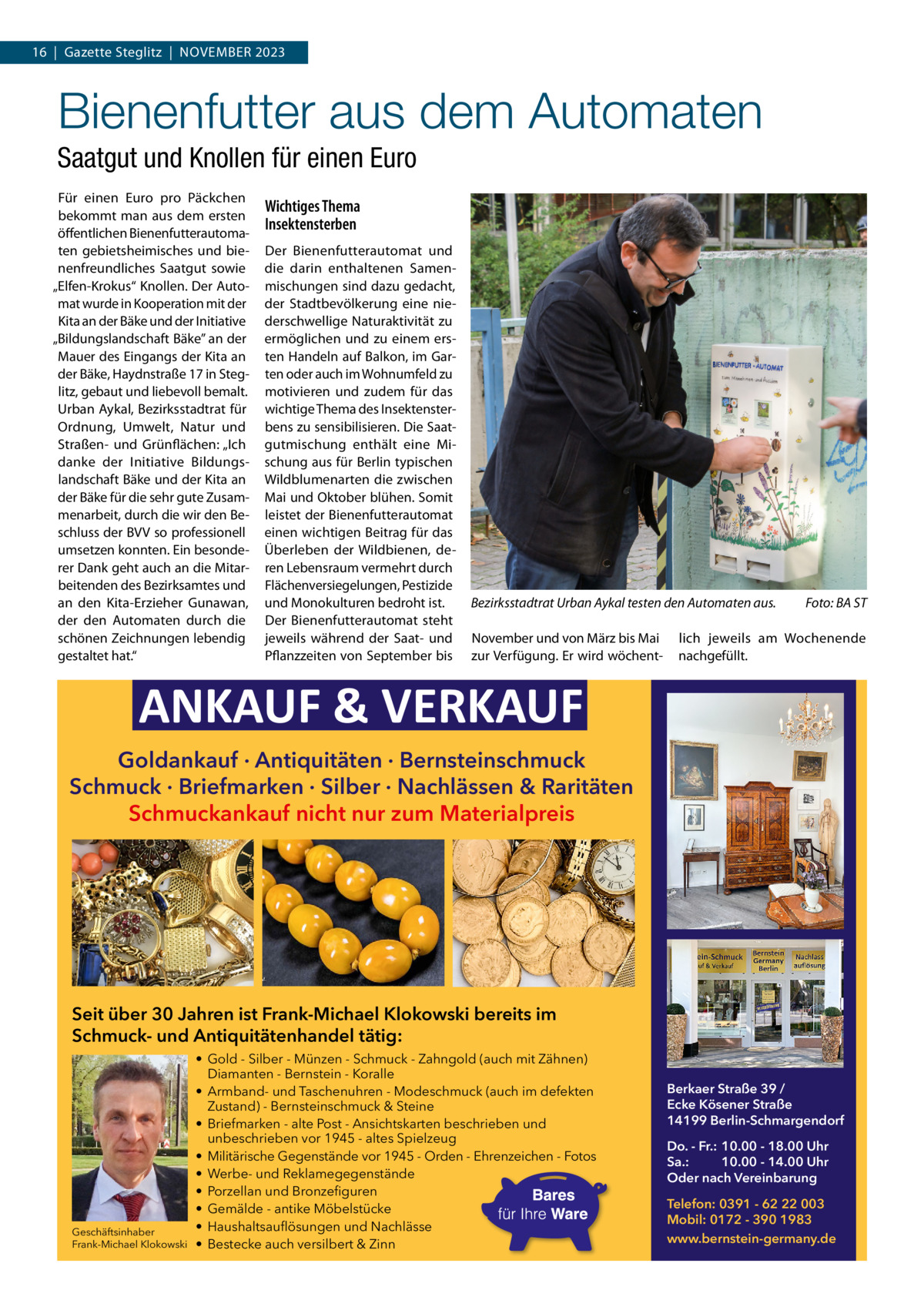 16  |  Gazette Steglitz  |  November 2023  Bienenfutter aus dem Automaten Saatgut und Knollen für einen Euro Für einen euro pro Päckchen bekommt man aus dem ersten öffentlichen bienenfutterautomaten gebietsheimisches und bienenfreundliches Saatgut sowie „elfen-Krokus“ Knollen. Der Automat wurde in Kooperation mit der Kita an der bäke und der Initiative „bildungslandschaft bäke” an der mauer des eingangs der Kita an der bäke, Haydnstraße 17 in Steglitz, gebaut und liebevoll bemalt. Urban Aykal, bezirksstadtrat für ordnung, Umwelt, Natur und Straßen- und Grünflächen: „Ich danke der Initiative bildungslandschaft bäke und der Kita an der bäke für die sehr gute Zusammenarbeit, durch die wir den beschluss der bvv so professionell umsetzen konnten. ein besonderer Dank geht auch an die mitarbeitenden des bezirksamtes und an den Kita-erzieher Gunawan, der den Automaten durch die schönen Zeichnungen lebendig gestaltet hat.“  Wichtiges Thema Insektensterben Der bienenfutterautomat und die darin enthaltenen Samenmischungen sind dazu gedacht, der Stadtbevölkerung eine niederschwellige Naturaktivität zu ermöglichen und zu einem ersten Handeln auf balkon, im Garten oder auch im Wohnumfeld zu motivieren und zudem für das wichtige Thema des Insektensterbens zu sensibilisieren. Die Saatgutmischung enthält eine mischung aus für berlin typischen Wildblumenarten die zwischen mai und oktober blühen. Somit leistet der bienenfutterautomat einen wichtigen beitrag für das Überleben der Wildbienen, deren Lebensraum vermehrt durch Flächenversiegelungen, Pestizide und monokulturen bedroht ist. Der bienenfutterautomat steht jeweils während der Saat- und Pflanzzeiten von September bis  Bezirksstadtrat Urban Aykal testen den Automaten aus. November und von märz bis mai zur verfügung. er wird wöchent Foto: BA ST  lich jeweils am Wochenende nachgefüllt.  ANKAUF & VERKAUF Goldankauf · Antiquitäten · Bernsteinschmuck Schmuck · Briefmarken · Silber · Nachlässen & Raritäten Schmuckankauf nicht nur zum Materialpreis  Seit über 30 Jahren ist Frank-Michael Klokowski bereits im Schmuck- und Antiquitätenhandel tätig:  Geschäftsinhaber Frank-Michael Klokowski  • Gold - Silber - Münzen - Schmuck - Zahngold (auch mit Zähnen) Diamanten - Bernstein - Koralle • Armband- und Taschenuhren - Modeschmuck (auch im defekten Zustand) - Bernsteinschmuck & Steine • Briefmarken - alte Post - Ansichtskarten beschrieben und unbeschrieben vor 1945 - altes Spielzeug • Militärische Gegenstände vor 1945 - Orden - Ehrenzeichen - Fotos • Werbe- und Reklamegegenstände • Porzellan und Bronzefiguren • Gemälde - antike Möbelstücke • Haushaltsauflösungen und Nachlässe • Bestecke auch versilbert & Zinn  Berkaer Straße 39 / Ecke Kösener Straße 14199 Berlin-Schmargendorf Do. - Fr.: 10.00 - 18.00 Uhr Sa.: 10.00 - 14.00 Uhr Oder nach Vereinbarung Telefon: 0391 - 62 22 003 Mobil: 0172 - 390 1983 www.bernstein-germany.de