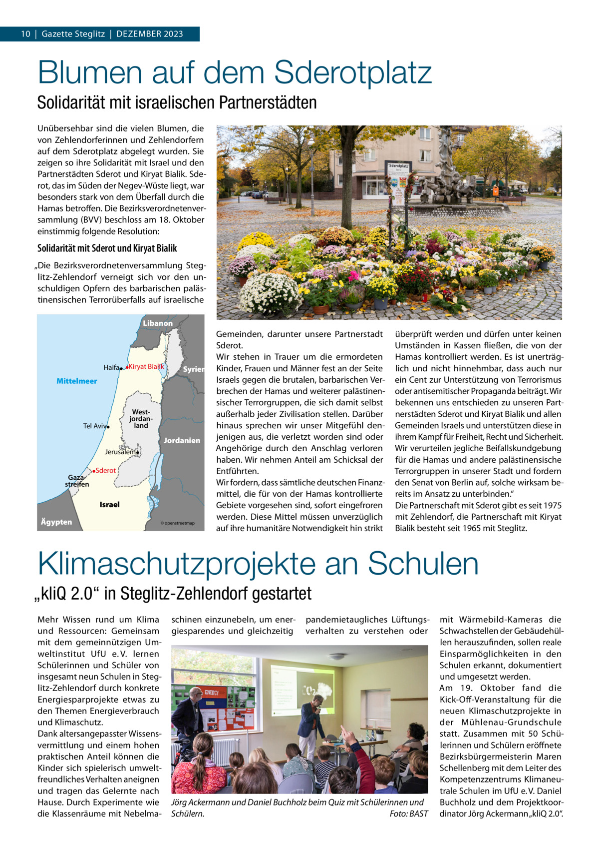 10  |  Gazette Steglitz  |  Dezember 2023  Blumen auf dem Sderotplatz Solidarität mit israelischen Partnerstädten Unübersehbar sind die vielen Blumen, die von Zehlendorferinnen und Zehlendorfern auf dem Sderotplatz abgelegt wurden. Sie zeigen so ihre Solidarität mit Israel und den Partnerstädten Sderot und Kiryat Bialik. Sderot, das im Süden der Negev-Wüste liegt, war besonders stark von dem Überfall durch die Hamas betroffen. Die Bezirksverordnetenversammlung (BVV) beschloss am 18. Oktober einstimmig folgende Resolution:  Solidarität mit Sderot und Kiryat Bialik „Die Bezirksverordnetenversammlung Steglitz-Zehlendorf verneigt sich vor den unschuldigen Opfern des barbarischen palästinensischen Terrorüberfalls auf israelische Libanon  Haifa  Kiryat Bialik  Syrien  Mittelmeer  Tel Aviv  Westjordanland  Jordanien Jerusalem Gazastreifen  Sderot  Israel Ägypten  © openstreetmap  Gemeinden, darunter unsere Partnerstadt Sderot. Wir stehen in Trauer um die ermordeten Kinder, Frauen und Männer fest an der Seite Israels gegen die brutalen, barbarischen Verbrechen der Hamas und weiterer palästinensischer Terrorgruppen, die sich damit selbst außerhalb jeder Zivilisation stellen. Darüber hinaus sprechen wir unser Mitgefühl denjenigen aus, die verletzt worden sind oder Angehörige durch den Anschlag verloren haben. Wir nehmen Anteil am Schicksal der Entführten. Wir fordern, dass sämtliche deutschen Finanzmittel, die für von der Hamas kontrollierte Gebiete vorgesehen sind, sofort eingefroren werden. Diese Mittel müssen unverzüglich auf ihre humanitäre Notwendigkeit hin strikt  überprüft werden und dürfen unter keinen Umständen in Kassen fließen, die von der Hamas kontrolliert werden. Es ist unerträglich und nicht hinnehmbar, dass auch nur ein Cent zur Unterstützung von Terrorismus oder antisemitischer Propaganda beiträgt. Wir bekennen uns entschieden zu unseren Partnerstädten Sderot und Kiryat Bialik und allen Gemeinden Israels und unterstützen diese in ihrem Kampf für Freiheit, Recht und Sicherheit. Wir verurteilen jegliche Beifallskundgebung für die Hamas und andere palästinensische Terrorgruppen in unserer Stadt und fordern den Senat von Berlin auf, solche wirksam bereits im Ansatz zu unterbinden.“ Die Partnerschaft mit Sderot gibt es seit 1975 mit Zehlendorf, die Partnerschaft mit Kiryat Bialik besteht seit 1965 mit Steglitz.  Klimaschutzprojekte an Schulen „kliQ 2.0“ in Steglitz-Zehlendorf gestartet Mehr Wissen rund um Klima und Ressourcen: Gemeinsam mit dem gemeinnützigen Umweltinstitut UfU e. V. lernen Schülerinnen und Schüler von insgesamt neun Schulen in Steglitz-Zehlendorf durch konkrete Energiesparprojekte etwas zu den Themen Energieverbrauch und Klimaschutz. Dank altersangepasster Wissensvermittlung und einem hohen praktischen Anteil können die Kinder sich spielerisch umweltfreundliches Verhalten aneignen und tragen das Gelernte nach Hause. Durch Experimente wie die Klassenräume mit Nebelma schinen einzunebeln, um energiesparendes und gleichzeitig  pandemietaugliches Lüftungsverhalten zu verstehen oder  Jörg Ackermann und Daniel Buchholz beim Quiz mit Schülerinnen und Schülern.� Foto: BAST  mit Wärmebild-Kameras die Schwachstellen der Gebäudehüllen herauszufinden, sollen reale Einsparmöglichkeiten in den Schulen erkannt, dokumentiert und umgesetzt werden. Am 19.  Oktober fand die Kick-Off-Veranstaltung für die neuen Klimaschutzprojekte in der Mühlenau-Grundschule statt. Zusammen mit 50  Schülerinnen und Schülern eröffnete Bezirksbürgermeisterin Maren Schellenberg mit dem Leiter des Kompetenzzentrums Klimaneutrale Schulen im UfU e. V. Daniel Buchholz und dem Projektkoordinator Jörg Ackermann „kliQ 2.0“.