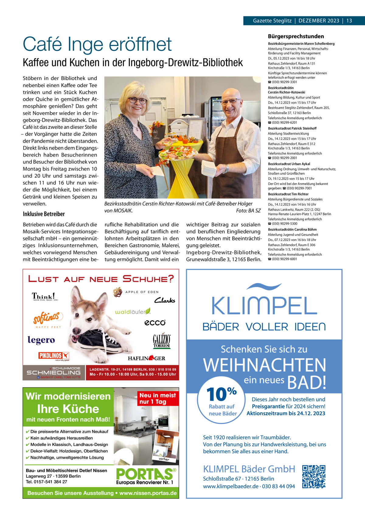 Gazette Steglitz  |  DEZEMBER 2023  |  13  Café Inge eröffnet  Bürgersprechstunden  Kaffee und Kuchen in der Ingeborg-Drewitz-Bibliothek Stöbern in der Bibliothek und nebenbei einen Kaffee oder Tee trinken und ein Stück Kuchen oder Quiche in gemütlicher Atmosphäre genießen? Das geht seit November wieder in der Ingeborg-Drewitz-Bibliothek. Das Café ist das zweite an dieser Stelle – der Vorgänger hatte die Zeiten der Pandemie nicht überstanden. Direkt links neben dem Eingangsbereich haben Besucherinnen und Besucher der Bibliothek von Montag bis Freitag zwischen 10 und 20  Uhr und samstags zwischen 11 und 16  Uhr nun wieder die Möglichkeit, bei einem Getränk und kleinen Speisen zu verweilen.  Inklusive Betreiber Betrieben wird das Café durch die Mosaik-Services Integrationsgesellschaft mbH – ein gemeinnütziges Inklusionsunternehmen, welches vorwiegend Menschen mit Beeinträchtigungen eine be Bezirksbürgermeisterin Maren Schellenberg Abteilung Finanzen, Personal, Wirtschaftsförderung und Facility Management Di., 05.12.2023 von 16 bis 18 Uhr Rathaus Zehlendorf, Raum A 131 Kirchstraße 1/3, 14163 Berlin Künftige Sprechstundentermine können telefonisch erfragt werden unter ☎ (030) 90299-3301 Bezirksstadträtin Cerstin Richter-Kotowski Abteilung Bildung, Kultur und Sport Do., 14.12.2023 von 15 bis 17 Uhr Bezirksamt Steglitz-Zehlendorf, Raum 205, Schloßstraße 37, 12163 Berlin Telefonische Anmeldung erforderlich ☎ (030) 90299-6201 Bezirksstadtrat Patrick Steinhoﬀ Abteilung Stadtentwicklung Do., 14.12.2023 von 15 bis 17 Uhr Rathaus Zehlendorf, Raum E 312 Kirchstraße 1/3, 14163 Berlin Telefonische Anmeldung erforderlich ☎ (030) 90299-2001 Bezirksstadtrat Urban Aykal Abteilung Ordnung, Umwelt- und Naturschutz, Straßen und Grünflächen Di, 19.12.2023 von 15 bis 17 Uhr Der Ort wird bei der Anmeldung bekannt gegeben: ☎ (030) 90299-7001  Bezirksstadträtin Cerstin Richter-Kotowski mit Café-Betreiber Holger von MOSAIK. Foto: BA SZ rufliche Rehabilitation und die Beschäftigung auf tariflich entlohnten Arbeitsplätzen in den Bereichen Gastronomie, Malerei, Gebäudereinigung und Verwaltung ermöglicht. Damit wird ein  Wir modernisieren  Ihre Küche  Neu in meist nur 1 Tag  mit neuen Fronten nach Maß! ✔ Die preiswerte Alternative zum Neukauf ✔ Kein aufwändiges Herausreißen ✔ Modelle in Klassisch, Landhaus-Design ✔ Dekor-Vielfalt: Holzdesign, Oberflächen ✔ Nachhaltige, umweltgerechte Lösung  vorher  Bau- und Möbeltischlerei Detlef Nissen Lagerweg 27 · 13599 Berlin Tel. 0157-541 384 27  Besuchen Sie unsere Ausstellung • www.nissen.portas.de  wichtiger Beitrag zur sozialen und beruflichen Eingliederung von Menschen mit Beeinträchtigung geleistet. Ingeborg-Drewitz-Bibliothek, Grunewaldstraße 3, 12165 Berlin.  Bezirksstadtrat Tim Richter Abteilung Bürgerdienste und Soziales Do., 14.12.2023 von 14 bis 16 Uhr Rathaus Lankwitz, Raum 222 (2. OG) Hanna-Renate-Laurien-Platz 1, 12247 Berlin Telefonische Anmeldung erforderlich ☎ (030) 90299-5300 Bezirksstadträtin Carolina Böhm Abteilung Jugend und Gesundheit Do., 07.12.2023 von 16 bis 18 Uhr Rathaus Zehlendorf, Raum E 306 Kirchstraße 1/3, 14163 Berlin Telefonische Anmeldung erforderlich ☎ (030) 90299-6001