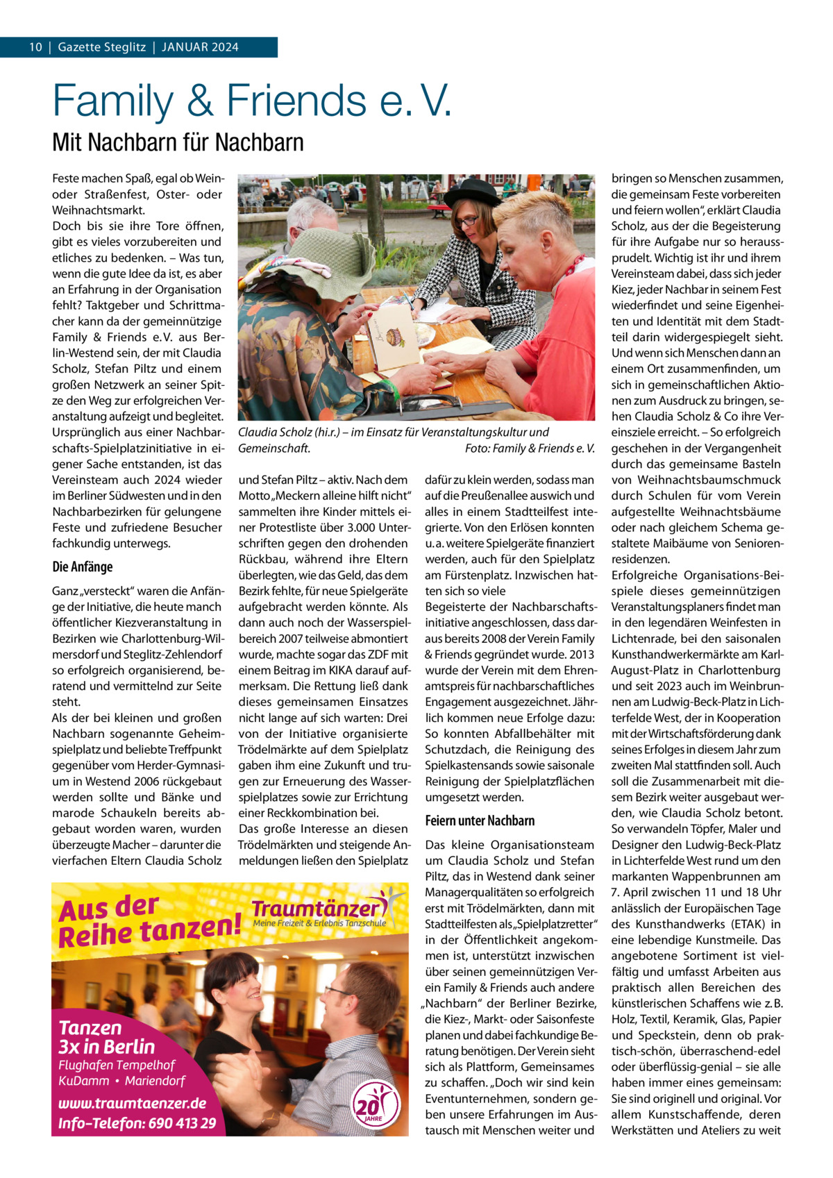 10  |  Gazette Steglitz  |  Januar 2024  Family & Friends e. V. Mit Nachbarn für Nachbarn Feste machen Spaß, egal ob Weinoder Straßenfest, Oster- oder Weihnachtsmarkt. Doch bis sie ihre Tore öffnen, gibt es vieles vorzubereiten und etliches zu bedenken. – Was tun, wenn die gute Idee da ist, es aber an Erfahrung in der Organisation fehlt? Taktgeber und Schrittmacher kann da der gemeinnützige Family & Friends e. V. aus Berlin-Westend sein, der mit Claudia Scholz, Stefan Piltz und einem großen Netzwerk an seiner Spitze den Weg zur erfolgreichen Veranstaltung aufzeigt und begleitet. Ursprünglich aus einer Nachbarschafts-Spielplatzinitiative in eigener Sache entstanden, ist das Vereinsteam auch 2024 wieder im Berliner Südwesten und in den Nachbarbezirken für gelungene Feste und zufriedene Besucher fachkundig unterwegs.  Die Anfänge Ganz „versteckt“ waren die Anfänge der Initiative, die heute manch öffentlicher Kiezveranstaltung in Bezirken wie Charlottenburg-Wilmersdorf und Steglitz-Zehlendorf so erfolgreich organisierend, beratend und vermittelnd zur Seite steht. Als der bei kleinen und großen Nachbarn sogenannte Geheimspielplatz und beliebte Treffpunkt gegenüber vom Herder-Gymnasium in Westend 2006 rückgebaut werden sollte und Bänke und marode Schaukeln bereits abgebaut worden waren, wurden überzeugte Macher – darunter die vierfachen Eltern Claudia Scholz  Claudia Scholz (hi.r.) – im Einsatz für Veranstaltungskultur und Gemeinschaft. � Foto: Family & Friends e. V. und Stefan Piltz – aktiv. Nach dem Motto „Meckern alleine hilft nicht“ sammelten ihre Kinder mittels einer Protestliste über 3.000 Unterschriften gegen den drohenden Rückbau, während ihre Eltern überlegten, wie das Geld, das dem Bezirk fehlte, für neue Spielgeräte aufgebracht werden könnte. Als dann auch noch der Wasserspielbereich 2007 teilweise abmontiert wurde, machte sogar das ZDF mit einem Beitrag im KIKA darauf aufmerksam. Die Rettung ließ dank dieses gemeinsamen Einsatzes nicht lange auf sich warten: Drei von der Initiative organisierte Trödelmärkte auf dem Spielplatz gaben ihm eine Zukunft und trugen zur Erneuerung des Wasserspielplatzes sowie zur Errichtung einer Reckkombination bei. Das große Interesse an diesen Trödelmärkten und steigende Anmeldungen ließen den Spielplatz  dafür zu klein werden, sodass man auf die Preußenallee auswich und alles in einem Stadtteilfest integrierte. Von den Erlösen konnten u. a. weitere Spielgeräte finanziert werden, auch für den Spielplatz am Fürstenplatz. Inzwischen hatten sich so viele Begeisterte der Nachbarschafts­ initiative angeschlossen, dass daraus bereits 2008 der Verein Family & Friends gegründet wurde. 2013 wurde der Verein mit dem Ehrenamtspreis für nachbarschaftliches Engagement ausgezeichnet. Jährlich kommen neue Erfolge dazu: So konnten Abfallbehälter mit Schutzdach, die Reinigung des Spielkastensands sowie saisonale Reinigung der Spielplatzflächen umgesetzt werden.  Feiern unter Nachbarn Das kleine Organisationsteam um Claudia Scholz und Stefan Piltz, das in Westend dank seiner Managerqualitäten so erfolgreich erst mit Trödelmärkten, dann mit Stadtteilfesten als„Spielplatzretter“ in der Öffentlichkeit angekommen ist, unterstützt inzwischen über seinen gemeinnützigen Verein Family & Friends auch andere „Nachbarn“ der Berliner Bezirke, die Kiez-, Markt- oder Saisonfeste planen und dabei fachkundige Beratung benötigen. Der Verein sieht sich als Plattform, Gemeinsames zu schaffen. „Doch wir sind kein Eventunternehmen, sondern geben unsere Erfahrungen im Austausch mit Menschen weiter und  bringen so Menschen zusammen, die gemeinsam Feste vorbereiten und feiern wollen“, erklärt Claudia Scholz, aus der die Begeisterung für ihre Aufgabe nur so heraussprudelt. Wichtig ist ihr und ihrem Vereinsteam dabei, dass sich jeder Kiez, jeder Nachbar in seinem Fest wiederfindet und seine Eigenheiten und Identität mit dem Stadtteil darin widergespiegelt sieht. Und wenn sich Menschen dann an einem Ort zusammenfinden, um sich in gemeinschaftlichen Aktionen zum Ausdruck zu bringen, sehen Claudia Scholz & Co ihre Vereinsziele erreicht. – So erfolgreich geschehen in der Vergangenheit durch das gemeinsame Basteln von Weihnachtsbaumschmuck durch Schulen für vom Verein aufgestellte Weihnachtsbäume oder nach gleichem Schema gestaltete Maibäume von Seniorenresidenzen. Erfolgreiche Organisations-Beispiele dieses gemeinnützigen Veranstaltungsplaners findet man in den legendären Weinfesten in Lichtenrade, bei den saisonalen Kunsthandwerkermärkte am KarlAugust-Platz in Charlottenburg und seit 2023 auch im Weinbrunnen am Ludwig-Beck-Platz in Lichterfelde West, der in Kooperation mit der Wirtschaftsförderung dank seines Erfolges in diesem Jahr zum zweiten Mal stattfinden soll. Auch soll die Zusammenarbeit mit diesem Bezirk weiter ausgebaut werden, wie Claudia Scholz betont. So verwandeln Töpfer, Maler und Designer den Ludwig-Beck-Platz in Lichterfelde West rund um den markanten Wappenbrunnen am 7. April zwischen 11 und 18 Uhr anlässlich der Europäischen Tage des Kunsthandwerks (ETAK) in eine lebendige Kunstmeile. Das angebotene Sortiment ist vielfältig und umfasst Arbeiten aus praktisch allen Bereichen des künstlerischen Schaffens wie z. B. Holz, Textil, Keramik, Glas, Papier und Speckstein, denn ob praktisch-schön, überraschend-edel oder überflüssig-genial – sie alle haben immer eines gemeinsam: Sie sind originell und original. Vor allem Kunstschaffende, deren Werkstätten und Ateliers zu weit