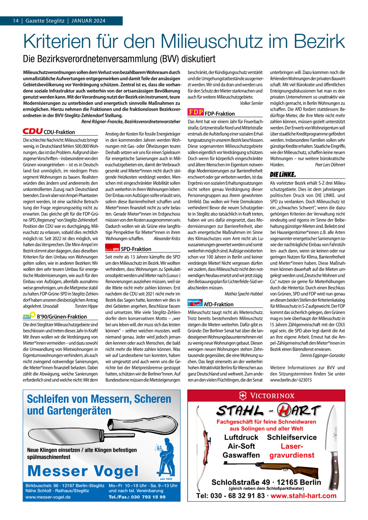 1 | Gazette Zehlendorf 14  |  Gazette Steglitz  |  JANUAr | JANUAr2024 2024  Kriterien für den Milieuschutz im Bezirk Die Bezirksverordnetenversammlung (BVV) diskutiert Milieuschutzverordnungen sollen dem Verlust von bezahlbarem Wohnraum durch unmaßstäbliche Aufwertungen entgegenwirken und damit Teile der ansässigen Gebietsbevölkerung vor Verdrängung schützen. Zentral ist es, dass die vorhandene soziale Infrastruktur auch weiterhin von der ortsansässigen Bevölkerung genutzt werden kann. Mit der Verordnung nutzt der Bezirk ein Instrument, teure Modernisierungen zu unterbinden und energetisch sinnvolle Maßnahmen zu ermöglichen. Hierzu nehmen die Fraktionen und die fraktionslosen Bezirksverordneten in der BVV-Steglitz-Zehlendorf Stellung. René Rögner-Francke, Bezirksverordnetenvorsteher  CDU-Fraktion Die schlechte Nachricht: Milieuschutz bringt wenig, in Deutschland fehlen 500.000 Wohnungen, das ist das Problem. Aufgrund überzogener Vorschriften – insbesondere von den Grünen vorangetrieben – ist es in Deutschland fast unmöglich, im niedrigen Preissegment Wohnungen zu bauen. Realisten würden dies ändern und andererseits den unkontrollierten Zuzug nach Deutschland beenden. Da wir aber von Ampel-Phantasten regiert werden, ist eine sachliche Betrachtung der Frage regierungsseitig nicht zu erwarten. Das gleiche gilt für die FDP-Grüne-SPD„Regierung“ von Steglitz-Zehlendorf: Position der CDU war es durchgängig, Milieuschutz zu erlassen, sobald dies rechtlich möglich ist. Seit 2022 ist dies möglich, wir halten das Versprechen. Die Mini-Ampel im Bezirk stimmt aber dagegen, dass dieselben Kriterien für den Umbau von Wohnungen gelten sollen, wie in anderen Bezirken: Wir wollen den sehr teuren Umbau für energetische Modernisierungen, wie auch für den Einbau von Aufzügen, allenfalls ausnahmsweise genehmigen, um die Mietpreise stabil zu halten. FDP-Grüne-SPD in Steglitz-Zehlendorf haben unseren diesbezüglichen Antrag abgelehnt. Unsozial! Torsten Hippe  B‘90/Grünen-Fraktion Die drei Steglitzer Milieuschutzgebiete sind beschlossen und treten dieses Jahr in Kraft! Mit ihnen wollen wir die Verdrängung von Mieter*innen vermeiden – und dazu sowohl die Umwandlung von Mietwohnungen in Eigentumswohnungen verhindern, als auch nicht zwingend notwendige Sanierungen, die Mieter*innen finanziell belasten. Dabei zählt die Abwägung, welche Sanierungen erforderlich sind und welche nicht: Mit dem  Anstieg der Kosten für fossile Energieträger in den kommenden Jahren werden Wohnungen mit Gas- oder Ölheizungen teurer. Deshalb setzen wir uns für einen Spielraum für energetische Sanierungen auch in Milieuschutzgebieten ein, damit der Verbrauch gesenkt und Mieter*innen nicht durch steigende Heizkosten verdrängt werden. Menschen mit eingeschränkter Mobilität sollen auch weiterhin in ihren Wohnungen leben: Der Einbau von Aufzügen sollte erlaubt sein, sofern diese Barrierefreiheit schaffen und Mieter*innen finanziell nicht zu sehr belasten. Gerade Mieter*innen im Erdgeschoss müssen von den Kosten ausgenommen sein. Dadurch wollen wir als Grüne eine langfristige Perspektive für Mieter*innen in ihren Wohnungen schaffen. Alexander Kräss Berlin  SPD-Fraktion  Seit mehr als 13 Jahren kämpfte die SPD um den Milieuschutz im Bezirk. Wir wollten verhindern, dass Wohnungen zu Spekulationsobjekt werden und Mieter nach (Luxus-) Renovierungen ausziehen müssen, weil sie die Miete nicht mehr zahlen können. Erst nachdem die CDU seit 2021 nicht mehr im Bezirk das Sagen hatte, konnten wir dies in drei Gebieten angehen, Beschlüsse fassen und umsetzen. Wie viele Steglitz-Zehlendorfer dem konservativen Motto – „wer bei uns leben will, der muss sich das leisten können“ – seither weichen mussten, weiß niemand genau. Jeder wird jedoch jemanden kennen oder auch Menschen, die bald nicht mehr die Miete zahlen können. Was wir auf Landesebene tun konnten, haben wir umgesetzt und auch wenn uns die Gerichte bei der Mietpreisbremse gestoppt hatten, schützen wir die Berliner’Innen. Auf Bundesebene müssen die Mietsteigerungen  beschränkt, der Kündigungsschutz verstärkt und die Umgehungstatbestände ausgemerzt werden. Wir sind da dran und werden uns für den Schutz der Mieter starkmachen und auch für weitere Milieuschutzgebiete. Volker Semler  FDP-Fraktion Das Amt hat vor einem Jahr für Feuerbachstraße, Gritznerstraße Nord und Mittelstraße erstmals die Aufstellung einer sozialen Erhaltungssatzung in unserem Bezirk beschlossen. Diese sogenannten Milieuschutzgebiete sollen eigentlich vor Verdrängung schützen. Doch wenn für körperlich eingeschränkte und ältere Menschen im Eigentum notwendige Modernisierungen zur Barrierefreiheit erschwert oder gar verboten werden, ist das Ergebnis von sozialen Erhaltungssatzungen nicht selten genau Verdrängung dieser Personengruppen aus ihrem gewohnten Umfeld. Das wollen wir Freie Demokraten verhindern! Bevor die neuen Schutzgebiete in Steglitz also tatsächlich in Kraft treten, haben wir uns dafür eingesetzt, dass Modernisierungen zur Barrierefreiheit, aber auch energetische Maßnahmen im Sinne des Klimaschutzes vom Amt nicht als Luxussanierungen gewertet werden und somit weiterhin möglich sind. Aufzüge existierten schon vor 100 Jahren in Berlin und keiner verdrängte Mieter! Nicht vergessen dürfen wir zudem, dass Milieuschutz nicht den notwendigen Neubau ersetzt und wir jetzt zügig den Bebauungsplan für Lichterfelde-Süd verabschieden müssen. Mathia Specht-Habbel Alternative für  Deutschland  AfD-Fraktion  Milieuschutz taugt nicht als Mieterschutz. Trotz bereits bestehendem Milieuschutz steigen die Mieten weiterhin. Dafür gibt es Gründe: Der Berliner Senat hat über die landeseigenen Wohnungsbauunternehmen viel zu wenig neue Wohnungen gebaut. Diesen wenigen neuen Wohnungen stehen Zehntausende gegenüber, die eine Wohnung suchen. Das liegt einerseits an der weiterhin hohen Attraktivität Berlins für Menschen aus ganz Deutschland und weltweit. Zum anderen an den vielen Flüchtlingen, die der Senat  unterbringen will. Dazu kommen noch die fehlenden Wohnungen der privaten Bauwirtschaft. Mit viel Bürokratie und öffentlichen Enteignungsdiskussionen hat man es den privaten Unternehmern so unattraktiv wie möglich gemacht, in Berlin Wohnungen zu schaffen. Die AfD fordert stattdessen: Bedürftige Mieter, die ihre Miete nicht mehr zahlen können, müssen gezielt unterstützt werden. Der Erwerb von Wohneigentum soll über staatliche Kreditprogramme gefördert werden. Insbesondere Familien sollen sehr günstige Kredite erhalten. Staatliche Eingriffe, wie der Milieuschutz, schaffen keine neuen Wohnungen – nur weitere bürokratische Hürden. Peer Lars Döhnert  Die Linke  Als vorletzter Bezirk erhält S-Z drei Milieuschutzgebiete. Dies ist dem jahrelangen politischen Druck von DIE LINKE. und SPD zu verdanken. Doch Milieuschutz ist ein „schwaches Schwert“, wenn die dazugehörigen Kriterien der Verwaltung nicht eindeutig und rigoros im Sinne der Beibehaltung günstiger Mieten sind. Beliebt sind bei Hauseigentümer*innen z. B. alle Arten sogenannter energetischer Sanierungen sowie der nachträgliche Einbau von Fahrstühlen- auch dann, wenn sie keinen oder nur geringen Nutzen für Klima, Barrierefreiheit und Mieter*innen haben. Diese Maßnahmen können dauerhaft auf die Mieten umgelegt werden und„Deutsche Wohnen und Co.“ nutzen sie gerne für Mieterhöhungen durch die Hintertür. Durch einen Beschluss von Grünen, SPD und FDP wird nun genau an diesen beiden Stellen der Kriterienkatalog für Milieuschutz in S-Z aufgeweicht. Der FDP kommt das sicherlich gelegen, den Grünen mag es (wie überhaupt der Milieuschutz in 15 Jahren Zählgemeinschaft mit der CDU) egal sein, die SPD aber legt damit die Axt an ihre eigene Arbeit. Erneut hat die Ampel-Zählgemeinschaft den Mieter*innen im Bezirk einen Bärendienst erwiesen. Dennis Egginger-Gonzalez Weitere Informationen zur BVV und den Sitzungsterminen finden Sie unter www.berlin.de/-ii23015  Schleifen von Messern, Scheren undZeichen Gartengeräten 1.140 pro Fraktion    Vorwort 576 CDU 1159 Neue Klingen einsetzen / alte Klingen befestigen Grüne 1154 spülmaschinenfest SPD 1071 FDP 1156 Birkbuschstr. 86 ·1146 12167 Berlin-Steglitz Mo – Fr 10 – 18 Uhr · Sa. 9 – 13 Uhr AfD Nähe Schloß · Rathaus/Steglitz und nach tel. Vereinbarung www.messer-vogel.de Tel./Fax.: 030 793 15 99 Linke 1166  Messer Vogel  seit 1935  Fachgeschäft für feine Schneidwaren aus Solingen und aller Welt  Luftdruck Schleifservice Air-Soft LaserGaswaffen gravurdienst  Schloßstraße 49 · 12165 Berlin (gleich neben dem Schloßparktheater)  Tel: 030 - 68 32 91 83 · www.stahl-hart.com