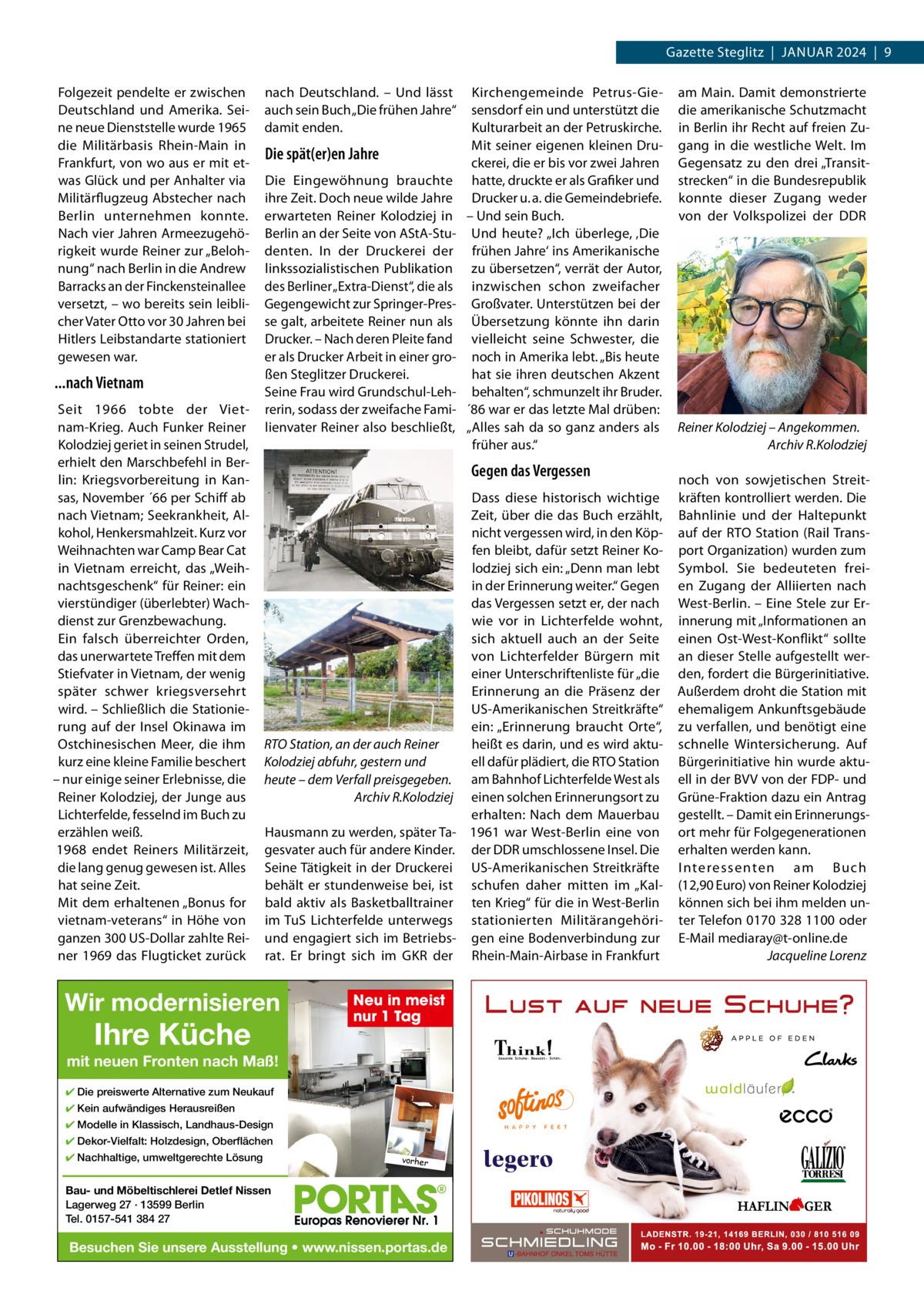 Gazette Steglitz  |  JANUAr 2024  |  9 Folgezeit pendelte er zwischen Deutschland und Amerika. Seine neue Dienststelle wurde 1965 die Militärbasis rhein-Main in Frankfurt, von wo aus er mit etwas Glück und per Anhalter via Militärflugzeug Abstecher nach Berlin unternehmen konnte. Nach vier Jahren Armeezugehörigkeit wurde reiner zur „Belohnung“ nach Berlin in die Andrew Barracks an der Finckensteinallee versetzt, – wo bereits sein leiblicher Vater Otto vor 30 Jahren bei Hitlers Leibstandarte stationiert gewesen war.  ...nach Vietnam Seit 1966 tobte der Vietnam-Krieg. Auch Funker reiner Kolodziej geriet in seinen Strudel, erhielt den Marschbefehl in Berlin: Kriegsvorbereitung in Kansas, November ´66 per Schiff ab nach Vietnam; Seekrankheit, Alkohol, Henkersmahlzeit. Kurz vor Weihnachten war Camp Bear Cat in Vietnam erreicht, das „Weihnachtsgeschenk“ für reiner: ein vierstündiger (überlebter) Wachdienst zur Grenzbewachung. Ein falsch überreichter Orden, das unerwartete Treffen mit dem Stiefvater in Vietnam, der wenig später schwer kriegsversehrt wird. – Schließlich die Stationierung auf der Insel Okinawa im Ostchinesischen Meer, die ihm kurz eine kleine Familie beschert – nur einige seiner Erlebnisse, die reiner Kolodziej, der Junge aus Lichterfelde, fesselnd im Buch zu erzählen weiß. 1968 endet reiners Militärzeit, die lang genug gewesen ist. Alles hat seine Zeit. Mit dem erhaltenen „Bonus for vietnam-veterans“ in Höhe von ganzen 300 US-Dollar zahlte reiner 1969 das Flugticket zurück  nach Deutschland. – Und lässt auch sein Buch „Die frühen Jahre“ damit enden.  Die spät(er)en Jahre Die Eingewöhnung brauchte ihre Zeit. Doch neue wilde Jahre erwarteten reiner Kolodziej in Berlin an der Seite von AStA-Studenten. In der Druckerei der linkssozialistischen Publikation des Berliner „Extra-Dienst“, die als Gegengewicht zur Springer-Presse galt, arbeitete reiner nun als Drucker. – Nach deren Pleite fand er als Drucker Arbeit in einer großen Steglitzer Druckerei. Seine Frau wird Grundschul-Lehrerin, sodass der zweifache Familienvater reiner also beschließt,  Kirchengemeinde Petrus-Giesensdorf ein und unterstützt die Kulturarbeit an der Petruskirche. Mit seiner eigenen kleinen Druckerei, die er bis vor zwei Jahren hatte, druckte er als Grafiker und Drucker u. a. die Gemeindebriefe. – Und sein Buch. Und heute? „Ich überlege, ‚Die frühen Jahre‘ ins Amerikanische zu übersetzen“, verrät der Autor, inzwischen schon zweifacher Großvater. Unterstützen bei der Übersetzung könnte ihn darin vielleicht seine Schwester, die noch in Amerika lebt. „Bis heute hat sie ihren deutschen Akzent behalten“, schmunzelt ihr Bruder. ´86 war er das letzte Mal drüben: „Alles sah da so ganz anders als früher aus.“  Gegen das Vergessen Dass diese historisch wichtige Zeit, über die das Buch erzählt, nicht vergessen wird, in den Köpfen bleibt, dafür setzt reiner Kolodziej sich ein: „Denn man lebt in der Erinnerung weiter.“ Gegen das Vergessen setzt er, der nach wie vor in Lichterfelde wohnt, sich aktuell auch an der Seite von Lichterfelder Bürgern mit einer Unterschriftenliste für „die Erinnerung an die Präsenz der US-Amerikanischen Streitkräfte“ ein: „Erinnerung braucht Orte“, heißt es darin, und es wird aktuRTO Station, an der auch Reiner ell dafür plädiert, die rTO Station Kolodziej abfuhr, gestern und heute – dem Verfall preisgegeben. am Bahnhof Lichterfelde West als Archiv R.Kolodziej einen solchen Erinnerungsort zu erhalten: Nach dem Mauerbau Hausmann zu werden, später Ta- 1961 war West-Berlin eine von gesvater auch für andere Kinder. der DDr umschlossene Insel. Die Seine Tätigkeit in der Druckerei US-Amerikanischen Streitkräfte behält er stundenweise bei, ist schufen daher mitten im „Kalbald aktiv als Basketballtrainer ten Krieg“ für die in West-Berlin im TuS Lichterfelde unterwegs stationierten Militärangehöriund engagiert sich im Betriebs- gen eine Bodenverbindung zur rat. Er bringt sich im GKr der rhein-Main-Airbase in Frankfurt  Wir modernisieren  Ihre Küche  Neu in meist nur 1 Tag  mit neuen Fronten nach Maß! ✔ Die preiswerte Alternative zum Neukauf ✔ Kein aufwändiges Herausreißen ✔ Modelle in Klassisch, Landhaus-Design ✔ Dekor-Vielfalt: Holzdesign, Oberflächen ✔ Nachhaltige, umweltgerechte Lösung  vorher  Bau- und Möbeltischlerei Detlef Nissen Lagerweg 27 · 13599 Berlin Tel. 0157-541 384 27  Besuchen Sie unsere Ausstellung • www.nissen.portas.de  am Main. Damit demonstrierte die amerikanische Schutzmacht in Berlin ihr recht auf freien Zugang in die westliche Welt. Im Gegensatz zu den drei „Transitstrecken“ in die Bundesrepublik konnte dieser Zugang weder von der Volkspolizei der DDr  Reiner Kolodziej – Angekommen. Archiv R.Kolodziej noch von sowjetischen Streitkräften kontrolliert werden. Die Bahnlinie und der Haltepunkt auf der rTO Station (rail Transport Organization) wurden zum Symbol. Sie bedeuteten freien Zugang der Alliierten nach West-Berlin. – Eine Stele zur Erinnerung mit „Informationen an einen Ost-West-Konflikt“ sollte an dieser Stelle aufgestellt werden, fordert die Bürgerinitiative. Außerdem droht die Station mit ehemaligem Ankunftsgebäude zu verfallen, und benötigt eine schnelle Wintersicherung. Auf Bürgerinitiative hin wurde aktuell in der BVV von der FDP- und Grüne-Fraktion dazu ein Antrag gestellt. – Damit ein Erinnerungsort mehr für Folgegenerationen erhalten werden kann. I nteressenten am Buch (12,90 Euro) von reiner Kolodziej können sich bei ihm melden unter Telefon 0170 328 1100 oder E-Mail mediaray@t-online.de Jacqueline Lorenz