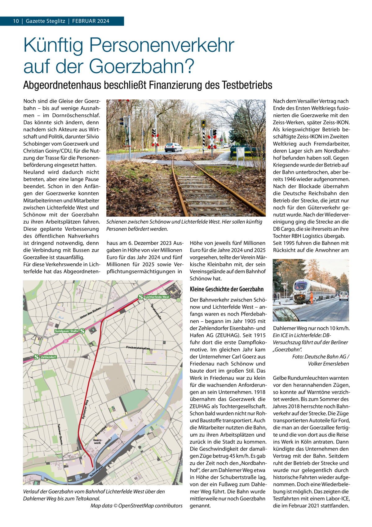 10  |  Gazette Steglitz  |  Februar 2024  Künftig Personenverkehr auf der Goerzbahn? Abgeordnetenhaus beschließt Finanzierung des Testbetriebs Noch sind die Gleise der Goerzbahn – bis auf wenige Ausnahmen – im Dornröschenschlaf. Das könnte sich ändern, denn nachdem sich Akteure aus Wirtschaft und Politik, darunter Silvio Schobinger vom Goerzwerk und Christian Goiny/CDU, für die Nutzung der Trasse für die Personenbeförderung eingesetzt hatten. Neuland wird dadurch nicht betreten, aber eine lange Pause beendet. Schon in den Anfängen der Goerzwerke konnten Mitarbeiterinnen und Mitarbeiter zwischen Lichterfelde West und Schönow mit der Goerzbahn zu ihren Arbeitsplätzen fahren. Diese geplante Verbesserung des öffentlichen Nahverkehrs ist dringend notwendig, denn die Verbindung mit Bussen zur Goerzallee ist stauanfällig. Für diese Verkehrswende in Lichterfelde hat das Abgeordneten Schienen zwischen Schönow und Lichterfelde West. Hier sollen künftig Personen befördert werden. haus am 6. Dezember 2023 Ausgaben in Höhe von vier Millionen Euro für das Jahr 2024 und fünf Millionen für 2025 sowie Verpflichtungsermächtigungen in  Höhe von jeweils fünf Millionen Euro für die Jahre 2024 und 2025 vorgesehen, teilte der Verein Märkische Kleinbahn mit, der sein Vereinsgelände auf dem Bahnhof Schönow hat.  Nach dem Versailler Vertrag nach Ende des Ersten Weltkriegs fusionierten die Goerzwerke mit den Zeiss-Werken, später Zeiss-IKON. Als kriegswichtiger Betrieb beschäftigte Zeiss-IKON im Zweiten Weltkrieg auch Fremdarbeiter, deren Lager sich am Nordbahnhof befunden haben soll. Gegen Kriegsende wurde der Betrieb auf der Bahn unterbrochen, aber bereits 1946 wieder aufgenommen. Nach der Blockade übernahm die Deutsche Reichsbahn den Betrieb der Strecke, die jetzt nur noch für den Güterverkehr genutzt wurde. Nach der Wiedervereinigung ging die Strecke an die DB Cargo, die sie ihrerseits an ihre Tochter RBH Logistics übergab. Seit 1995 fuhren die Bahnen mit Rücksicht auf die Anwohner am  Kleine Geschichte der Goerzbahn Lichterfelde West  Ei  ße  tra  den  es ak Dr  ter  Un  n che  Sundgauer Staße S1  Finckensteinallee  Dahle mer W eg  Zehlendorf  Teltower  e  le al  rz  Damm  e Go  Goerzwerk  al  an wk lto Te  Verlauf der Goerzbahn vom Bahnhof Lichterfelde West über den Dahlemer Weg bis zum Teltokanal. � Map data © OpenStreetMap contributors  Der Bahnverkehr zwischen Schönow und Lichterfelde West – anfangs waren es noch Pferdebahnen – begann im Jahr 1905 mit der Zehlendorfer Eisenbahn- und Dahlemer Weg nur noch 10 km/h. Hafen AG (ZEUHAG). Seit 1915 Ein ICE in Lichterfelde: DBfuhr dort die erste Dampfloko- Versuchszug fährt auf der Berliner motive. Im gleichen Jahr kam „Goerzbahn“. der Unternehmer Carl Goerz aus � Foto: Deutsche Bahn AG / Friedenau nach Schönow und Volker Emersleben baute dort im großen Stil. Das Werk in Friedenau war zu klein Gelbe Rundumleuchten warnten für die wachsenden Anforderun- vor den herannahenden Zügen, gen an sein Unternehmen. 1918 so konnte auf Warntöne verzichübernahm das Goerzwerk die tet werden. Bis zum Sommer des ZEUHAG als Tochtergesellschaft. Jahres 2018 herrschte noch BahnSchon bald wurden nicht nur Roh- verkehr auf der Strecke. Die Züge und Baustoffe transportiert. Auch transportierten Autoteile für Ford, die Mitarbeiter nutzten die Bahn, die man an der Goerzallee fertigum zu ihren Arbeitsplätzen und te und die von dort aus die Reise zurück in die Stadt zu kommen. ins Werk in Köln antraten. Dann Die Geschwindigkeit der damali- kündigte das Unternehmen den gen Züge betrug 45 km/h. Es gab Vertrag mit der Bahn. Seitdem zu der Zeit noch den „Nordbahn- ruht der Betrieb der Strecke und hof“, der am Dahlemer Weg etwa wurde nur gelegentlich durch in Höhe der Schubertstraße lag, historische Fahrten wieder aufgevon der ein Fußweg zum Dahle- nommen. Doch eine Wiederbelemer Weg führt. Die Bahn wurde bung ist möglich. Das zeigten die mittlerweile nur noch Goerzbahn Testfahrten mit einem Labor-ICE, genannt. die im Februar 2021 stattfanden.