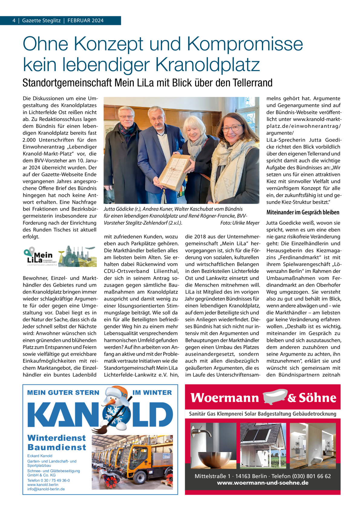 4  |  Gazette Steglitz  |  FEBRUAR 2024  Ohne Konzept und Kompromisse kein lebendiger Kranoldplatz Standortgemeinschaft Mein LiLa mit Blick über den Tellerrand Die Diskussionen um eine Umgestaltung des Kranoldplatzes in Lichterfelde Ost reißen nicht ab. Zu Redaktionsschluss lagen dem Bündnis für einen lebendigen Kranoldplatz bereits fast 2.000 Unterschriften für den Einwohnerantrag „Lebendiger Kranold-Markt-Platz“ vor, die dem BVV-Vorsteher am 10. Januar 2024 überreicht wurden. Der auf der Gazette-Webseite Ende vergangenen Jahres angesprochene Offene Brief des Bündnis hingegen hat noch keine Antwort erhalten. Eine Nachfrage bei Fraktionen und Bezirksbürgermeisterin insbesondere zur Forderung nach der Einrichtung des Runden Tisches ist aktuell erfolgt.  Bewohner, Einzel- und Markthändler des Gebietes rund um den Kranoldplatz bringen immer wieder schlagkräftige Argumente für oder gegen eine Umgestaltung vor. Dabei liegt es in der Natur der Sache, dass sich da Jeder schnell selbst der Nächste wird: Anwohner wünschen sich einen grünenden und blühenden Platz zum Entspannen und Feiern sowie vielfältige gut erreichbare Einkaufmöglichkeiten mit reichem Marktangebot, die Einzelhändler ein buntes Ladenbild  MEIN GUTER STERN  melns gehört hat. Argumente und Gegenargumente sind auf der Bündnis-Webseite veröffentlicht unter www.kranold-marktplatz.de/einwohnerantrag/ argumente/ LiLa-Sprecherin Jutta Goedicke richtet den Blick vorbildlich über den eigenen Tellerrand und spricht damit auch die wichtige Aufgabe des Bündnisses an: „Wir setzen uns für einen attraktiven Kiez mit sinnvoller Vielfalt und vernünftigem Konzept für alle ein, der zukunftsfähig ist und gesunde Kiez-Struktur besitzt.“ Jutta Gödicke (r.), Andrea Kuner, Walter Kaschubat vom Bündnis für einen lebendigen Kranoldplatz und René Rögner-Francke, BVVVorsteher Steglitz-Zehlendorf (2.v.l.). Foto: Ulrike Meyer mit zufriedenen Kunden, wozu die 2018 aus der Unternehmereben auch Parkplätze gehören. gemeinschaft „Mein LiLa“ herDie Markthändler beließen alles vorgegangen ist, sich für die Föram liebsten beim Alten. Sie er- derung von sozialen, kulturellen halten dabei Rückenwind vom und wirtschaftlichen Belangen CDU-Ortsverband Lilienthal, in den Bezirksteilen Lichterfelde der sich in seinem Antrag so- Ost und Lankwitz einsetzt und zusagen gegen sämtliche Bau- die Menschen mitnehmen will. maßnahmen am Kranoldplatz LiLa ist Mitglied des im vorigen ausspricht und damit wenig zu Jahr gegründeten Bündnisses für einer lösungsorientierten Stim- einen lebendigen Kranoldplatz, mungslage beiträgt. Wie soll da auf dem jeder Beteiligte sich und ein für alle Beteiligten befriedi- sein Anliegen wiederfindet. Diegender Weg hin zu einem mehr ses Bündnis hat sich nicht nur inLebensqualität versprechendem tensiv mit den Argumenten und harmonischen Umfeld gefunden Behauptungen der Markthändler werden? Auf ihn arbeiten von An- gegen einen Umbau des Platzes fang an aktive und mit der Proble- auseinandergesetzt, sondern matik vertraute Initiativen wie die auch mit allen diesbezüglich Standortgemeinschaft Mein LiLa geäußerten Argumenten, die es Lichterfelde-Lankwitz e. V. hin, im Laufe des Unterschriftensam Miteinander im Gespräch bleiben Jutta Goedicke weiß, wovon sie spricht, wenn es um eine eben nie ganz risikofreie Veränderung geht: Die Einzelhändlerin und Herausgeberin des Kiezmagazins „Ferdinandmarkt“ ist mit ihrem Spielwarengeschäft „Löwenzahn Berlin“ im Rahmen der Umbaumaßnahmen vom Ferdinandmarkt an den Oberhofer Weg umgezogen. Sie versteht also zu gut und behält im Blick, wenn andere abwägen und – wie die Markthändler – am liebsten gar keine Veränderung erfahren wollen. „Deshalb ist es wichtig, miteinander im Gespräch zu bleiben und sich auszutauschen, dem anderen zuzuhören und seine Argumente zu achten, ihn mitzunehmen“, erklärt sie und wünscht sich gemeinsam mit den Bündnispartnern zeitnah  IM WINTER Sanitär Gas Klempnerei Solar Badgestaltung Gebäudetrocknung  Winterdienst Baumdienst Eckard Kanold Garten- und Landschaft- und Sportplatzbau Schnee- und Glättebeseitigung GmbH & Co. KG Telefon 0 30 / 75 49 36-0 www.kanold.berlin info@kanold-berlin.de  Mittelstraße 1 · 14163 Berlin · Telefon (030) 801 66 62 www.woermann-und-soehne.de