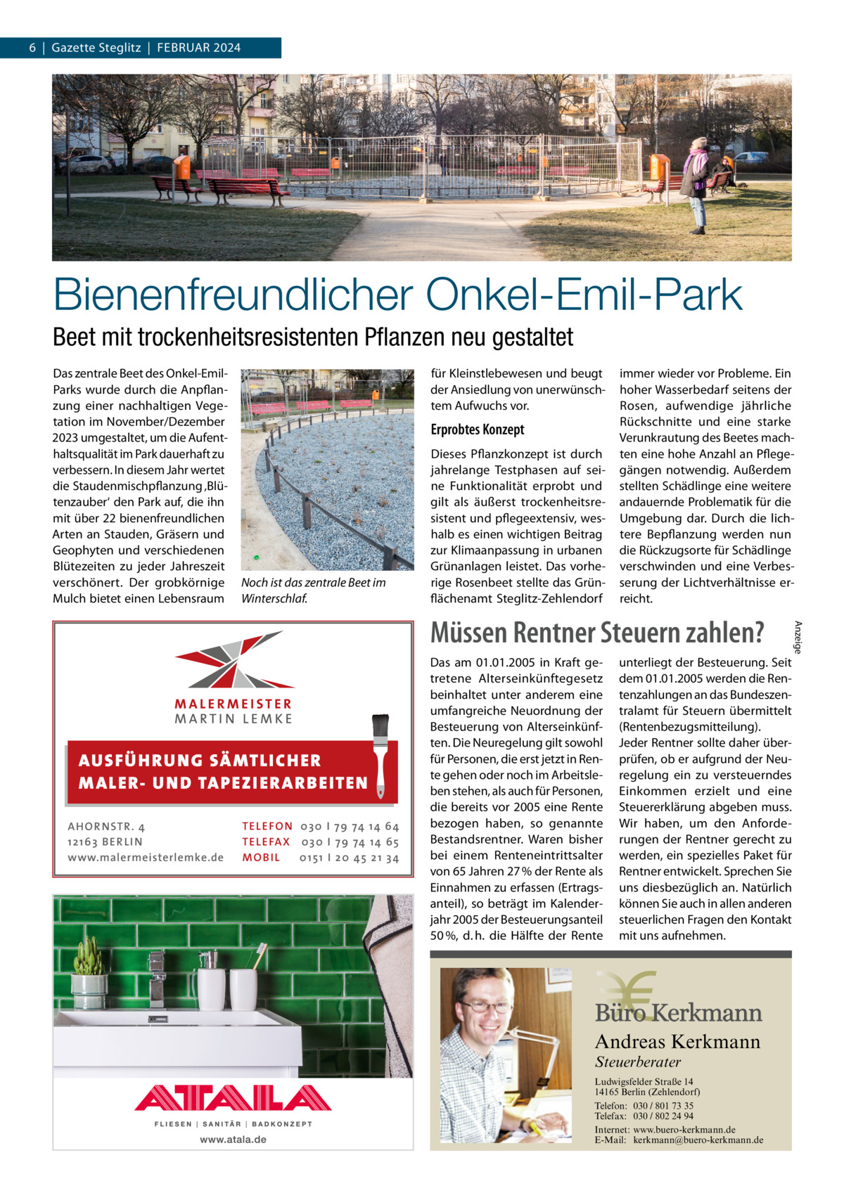 6  |  Gazette Steglitz  |  Februar 2024  Bienenfreundlicher Onkel-Emil-Park Beet mit trockenheitsresistenten Pflanzen neu gestaltet Das zentrale Beet des Onkel-EmilParks wurde durch die Anpflanzung einer nachhaltigen Vegetation im November/Dezember 2023 umgestaltet, um die Aufenthaltsqualität im Park dauerhaft zu verbessern. In diesem Jahr wertet die Staudenmischpflanzung ‚Blütenzauber‘ den Park auf, die ihn mit über 22 bienenfreundlichen Arten an Stauden, Gräsern und Geophyten und verschiedenen Blütezeiten zu jeder Jahreszeit verschönert. Der grobkörnige Mulch bietet einen Lebensraum  für Kleinstlebewesen und beugt der Ansiedlung von unerwünschtem Aufwuchs vor.  Erprobtes Konzept  Noch ist das zentrale Beet im Winterschlaf.  Dieses Pflanzkonzept ist durch jahrelange Testphasen auf seine Funktionalität erprobt und gilt als äußerst trockenheitsresistent und pflegeextensiv, weshalb es einen wichtigen Beitrag zur Klimaanpassung in urbanen Grünanlagen leistet. Das vorherige Rosenbeet stellte das Grünflächenamt Steglitz-Zehlendorf  immer wieder vor Probleme. Ein hoher Wasserbedarf seitens der Rosen, aufwendige jährliche Rückschnitte und eine starke Verunkrautung des Beetes machten eine hohe Anzahl an Pflegegängen notwendig. Außerdem stellten Schädlinge eine weitere andauernde Problematik für die Umgebung dar. Durch die lichtere Bepflanzung werden nun die Rückzugsorte für Schädlinge verschwinden und eine Verbesserung der Lichtverhältnisse erreicht.  AUS FÜ H R U N G SÄ MTL I CH E R M ALE R- U N D TAP E Z I E R A R B E ITE N AH OR NSTR . 4 1 21 63 B E R LI N www.malermeisterlemke.de  TEL EFON 030 I 7 9 74 14 6 4 TEL EFAX 030 I 7 9 74 14 6 5 MOB I L 01 51 I 2 0 4 5 2 1 3 4  Das am 01.01.2005 in Kraft getretene Alterseinkünftegesetz beinhaltet unter anderem eine umfangreiche Neuordnung der Besteuerung von Alterseinkünften. Die Neuregelung gilt sowohl für Personen, die erst jetzt in Rente gehen oder noch im Arbeitsleben stehen, als auch für Personen, die bereits vor 2005 eine Rente bezogen haben, so genannte Bestandsrentner. Waren bisher bei einem Renteneintrittsalter von 65 Jahren 27 % der Rente als Einnahmen zu erfassen (Ertragsanteil), so beträgt im Kalenderjahr 2005 der Besteuerungsanteil 50 %, d. h. die Hälfte der Rente  unterliegt der Besteuerung. Seit dem 01.01.2005 werden die Rentenzahlungen an das Bundeszentralamt für Steuern übermittelt (Rentenbezugsmitteilung). Jeder Rentner sollte daher überprüfen, ob er aufgrund der Neuregelung ein zu versteuerndes Einkommen erzielt und eine Steuererklärung abgeben muss. Wir haben, um den Anforderungen der Rentner gerecht zu werden, ein spezielles Paket für Rentner entwickelt. Sprechen Sie uns diesbezüglich an. Natürlich können Sie auch in allen anderen steuerlichen Fragen den Kontakt mit uns aufnehmen.  Andreas Kerkmann Steuerberater  Foto: Denis Junker / Fotolia  Ludwigsfelder Straße 14 14165 Berlin (Zehlendorf) Telefon: 030 / 801 73 35 Telefax: 030 / 802 24 94 Internet: www.buero-kerkmann.de E-Mail: kerkmann@buero-kerkmann.de Mandantenportal https://buero-kerkmann.portalbereich.de  Anzeige  Müssen Rentner Steuern zahlen?