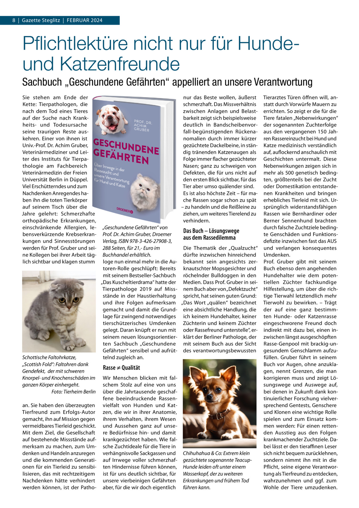 8  |  Gazette Steglitz  |  Februar 2024  Pflichtlektüre nicht nur für Hundeund Katzenfreunde Sachbuch „Geschundene Gefährten“ appelliert an unsere Verantwortung Sie stehen am Ende der Kette: Tierpathologen, die nach dem Tod eines Tieres auf der Suche nach Krankheits- und Todesursache seine traurigen Reste auskehren. Einer von ihnen ist Univ.-Prof. Dr. Achim Gruber, Veterinärmediziner und Leiter des Instituts für Tierpathologie am Fachbereich Veterinärmedizin der Freien Universität Berlin in Düppel. Viel Erschütterndes und zum Nachdenken Anregendes haben ihn die toten Tierkörper auf seinem Tisch über die Jahre gelehrt: Schmerzhafte orthopädische Erkrankungen, einschränkende Allergien, lebensverkürzende Krebserkrankungen und Sinnesstörungen werden für Prof. Gruber und seine Kollegen bei ihrer Arbeit täglich sichtbar und klagen stumm  Schottische Faltohrkatze, „Scottish Fold“: Faltohren dank Gendefekt, der mit schweren Knorpel- und Knochenschäden im ganzen Körper einhergeht. � Foto: Tierheim Berlin an. Sie haben den überzeugten Tierfreund zum Erfolgs-Autor gemacht, ihn auf Mission gegen vermeidbares Tierleid geschickt. Mit dem Ziel, die Gesellschaft auf bestehende Missstände aufmerksam zu machen, zum Umdenken und Handeln anzuregen und die kommenden Generationen für ein Tierleid zu sensibilisieren, das mit rechtzeitigem Nachdenken hätte verhindert werden können, ist der Patho nur das Beste wollen, äußerst schmerzhaft. Das Missverhältnis zwischen Anlagen und Belastbarkeit zeigt sich beispielsweise deutlich in Bandscheibenvorfall-begünstigenden Rückenanomalien durch immer kürzer gezüchtete Dackelbeine, in ständig tränenden Katzenaugen als Folge immer flacher gezüchteter Nasen; ganz zu schweigen von Defekten, die für uns nicht auf den ersten Blick sichtbar, für das Tier aber umso quälender sind. Es ist also höchste Zeit – für mache Rassen sogar schon zu spät – zu handeln und die Reißleine zu ziehen, um weiteres Tierelend zu verhindern. „Geschundene Gefährten“ von Das Buch – Lösungswege Prof. Dr. Achim Gruber, Droemer aus dem Rassedilemma Verlag, ISBN 978-3-426-27908-3, Die Thematik der „Qualzucht“ 288 Seiten, für 21,- Euro im dürfte inzwischen hinreichend Buchhandel erhältlich. loge nun einmal mehr in die Au- bekannt sein angesichts zertoren-Rolle geschlüpft: Bereits knautschter Mopsgesichter und mit seinem Bestseller-Sachbuch röchelnder Bulldoggen in den „Das Kuscheltierdrama“ hatte der Medien. Dass Prof. Gruber in seiTierpathologe 2019 auf Miss- nem Buch aber von „Defektzucht“ stände in der Haustierhaltung spricht, hat seinen guten Grund: und ihre Folgen aufmerksam „Das Wort „quälen“ bezeichnet gemacht und damit die Grund- eine absichtliche Handlung, die lage für zwingend notwendiges ich keinem Hundehalter, keiner tierschützerisches Umdenken Züchterin und keinem Züchter gelegt. Daran knüpft er nun mit oder Rassefreund unterstelle“, erseinem neuen lösungsorientier- klärt der Berliner Pathologe, der ten Sachbuch „Geschundene mit seinem Buch aus der Sicht Gefährten“ sensibel und aufrüt- des verantwortungsbewussten telnd zugleich an.  Rasse ≠ Qualität Wir Menschen blicken mit falschem Stolz auf eine von uns über die Jahrtausende geschaffene beeindruckende Rassenvielfalt von Hunden und Katzen, die wir in ihrer Anatomie, ihrem Verhalten, ihrem Wesen und Aussehen ganz auf unsere Bedürfnisse hin- und damit krankgezüchtet haben. Wie falsche Zuchtideale für die Tiere in verhängnisvolle Sackgassen und auf Irrwege voller schmerzhaften Hindernisse führen können, ist für uns deutlich sichtbar, für unsere vierbeinigen Gefährten aber, für die wir doch eigentlich  Chihuhahua & Co: Extrem klein gezüchtete sogenannte TeacupHunde leiden oft unter einem Wasserkopf, der zu weiteren Erkrankungen und frühem Tod führen kann.  Tierarztes Türen öffnen will, anstatt durch Vorwürfe Mauern zu errichten. So zeigt er die für die Tiere fatalen „Nebenwirkungen“ der sogenannten Zuchterfolge aus den vergangenen 150  Jahren Rassereinzucht bei Hund und Katze medizinisch verständlich auf, auflockernd anschaulich mit Geschichten untermalt. Diese Nebenwirkungen zeigen sich in mehr als 500 genetisch bedingten, größtenteils bei der Zucht oder Domestikation entstandenen Krankheiten und bringen erhebliches Tierleid mit sich. Ursprünglich widerstandsfähigen Rassen wie Bernhardiner oder Berner Sennenhund brachten durch falsche Zuchtziele bedingte Genschäden und Funktionsdefizite inzwischen fast das AUS und verlangen konsequentes Umdenken. Prof.  Gruber gibt mit seinem Buch ebenso dem angehenden Hundehalter wie dem potentiellen Züchter fachkundige Hilfestellung, um über die richtige Tierwahl letztendlich mehr Tierwohl zu bewirken. – Trägt der auf eine ganz bestimmten Hunde- oder Katzenrasse eingeschworene Freund doch indirekt mit dazu bei, einen inzwischen längst ausgeschöpften Rasse-Genpool mit brackig-ungesundem Genschlamm aufzufüllen. Gruber führt in seinem Buch vor Augen, ohne anzuklagen, nennt Grenzen, die man korrigieren muss und zeigt Lösungswege und Auswege auf, bei denen in Zukunft dank kontinuierlicher Forschung vielversprechend Gentests, Genschere und Klonen eine wichtige Rolle spielen und zum Einsatz kommen werden: Für einen rettenden Ausstieg aus den Folgen krankmachender Zuchtziele. Dabei lässt er den tieraffinen Leser sich nicht bequem zurücklehnen, sondern nimmt ihn mit in die Pflicht, seine eigene Verantwortung als Tierfreund zu entdecken, wahrzunehmen und ggf. zum Wohle der Tiere umzudenken.