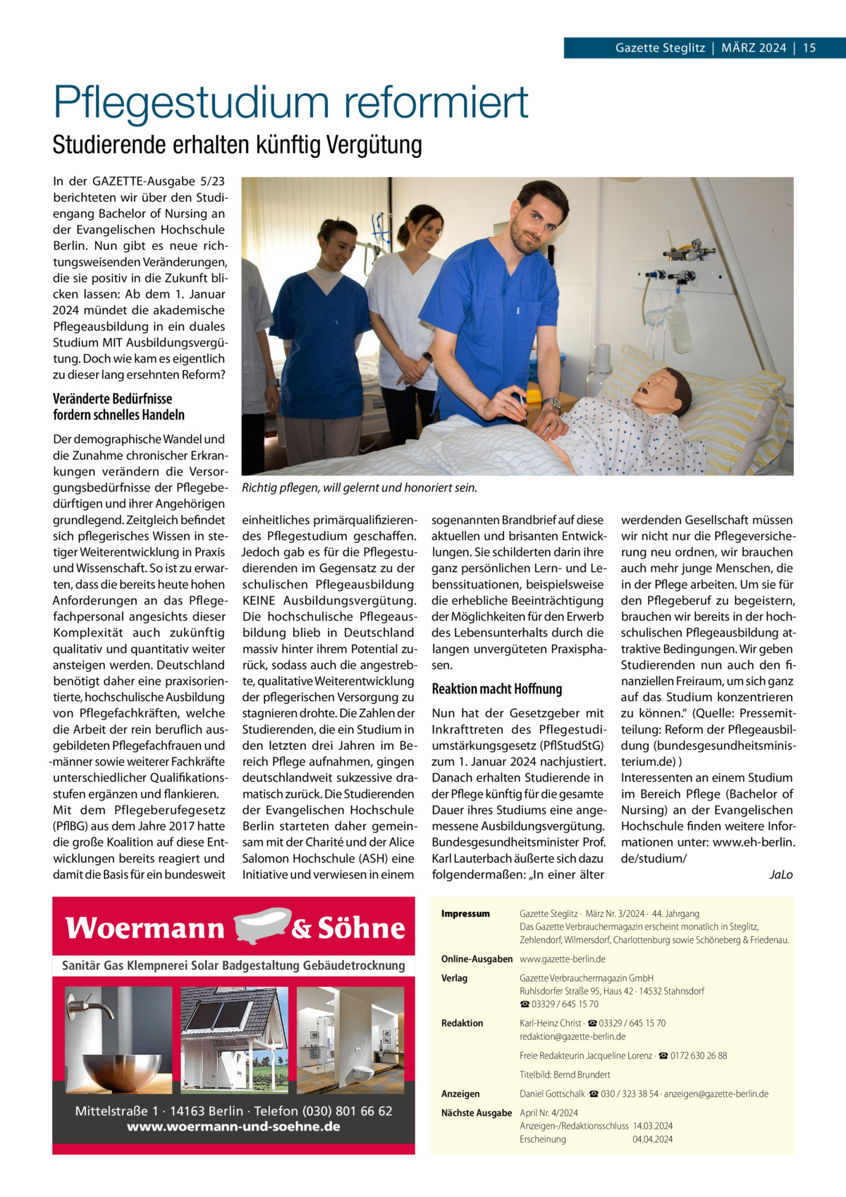 Gazette Steglitz  |  März 2024  |  15  Pflegestudium reformiert Studierende erhalten künftig Vergütung In der GAZETTE-Ausgabe 5/23 berichteten wir über den Studiengang Bachelor of Nursing an der Evangelischen Hochschule Berlin. Nun gibt es neue richtungsweisenden Veränderungen, die sie positiv in die Zukunft blicken lassen: Ab dem 1. Januar 2024 mündet die akademische Pflegeausbildung in ein duales Studium MIT Ausbildungsvergütung. Doch wie kam es eigentlich zu dieser lang ersehnten Reform?  Veränderte Bedürfnisse fordern schnelles Handeln Der demographische Wandel und die Zunahme chronischer Erkrankungen verändern die Versorgungsbedürfnisse der Pflegebe- Richtig pflegen, will gelernt und honoriert sein. dürftigen und ihrer Angehörigen grundlegend. Zeitgleich befindet einheitliches primärqualifizieren- sogenannten Brandbrief auf diese sich pflegerisches Wissen in ste- des Pflegestudium geschaffen. aktuellen und brisanten Entwicktiger Weiterentwicklung in Praxis Jedoch gab es für die Pflegestu- lungen. Sie schilderten darin ihre und Wissenschaft. So ist zu erwar- dierenden im Gegensatz zu der ganz persönlichen Lern- und Leten, dass die bereits heute hohen schulischen Pflegeausbildung benssituationen, beispielsweise Anforderungen an das Pflege- KEINE Ausbildungsvergütung. die erhebliche Beeinträchtigung fachpersonal angesichts dieser Die hochschulische Pflegeaus- der Möglichkeiten für den Erwerb Komplexität auch zukünftig bildung blieb in Deutschland des Lebensunterhalts durch die qualitativ und quantitativ weiter massiv hinter ihrem Potential zu- langen unvergüteten Praxisphaansteigen werden. Deutschland rück, sodass auch die angestreb- sen. benötigt daher eine praxisorien- te, qualitative Weiterentwicklung Reaktion macht Hoffnung tierte, hochschulische Ausbildung der pflegerischen Versorgung zu von Pflegefachkräften, welche stagnieren drohte. Die Zahlen der Nun hat der Gesetzgeber mit die Arbeit der rein beruflich aus- Studierenden, die ein Studium in Inkrafttreten des Pflegestudigebildeten Pflegefachfrauen und den letzten drei Jahren im Be- umstärkungsgesetz (PflStudStG) -männer sowie weiterer Fachkräfte reich Pflege aufnahmen, gingen zum 1. Januar 2024 nachjustiert. unterschiedlicher Qualifikations- deutschlandweit sukzessive dra- Danach erhalten Studierende in stufen ergänzen und flankieren. matisch zurück. Die Studierenden der Pflege künftig für die gesamte Mit dem Pflegeberufegesetz der Evangelischen Hochschule Dauer ihres Studiums eine ange(PflBG) aus dem Jahre 2017 hatte Berlin starteten daher gemein- messene Ausbildungsvergütung. die große Koalition auf diese Ent- sam mit der Charité und der Alice Bundesgesundheitsminister Prof. wicklungen bereits reagiert und Salomon Hochschule (ASH) eine Karl Lauterbach äußerte sich dazu damit die Basis für ein bundesweit Initiative und verwiesen in einem folgendermaßen: „In einer älter Impressum	  Sanitär Gas Klempnerei Solar Badgestaltung Gebäudetrocknung  Mittelstraße 1 · 14163 Berlin · Telefon (030) 801 66 62 www.woermann-und-soehne.de  werdenden Gesellschaft müssen wir nicht nur die Pflegeversicherung neu ordnen, wir brauchen auch mehr junge Menschen, die in der Pflege arbeiten. Um sie für den Pflegeberuf zu begeistern, brauchen wir bereits in der hochschulischen Pflegeausbildung attraktive Bedingungen. Wir geben Studierenden nun auch den finanziellen Freiraum, um sich ganz auf das Studium konzentrieren zu können.“ (Quelle: Pressemitteilung: Reform der Pflegeausbildung (bundesgesundheitsministerium.de) ) Interessenten an einem Studium im Bereich Pflege (Bachelor of Nursing) an der Evangelischen Hochschule finden weitere Informationen unter: www.eh-berlin. de/studium/ � JaLo  Gazette Steglitz ·  März Nr. 3/2024 ·  44. Jahrgang Das Gazette Verbrauchermagazin erscheint monatlich in Steglitz, Zehlendorf, Wilmersdorf, Charlottenburg sowie Schöneberg & Friedenau.  Online-Ausgaben	 www.gazette-berlin.de Verlag	  Gazette Verbrauchermagazin GmbH Ruhlsdorfer Straße 95, Haus 42 · 14532 Stahnsdorf ☎ 03329 / 645 15 70  Redaktion	  Karl-Heinz Christ · ☎ 03329 / 645 15 70 redaktion@gazette-berlin.de  	  Freie Redakteurin Jacqueline Lorenz · ☎ 0172 630 26 88  	  Titelbild: Bernd Brundert  Anzeigen	  Daniel Gottschalk ·☎ 030 / 323 38 54 · anzeigen@gazette-berlin.de  Nächste Ausgabe	 April Nr. 4/2024 Anzeigen-/Redaktionsschluss	14.03.2024 Erscheinung	04.04.2024