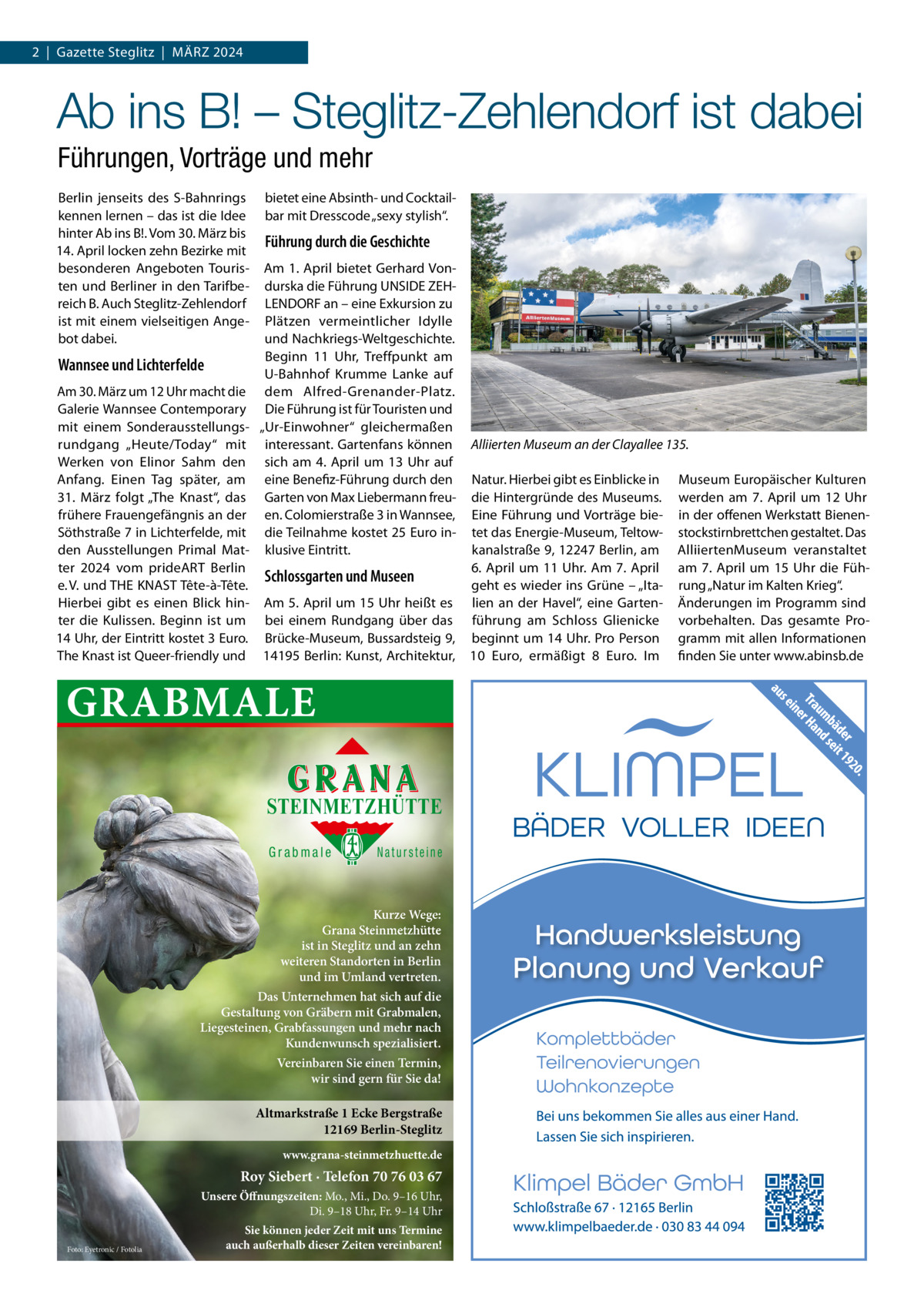 2  |  Gazette Steglitz  |  März 2024  Ab ins B! – Steglitz-Zehlendorf ist dabei Führungen, Vorträge und mehr Berlin jenseits des S-Bahnrings kennen lernen – das ist die Idee hinter Ab ins B!. Vom 30. März bis 14. April locken zehn Bezirke mit besonderen Angeboten Touristen und Berliner in den Tarifbereich B. Auch Steglitz-zehlendorf ist mit einem vielseitigen Angebot dabei.  Wannsee und Lichterfelde  bietet eine Absinth- und Cocktailbar mit Dresscode „sexy stylish“.  Führung durch die Geschichte Am 1. April bietet Gerhard Vondurska die Führung UNSIDE zEHLENDOrF an – eine Exkursion zu Plätzen vermeintlicher Idylle und Nachkriegs-Weltgeschichte. Beginn 11  Uhr, Treffpunkt am U-Bahnhof Krumme Lanke auf dem Alfred-Grenander-Platz. Die Führung ist für Touristen und „Ur-Einwohner“ gleichermaßen interessant. Gartenfans können sich am 4.  April um 13  Uhr auf eine Benefiz-Führung durch den Garten von Max Liebermann freuen. Colomierstraße 3 in Wannsee, die Teilnahme kostet 25 Euro inklusive Eintritt.  Am 30. März um 12 Uhr macht die Galerie Wannsee Contemporary mit einem Sonderausstellungsrundgang „Heute/Today“ mit Werken von Elinor Sahm den Anfang. Einen Tag später, am 31.  März folgt „The Knast“, das frühere Frauengefängnis an der Söthstraße 7 in Lichterfelde, mit den Ausstellungen Primal Matter 2024 vom prideArT Berlin Schlossgarten und Museen e. V. und THE KNAST Tête-à-Tête. Hierbei gibt es einen Blick hin- Am 5. April um 15 Uhr heißt es ter die Kulissen. Beginn ist um bei einem rundgang über das 14 Uhr, der Eintritt kostet 3 Euro. Brücke-Museum, Bussardsteig 9, The Knast ist Queer-friendly und 14195 Berlin: Kunst, Architektur,  GRABMALE STEINMETZHÜTTE Grabmale  Natursteine  Kurze Wege: Grana Steinmetzhütte ist in Steglitz und an zehn weiteren Standorten in Berlin und im Umland vertreten. Das Unternehmen hat sich auf die Gestaltung von Gräbern mit Grabmalen, Liegesteinen, Grabfassungen und mehr nach Kundenwunsch spezialisiert. Vereinbaren Sie einen Termin, wir sind gern für Sie da!  Altmarkstraße 1 Ecke Bergstraße 12169 Berlin-Steglitz www.grana-steinmetzhuette.de  Roy Siebert · Telefon 70 76 03 67 Unsere Öffnungszeiten: Mo., Mi., Do. 9–16 Uhr, Di. 9–18 Uhr, Fr. 9–14 Uhr Foto: Eyetronic / Fotolia  Sie können jeder Zeit mit uns Termine auch außerhalb dieser Zeiten vereinbaren!  Alliierten Museum an der Clayallee 135. Natur. Hierbei gibt es Einblicke in die Hintergründe des Museums. Eine Führung und Vorträge bietet das Energie-Museum, Teltowkanalstraße 9, 12247 Berlin, am 6.  April um 11  Uhr. Am 7.  April geht es wieder ins Grüne – „Italien an der Havel“, eine Gartenführung am Schloss Glienicke beginnt um 14 Uhr. Pro Person 10  Euro, ermäßigt 8  Euro. Im  Museum Europäischer Kulturen werden am 7.  April um 12  Uhr in der offenen Werkstatt Bienenstockstirnbrettchen gestaltet. Das AlliiertenMuseum veranstaltet am 7.  April um 15  Uhr die Führung „Natur im Kalten Krieg“. änderungen im Programm sind vorbehalten. Das gesamte Programm mit allen Informationen finden Sie unter www.abinsb.de