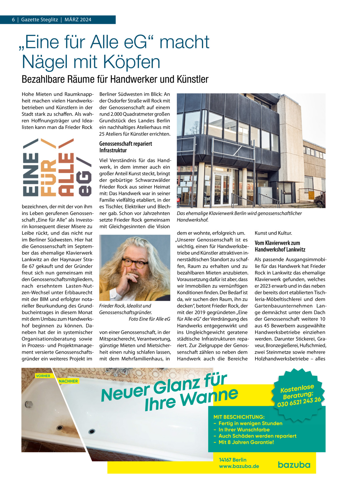 6  |  Gazette Steglitz  |  März 2024  „Eine für Alle eG“ macht Nägel mit Köpfen Bezahlbare Räume für Handwerker und Künstler Hohe Mieten und raumknappheit machen vielen Handwerksbetrieben und Künstlern in der Stadt stark zu schaffen. Als wahren Hoffnungsträger und Idealisten kann man da Frieder rock  Berliner Südwesten im Blick: An der Osdorfer Straße will rock mit der Genossenschaft auf einem rund 2.000 Quadratmeter großen Grundstück des Landes Berlin ein nachhaltiges Atelierhaus mit 25 Ateliers für Künstler errichten.  Genossenschaft repariert Infrastruktur  bezeichnen, der mit der von ihm ins Leben gerufenen Genossenschaft „Eine für Alle“ als Investorin konsequent dieser Misere zu Leibe rückt, und das nicht nur im Berliner Südwesten. Hier hat die Genossenschaft im September das ehemalige Klavierwerk Lankwitz an der Haynauer Straße 67 gekauft und der Gründer freut sich nun gemeinsam mit den Genossenschaftsmitgliedern, nach ersehntem Lasten-Nutzen-Wechsel unter Erbbaurecht mit der BIM und erfolgter notarieller Beurkundung des Grundbucheintrages in diesem Monat mit dem Umbau zum Handwerkshof beginnen zu können. Daneben hat der in systemischer Organisationsberatung sowie in Prozess- und Projektmanagement versierte Genossenschaftsgründer ein weiteres Projekt im VORHER  NACHHER  Viel Verständnis für das Handwerk, in dem immer auch ein großer Anteil Kunst steckt, bringt der gebürtige Schwarzwälder Frieder rock aus seiner Heimat mit: Das Handwerk war in seiner Familie vielfältig etabliert, in der es Tischler, Elektriker und Blechner gab. Schon vor Jahrzehnten setzte Frieder rock gemeinsam mit Gleichgesinnten die Vision  Frieder Rock, Idealist und Genossenschaftsgründer. Foto Eine für Alle eG von einer Genossenschaft, in der Mitspracherecht, Verantwortung, günstige Mieten und Mietsicherheit einen ruhig schlafen lassen, mit dem Mehrfamilienhaus, in  Das ehemalige Klavierwerk Berlin wird genossenschaftlicher Handwerkshof. dem er wohnte, erfolgreich um. „Unserer Genossenschaft ist es wichtig, einen für Handwerksbetriebe und Künstler attraktiven innerstädtischen Standort zu schaffen, raum zu erhalten und zu bezahlbaren Mieten anzubieten. Voraussetzung dafür ist aber, dass wir Immobilien zu vernünftigen Konditionen finden. Der Bedarf ist da, wir suchen den raum, ihn zu decken“, betont Frieder rock, der mit der 2019 gegründeten „Eine für Alle eG“ der Verdrängung des Handwerks entgegenwirkt und ins Ungleichgewicht geratene städtische Infrastrukturen repariert. zur zielgruppe der Genossenschaft zählen so neben dem Handwerk auch die Bereiche  Kunst und Kultur.  Vom Klavierwerk zum Handwerkshof Lankwitz Als passende Ausgangsimmobilie für das Handwerk hat Frieder rock in Lankwitz das ehemalige Klavierwerk gefunden, welches er 2023 erwarb und in das neben der bereits dort etablierten Tischleria-Möbeltischlerei und dem Gartenbauunternehmen Lange demnächst unter dem Dach der Genossenschaft weitere 10 aus 45 Bewerbern ausgewählte Handwerksbetriebe einziehen werden. Darunter Stickerei, Graveur, Bronzegießerei, Hufschmied, zwei Steinmetze sowie mehrere Holzhandwerksbetriebe – alles  r ü f z n a l Neuer Gre Wanne Ih  se Kostenlo g: n Beratu 3 26 24 030 6521  MIT BESCHICHTUNG: - Fertig in wenigen Stunden - In Ihrer Wunschfarbe - Auch Schäden werden repariert - Mit 8 Jahren Garantie! 14167 Berlin www.bazuba.de