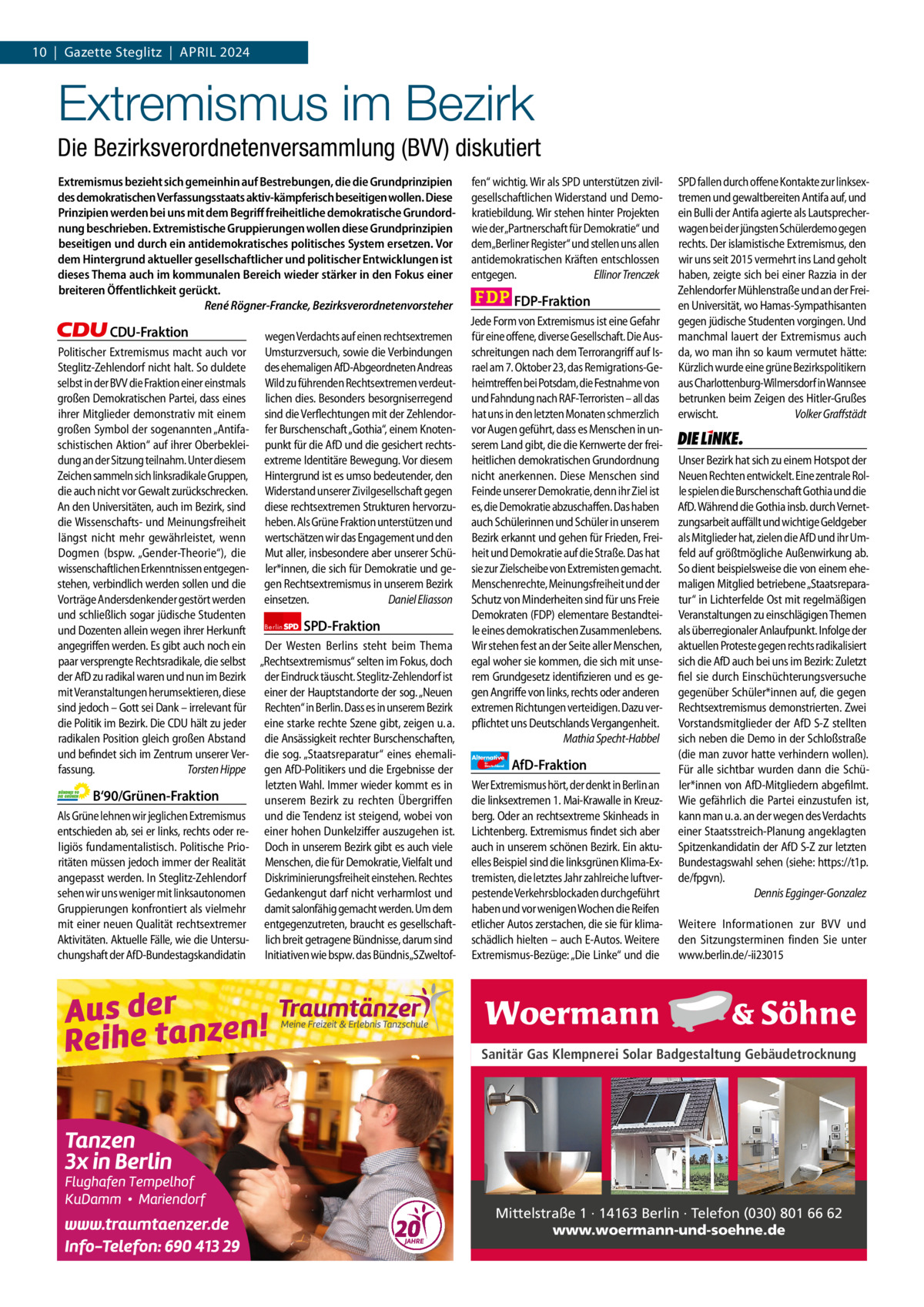 1 | Gazette Zehlendorf 10  |  Gazette Steglitz  |  April | April2024 2024  Extremismus im Bezirk Die Bezirksverordnetenversammlung (BVV) diskutiert Extremismus bezieht sich gemeinhin auf Bestrebungen, die die Grundprinzipien des demokratischen Verfassungsstaats aktiv-kämpferisch beseitigen wollen. Diese Prinzipien werden bei uns mit dem Begriff freiheitliche demokratische Grundordnung beschrieben. Extremistische Gruppierungen wollen diese Grundprinzipien beseitigen und durch ein antidemokratisches politisches System ersetzen. Vor dem Hintergrund aktueller gesellschaftlicher und politischer Entwicklungen ist dieses Thema auch im kommunalen Bereich wieder stärker in den Fokus einer breiteren Öffentlichkeit gerückt. René Rögner-Francke, Bezirksverordnetenvorsteher  CDU-Fraktion wegen Verdachts auf einen rechtsextremen Politischer Extremismus macht auch vor Umsturzversuch, sowie die Verbindungen Steglitz-Zehlendorf nicht halt. So duldete des ehemaligen AfD-Abgeordneten Andreas selbst in der BVV die Fraktion einer einstmals Wild zu führenden Rechtsextremen verdeutgroßen Demokratischen Partei, dass eines lichen dies. Besonders besorgniserregend ihrer Mitglieder demonstrativ mit einem sind die Verflechtungen mit der Zehlendorgroßen Symbol der sogenannten „Antifa- fer Burschenschaft „Gothia“, einem Knotenschistischen Aktion“ auf ihrer Oberbeklei- punkt für die AfD und die gesichert rechtsdung an der Sitzung teilnahm. Unter diesem extreme Identitäre Bewegung. Vor diesem Zeichen sammeln sich linksradikale Gruppen, Hintergrund ist es umso bedeutender, den die auch nicht vor Gewalt zurückschrecken. Widerstand unserer Zivilgesellschaft gegen An den Universitäten, auch im Bezirk, sind diese rechtsextremen Strukturen hervorzudie Wissenschafts- und Meinungsfreiheit heben. Als Grüne Fraktion unterstützen und längst nicht mehr gewährleistet, wenn wertschätzen wir das Engagement und den Dogmen (bspw. „Gender-Theorie“), die Mut aller, insbesondere aber unserer Schüwissenschaftlichen Erkenntnissen entgegen- ler*innen, die sich für Demokratie und gestehen, verbindlich werden sollen und die gen Rechtsextremismus in unserem Bezirk Vorträge Andersdenkender gestört werden einsetzen. Daniel Eliasson und schließlich sogar jüdische Studenten SPD-Fraktion und Dozenten allein wegen ihrer Herkunft Berlin angegriffen werden. Es gibt auch noch ein Der Westen Berlins steht beim Thema paar versprengte Rechtsradikale, die selbst „Rechtsextremismus“ selten im Fokus, doch der AfD zu radikal waren und nun im Bezirk der Eindruck täuscht. Steglitz-Zehlendorf ist mit Veranstaltungen herumsektieren, diese einer der Hauptstandorte der sog. „Neuen sind jedoch – Gott sei Dank – irrelevant für Rechten“ in Berlin. Dass es in unserem Bezirk die Politik im Bezirk. Die CDU hält zu jeder eine starke rechte Szene gibt, zeigen u. a. radikalen Position gleich großen Abstand die Ansässigkeit rechter Burschenschaften, und befindet sich im Zentrum unserer Ver- die sog. „Staatsreparatur“ eines ehemalifassung. Torsten Hippe gen AfD-Politikers und die Ergebnisse der letzten Wahl. Immer wieder kommt es in B‘90/Grünen-Fraktion unserem Bezirk zu rechten Übergriffen Als Grüne lehnen wir jeglichen Extremismus und die Tendenz ist steigend, wobei von entschieden ab, sei er links, rechts oder re- einer hohen Dunkelziffer auszugehen ist. ligiös fundamentalistisch. Politische Prio- Doch in unserem Bezirk gibt es auch viele ritäten müssen jedoch immer der Realität Menschen, die für Demokratie, Vielfalt und angepasst werden. In Steglitz-Zehlendorf Diskriminierungsfreiheit einstehen. Rechtes sehen wir uns weniger mit linksautonomen Gedankengut darf nicht verharmlost und Gruppierungen konfrontiert als vielmehr damit salonfähig gemacht werden. Um dem mit einer neuen Qualität rechtsextremer entgegenzutreten, braucht es gesellschaftAktivitäten. Aktuelle Fälle, wie die Untersu- lich breit getragene Bündnisse, darum sind chungshaft der AfD-Bundestagskandidatin Initiativen wie bspw. das Bündnis„SZweltof 1.140 Zeichen pro Fraktion   Vorwort 574 CDU 1143 Grüne 1136 SpD 1151 FDp 1156 AfD 1156 linke 1162  fen“ wichtig. Wir als SPD unterstützen zivilgesellschaftlichen Widerstand und Demokratiebildung. Wir stehen hinter Projekten wie der„Partnerschaft für Demokratie“ und dem„Berliner Register“ und stellen uns allen antidemokratischen Kräften entschlossen entgegen. Ellinor Trenczek  FDP-Fraktion Jede Form von Extremismus ist eine Gefahr für eine offene, diverse Gesellschaft. Die Ausschreitungen nach dem Terrorangriff auf Israel am 7. Oktober 23, das Remigrations-Geheimtreffen bei Potsdam, die Festnahme von und Fahndung nach RAF-Terroristen – all das hat uns in den letzten Monaten schmerzlich vor Augen geführt, dass es Menschen in unserem Land gibt, die die Kernwerte der freiheitlichen demokratischen Grundordnung nicht anerkennen. Diese Menschen sind Feinde unserer Demokratie, denn ihr Ziel ist es, die Demokratie abzuschaffen. Das haben auch Schülerinnen und Schüler in unserem Bezirk erkannt und gehen für Frieden, Freiheit und Demokratie auf die Straße. Das hat sie zur Zielscheibe von Extremisten gemacht. Menschenrechte, Meinungsfreiheit und der Schutz von Minderheiten sind für uns Freie Demokraten (FDP) elementare Bestandteile eines demokratischen Zusammenlebens. Wir stehen fest an der Seite aller Menschen, egal woher sie kommen, die sich mit unserem Grundgesetz identifizieren und es gegen Angriffe von links, rechts oder anderen extremen Richtungen verteidigen. Dazu verpflichtet uns Deutschlands Vergangenheit. Mathia Specht-Habbel Alternative für  Deutschland  AfD-Fraktion  Wer Extremismus hört, der denkt in Berlin an die linksextremen 1. Mai-Krawalle in Kreuzberg. Oder an rechtsextreme Skinheads in Lichtenberg. Extremismus findet sich aber auch in unserem schönen Bezirk. Ein aktuelles Beispiel sind die linksgrünen Klima-Extremisten, die letztes Jahr zahlreiche luftverpestende Verkehrsblockaden durchgeführt haben und vor wenigen Wochen die Reifen etlicher Autos zerstachen, die sie für klimaschädlich hielten – auch E-Autos. Weitere Extremismus-Bezüge: „Die Linke“ und die  SPD fallen durch offene Kontakte zur linksextremen und gewaltbereiten Antifa auf, und ein Bulli der Antifa agierte als Lautsprecherwagen bei der jüngsten Schülerdemo gegen rechts. Der islamistische Extremismus, den wir uns seit 2015 vermehrt ins Land geholt haben, zeigte sich bei einer Razzia in der Zehlendorfer Mühlenstraße und an der Freien Universität, wo Hamas-Sympathisanten gegen jüdische Studenten vorgingen. Und manchmal lauert der Extremismus auch da, wo man ihn so kaum vermutet hätte: Kürzlich wurde eine grüne Bezirkspolitikern aus Charlottenburg-Wilmersdorf in Wannsee betrunken beim Zeigen des Hitler-Grußes erwischt. Volker Graffstädt  Die Linke  Unser Bezirk hat sich zu einem Hotspot der Neuen Rechten entwickelt. Eine zentrale Rolle spielen die Burschenschaft Gothia und die AfD. Während die Gothia insb. durch Vernetzungsarbeit auffällt und wichtige Geldgeber als Mitglieder hat, zielen die AfD und ihr Umfeld auf größtmögliche Außenwirkung ab. So dient beispielsweise die von einem ehemaligen Mitglied betriebene „Staatsreparatur“ in Lichterfelde Ost mit regelmäßigen Veranstaltungen zu einschlägigen Themen als überregionaler Anlaufpunkt. Infolge der aktuellen Proteste gegen rechts radikalisiert sich die AfD auch bei uns im Bezirk: Zuletzt fiel sie durch Einschüchterungsversuche gegenüber Schüler*innen auf, die gegen Rechtsextremismus demonstrierten. Zwei Vorstandsmitglieder der AfD S-Z stellten sich neben die Demo in der Schloßstraße (die man zuvor hatte verhindern wollen). Für alle sichtbar wurden dann die Schüler*innen von AfD-Mitgliedern abgefilmt. Wie gefährlich die Partei einzustufen ist, kann man u. a. an der wegen des Verdachts einer Staatsstreich-Planung angeklagten Spitzenkandidatin der AfD S-Z zur letzten Bundestagswahl sehen (siehe: https://t1p. de/fpgvn). Dennis Egginger-Gonzalez Weitere Informationen zur BVV und den Sitzungsterminen finden Sie unter www.berlin.de/-ii23015  Sanitär Gas Klempnerei Solar Badgestaltung Gebäudetrocknung  Mittelstraße 1 · 14163 Berlin · Telefon (030) 801 66 62 www.woermann-und-soehne.de