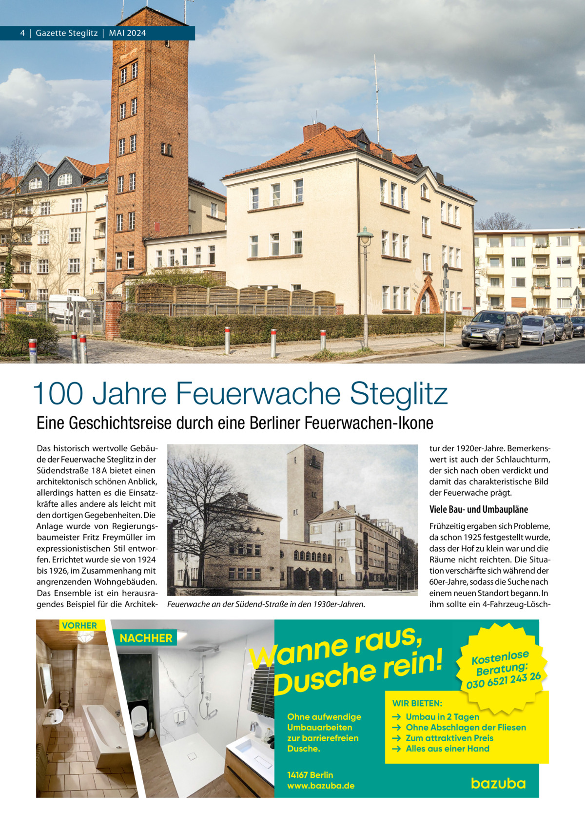 4  |  Gazette Steglitz  |  Mai 2024  100 Jahre Feuerwache Steglitz Eine Geschichtsreise durch eine Berliner Feuerwachen-Ikone Das historisch wertvolle Gebäude der Feuerwache Steglitz in der Südendstraße 18 A bietet einen architektonisch schönen Anblick, allerdings hatten es die Einsatzkräfte alles andere als leicht mit den dortigen Gegebenheiten. Die Anlage wurde von Regierungsbaumeister Fritz Freymüller im expressionistischen Stil entworfen. Errichtet wurde sie von 1924 bis 1926, im Zusammenhang mit angrenzenden Wohngebäuden. Das Ensemble ist ein herausragendes Beispiel für die Architek tur der 1920er-Jahre. Bemerkenswert ist auch der Schlauchturm, der sich nach oben verdickt und damit das charakteristische Bild der Feuerwache prägt.  Viele Bau- und Umbaupläne  Feuerwache an der Südend-Straße in den 1930er-Jahren.  VORHER  NACHHER  Frühzeitig ergaben sich Probleme, da schon 1925 festgestellt wurde, dass der Hof zu klein war und die Räume nicht reichten. Die Situation verschärfte sich während der 60er-Jahre, sodass die Suche nach einem neuen Standort begann. In ihm sollte ein 4-Fahrzeug-Lösch , s u a r Wanne e rein! Dusch  se Kostenlo g: n Beratu 243 26 030 6521  WIR BIETEN:  Ohne aufwendige Umbauarbeiten zur barrierefreien Dusche. 14167 Berlin www.bazuba.de  Umbau in 2 Tagen Ohne Abschlagen der Fliesen Zum attraktiven Preis Alles aus einer Hand