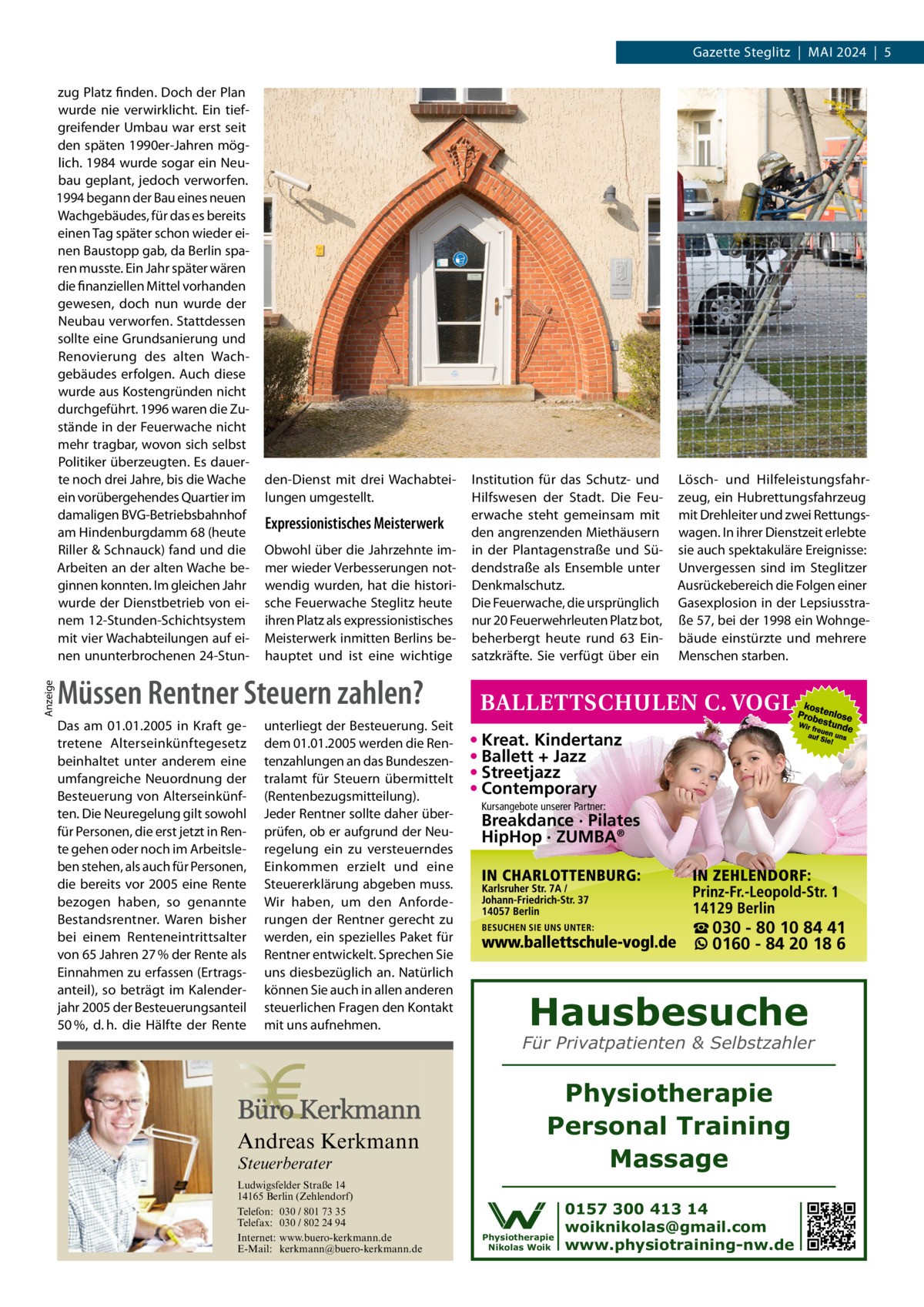 Gazette Steglitz  |  Mai 2024  |  5  Anzeige  zug Platz finden. Doch der Plan wurde nie verwirklicht. Ein tiefgreifender Umbau war erst seit den späten 1990er-Jahren möglich. 1984 wurde sogar ein Neubau geplant, jedoch verworfen. 1994 begann der Bau eines neuen Wachgebäudes, für das es bereits einen Tag später schon wieder einen Baustopp gab, da Berlin sparen musste. Ein Jahr später wären die finanziellen Mittel vorhanden gewesen, doch nun wurde der Neubau verworfen. Stattdessen sollte eine Grundsanierung und Renovierung des alten Wachgebäudes erfolgen. Auch diese wurde aus Kostengründen nicht durchgeführt. 1996 waren die Zustände in der Feuerwache nicht mehr tragbar, wovon sich selbst Politiker überzeugten. Es dauerte noch drei Jahre, bis die Wache ein vorübergehendes Quartier im damaligen BVG-Betriebsbahnhof am Hindenburgdamm 68 (heute Riller & Schnauck) fand und die Arbeiten an der alten Wache beginnen konnten. Im gleichen Jahr wurde der Dienstbetrieb von einem 12-Stunden-Schichtsystem mit vier Wachabteilungen auf einen ununterbrochenen 24-Stun den-Dienst mit drei Wachabteilungen umgestellt.  Expressionistisches Meisterwerk Obwohl über die Jahrzehnte immer wieder Verbesserungen notwendig wurden, hat die historische Feuerwache Steglitz heute ihren Platz als expressionistisches Meisterwerk inmitten Berlins behauptet und ist eine wichtige  Institution für das Schutz- und Hilfswesen der Stadt. Die Feuerwache steht gemeinsam mit den angrenzenden Miethäusern in der Plantagenstraße und Südendstraße als Ensemble unter Denkmalschutz. Die Feuerwache, die ursprünglich nur 20 Feuerwehrleuten Platz bot, beherbergt heute rund 63  Einsatzkräfte. Sie verfügt über ein  Lösch- und Hilfeleistungsfahrzeug, ein Hubrettungsfahrzeug mit Drehleiter und zwei Rettungswagen. In ihrer Dienstzeit erlebte sie auch spektakuläre Ereignisse: Unvergessen sind im Steglitzer Ausrückebereich die Folgen einer Gasexplosion in der Lepsiusstraße 57, bei der 1998 ein Wohngebäude einstürzte und mehrere Menschen starben.  Müssen Rentner Steuern zahlen? Das am 01.01.2005 in Kraft getretene Alterseinkünftegesetz beinhaltet unter anderem eine umfangreiche Neuordnung der Besteuerung von Alterseinkünften. Die Neuregelung gilt sowohl für Personen, die erst jetzt in Rente gehen oder noch im Arbeitsleben stehen, als auch für Personen, die bereits vor 2005 eine Rente bezogen haben, so genannte Bestandsrentner. Waren bisher bei einem Renteneintrittsalter von 65 Jahren 27 % der Rente als Einnahmen zu erfassen (Ertragsanteil), so beträgt im Kalenderjahr 2005 der Besteuerungsanteil 50 %, d. h. die Hälfte der Rente  unterliegt der Besteuerung. Seit dem 01.01.2005 werden die Rentenzahlungen an das Bundeszentralamt für Steuern übermittelt (Rentenbezugsmitteilung). Jeder Rentner sollte daher überprüfen, ob er aufgrund der Neuregelung ein zu versteuerndes Einkommen erzielt und eine Steuererklärung abgeben muss. Wir haben, um den Anforderungen der Rentner gerecht zu werden, ein spezielles Paket für Rentner entwickelt. Sprechen Sie uns diesbezüglich an. Natürlich können Sie auch in allen anderen steuerlichen Fragen den Kontakt mit uns aufnehmen.  Andreas Kerkmann Steuerberater  Foto: Denis Junker / Fotolia  Ludwigsfelder Straße 14 14165 Berlin (Zehlendorf) Telefon: 030 / 801 73 35 Telefax: 030 / 802 24 94 Internet: www.buero-kerkmann.de E-Mail: kerkmann@buero-kerkmann.de Mandantenportal https://buero-kerkmann.portalbereich.de  • Kreat. Kindertanz • Ballett + Jazz • Streetjazz • Contemporary Kursangebote unserer Partner:  Breakdance · Pilates HipHop · ZUMBA®  ☎ 030 - 80 10 84 41 0160 - 84 20 18 6  Hausbesuche  Für Privatpatienten & Selbstzahler  Physiotherapie Personal Training Massage Physiotherapie Nikolas Woik  0157 300 413 14 woiknikolas@gmail.com www.physiotraining-nw.de