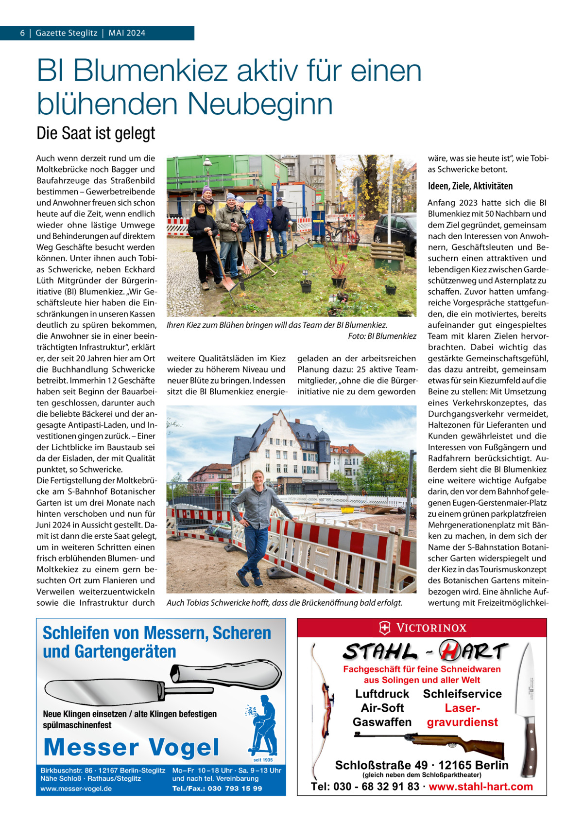 6  |  Gazette Steglitz  |  Mai 2024  BI Blumenkiez aktiv für einen blühenden Neubeginn Die Saat ist gelegt auch wenn derzeit rund um die Moltkebrücke noch Bagger und Baufahrzeuge das Straßenbild bestimmen – Gewerbetreibende und anwohner freuen sich schon heute auf die Zeit, wenn endlich wieder ohne lästige Umwege und Behinderungen auf direktem Weg Geschäfte besucht werden können. Unter ihnen auch Tobias Schwericke, neben Eckhard Lüth Mitgründer der Bürgerinitiative (Bi) Blumenkiez. „Wir Geschäftsleute hier haben die Einschränkungen in unseren Kassen deutlich zu spüren bekommen, die anwohner sie in einer beeinträchtigten infrastruktur“, erklärt er, der seit 20 Jahren hier am Ort die Buchhandlung Schwericke betreibt. immerhin 12 Geschäfte haben seit Beginn der Bauarbeiten geschlossen, darunter auch die beliebte Bäckerei und der angesagte antipasti-Laden, und investitionen gingen zurück. – Einer der Lichtblicke im Baustaub sei da der Eisladen, der mit Qualität punktet, so Schwericke. Die Fertigstellung der Moltkebrücke am S-Bahnhof Botanischer Garten ist um drei Monate nach hinten verschoben und nun für Juni 2024 in aussicht gestellt. Damit ist dann die erste Saat gelegt, um in weiteren Schritten einen frisch erblühenden Blumen- und Moltkekiez zu einem gern besuchten Ort zum Flanieren und Verweilen weiterzuentwickeln sowie die infrastruktur durch  wäre, was sie heute ist“, wie Tobias Schwericke betont.  Ideen, Ziele, Aktivitäten  Ihren Kiez zum Blühen bringen will das Team der BI Blumenkiez. Foto: BI Blumenkiez weitere Qualitätsläden im Kiez wieder zu höherem Niveau und neuer Blüte zu bringen. indessen sitzt die Bi Blumenkiez energie geladen an der arbeitsreichen Planung dazu: 25 aktive Teammitglieder, „ohne die die Bürgerinitiative nie zu dem geworden  Auch Tobias Schwericke hoﬀt, dass die Brückenöﬀnung bald erfolgt.  anfang 2023 hatte sich die Bi Blumenkiez mit 50 Nachbarn und dem Ziel gegründet, gemeinsam nach den interessen von anwohnern, Geschäftsleuten und Besuchern einen attraktiven und lebendigen Kiez zwischen Gardeschützenweg und asternplatz zu schaffen. Zuvor hatten umfangreiche Vorgespräche stattgefunden, die ein motiviertes, bereits aufeinander gut eingespieltes Team mit klaren Zielen hervorbrachten. Dabei wichtig das gestärkte Gemeinschaftsgefühl, das dazu antreibt, gemeinsam etwas für sein Kiezumfeld auf die Beine zu stellen: Mit Umsetzung eines Verkehrskonzeptes, das Durchgangsverkehr vermeidet, Haltezonen für Lieferanten und Kunden gewährleistet und die interessen von Fußgängern und Radfahrern berücksichtigt. außerdem sieht die Bi Blumenkiez eine weitere wichtige aufgabe darin, den vor dem Bahnhof gelegenen Eugen-Gerstenmaier-Platz zu einem grünen parkplatzfreien Mehrgenerationenplatz mit Bänken zu machen, in dem sich der Name der S-Bahnstation Botanischer Garten widerspiegelt und der Kiez in das Tourismuskonzept des Botanischen Gartens miteinbezogen wird. Eine ähnliche aufwertung mit Freizeitmöglichkei Schleifen von Messern, Scheren und Gartengeräten Fachgeschäft für feine Schneidwaren aus Solingen und aller Welt  Luftdruck Schleifservice Air-Soft LaserGaswaffen gravurdienst  Neue Klingen einsetzen / alte Klingen befestigen spülmaschinenfest  Messer Vogel Birkbuschstr. 86 · 12167 Berlin-Steglitz Nähe Schloß · Rathaus/Steglitz www.messer-vogel.de  seit 1935  Mo – Fr 10 – 18 Uhr · Sa. 9 – 13 Uhr und nach tel. Vereinbarung Tel./Fax.: 030 793 15 99  Schloßstraße 49 · 12165 Berlin (gleich neben dem Schloßparktheater)  Tel: 030 - 68 32 91 83 · www.stahl-hart.com