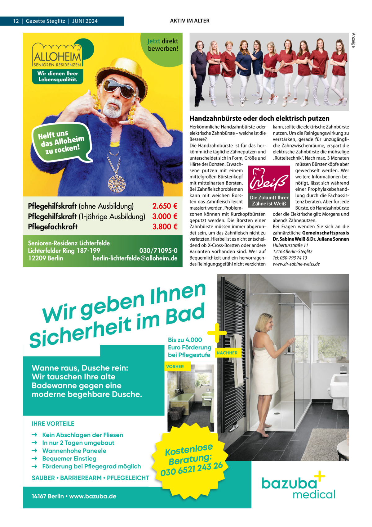 AKTIV IM ALTER  12  |  Gazette Steglitz  |  Juni 2024  Anzeige  Jetzt direkt bewerben!  Handzahnbürste oder doch elektrisch putzen s Helft un heim o l l A das n! zu rocke  Pflegehilfskraft (ohne Ausbildung) 2.650 € Pflegehilfskraft (1-jährige Ausbildung) 3.000 € Pflegefachkraft 3.800 € Senioren-Residenz Lichterfelde Lichterfelder Ring 187-199 030/71095-0 12209 Berlin berlin-lichterfelde@alloheim.de  Herkömmliche Handzahnbürste oder kann, sollte die elektrische Zahnbürste elektrische Zahnbürste – welche ist die nutzen. Um die Reinigungswirkung zu Bessere? verstärken, gerade für unzugängliDie Handzahnbürste ist für das her- che Zahnzwischenräume, erspart die kömmliche tägliche Zähneputzen und elektrische Zahnbürste die mühselige unterscheidet sich in Form, Größe und „Rütteltechnik“. Nach max. 3 Monaten Härte der Borsten. Erwachmüssen Bürstenköpfe aber sene putzen mit einem gewechselt werden. Wer mittelgroßen Bürstenkopf weitere Informationen bemit mittelharten Borsten. nötigt, lässt sich während Bei Zahnfleischproblemen einer Prophylaxebehandkann mit weichen Bors- Die Zukunft Ihrer lung durch die Fachassisten das Zahnfleisch leicht tenz beraten. Aber für jede Zähne ist Weiß massiert werden. ProblemBürste, ob Handzahnbürste zonen können mit Kurzkopfbürsten oder die Elektrische gilt: Morgens und geputzt werden. Die Borsten einer abends Zähneputzen. Zahnbürste müssen immer abgerun- Bei Fragen wenden Sie sich an die det sein, um das Zahnfleisch nicht zu zahnärztliche Gemeinschaftspraxis verletzten. Hierbei ist es nicht entschei- Dr. Sabine Weiß & Dr. Juliane Sonnen dend ob X-Cross-Borsten oder andere Hubertusstraße 11 Varianten vorhanden sind. Wer auf 12163 Berlin-Steglitz Bequemlichkeit und ein hervorragen- Tel: 030-793 74 13 des Reinigungsgefühl nicht verzichten www.dr-sabine-weiss.de  n e n h I n e b e Wir g it im Bad e h r e Sich  Bis zu 4.000 Euro Förderung bei Pflegestufe  Wanne raus, Dusche rein: Wir tauschen Ihre alte Badewanne gegen eine moderne begehbare Dusche.  NACHHER  VORHER  IHRE VORTEILE Kein Abschlagen der Fliesen In nur 2 Tagen umgebaut Wannenhohe Paneele Bequemer Einstieg Förderung bei Pflegegrad möglich SAUBER • BARRIEREARM • PFLEGELEICHT 14167 Berlin • www.bazuba.de  ose Kostenl g: Beratun 26 243 030 6521  medical