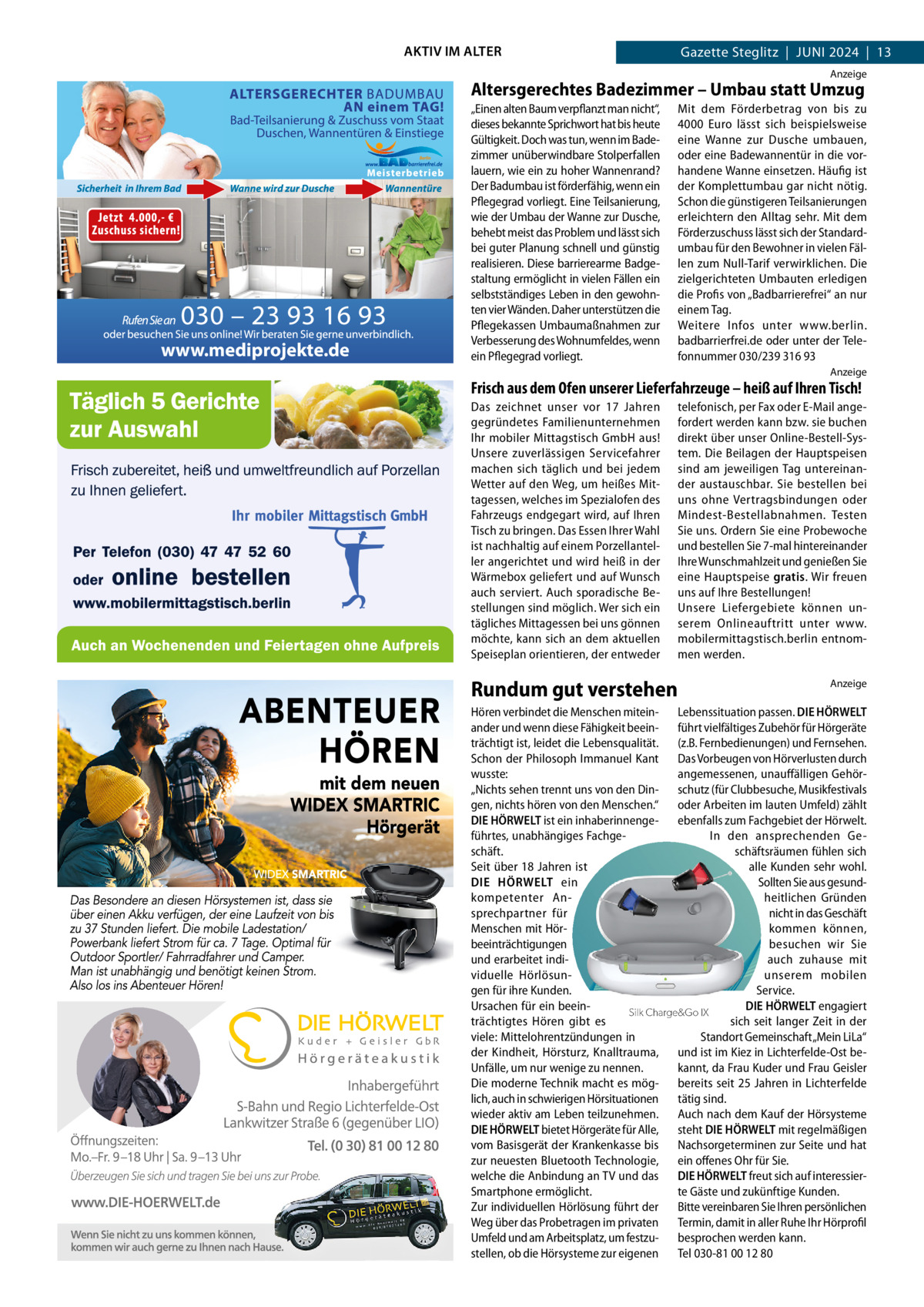 AKTIV IM ALTER  Gazette Steglitz  |  Juni 2024  |  13 Anzeige  Altersgerechtes Badezimmer – Umbau statt Umzug  www.mediprojekte.de  „Einen alten Baum verpflanzt man nicht“, dieses bekannte Sprichwort hat bis heute Gültigkeit. Doch was tun, wenn im Badezimmer unüberwindbare Stolperfallen lauern, wie ein zu hoher Wannenrand? Der Badumbau ist förderfähig, wenn ein Pflegegrad vorliegt. Eine Teilsanierung, wie der Umbau der Wanne zur Dusche, behebt meist das Problem und lässt sich bei guter Planung schnell und günstig realisieren. Diese barrierearme Badgestaltung ermöglicht in vielen Fällen ein selbstständiges Leben in den gewohnten vier Wänden. Daher unterstützen die Pflegekassen Umbaumaßnahmen zur Verbesserung des Wohnumfeldes, wenn ein Pflegegrad vorliegt.  Mit dem Förderbetrag von bis zu 4000  Euro lässt sich beispielsweise eine Wanne zur Dusche umbauen, oder eine Badewannentür in die vorhandene Wanne einsetzen. Häufig ist der Komplettumbau gar nicht nötig. Schon die günstigeren Teilsanierungen erleichtern den Alltag sehr. Mit dem Förderzuschuss lässt sich der Standardumbau für den Bewohner in vielen Fällen zum Null-Tarif verwirklichen. Die zielgerichteten Umbauten erledigen die Profis von „Badbarrierefrei“ an nur einem Tag. Weitere Infos unter www.berlin. badbarrierfrei.de oder unter der Telefonnummer 030/239 316 93 Anzeige  Frisch aus dem Ofen unserer Lieferfahrzeuge – heiß auf Ihren Tisch! Das zeichnet unser vor 17  Jahren gegründetes Familienunternehmen Ihr mobiler Mittagstisch GmbH aus! Unsere zuverlässigen Servicefahrer machen sich täglich und bei jedem Wetter auf den Weg, um heißes Mittagessen, welches im Spezialofen des Fahrzeugs endgegart wird, auf Ihren Tisch zu bringen. Das Essen Ihrer Wahl ist nachhaltig auf einem Porzellanteller angerichtet und wird heiß in der Wärmebox geliefert und auf Wunsch auch serviert. Auch sporadische Bestellungen sind möglich. Wer sich ein tägliches Mittagessen bei uns gönnen möchte, kann sich an dem aktuellen Speiseplan orientieren, der entweder  telefonisch, per Fax oder E-Mail angefordert werden kann bzw. sie buchen direkt über unser Online-Bestell-System. Die Beilagen der Hauptspeisen sind am jeweiligen Tag untereinander austauschbar. Sie bestellen bei uns ohne Vertragsbindungen oder Mindest-Bestellabnahmen. Testen Sie uns. Ordern Sie eine Probewoche und bestellen Sie 7-mal hintereinander Ihre Wunschmahlzeit und genießen Sie eine Hauptspeise gratis. Wir freuen uns auf Ihre Bestellungen! Unsere Liefergebiete können unserem Onlineauftritt unter www. mobilermittagstisch.berlin entnommen werden.  Rundum gut verstehen  Wenn aufladbar unsichtbar wird  Anzeige  Hören verbindet die Menschen mitein- Lebenssituation passen. DIE HÖRWELT ander und wenn diese Fähigkeit beein- führt vielfältiges Zubehör für Hörgeräte trächtigt ist, leidet die Lebensqualität. (z.B. Fernbedienungen) und Fernsehen. Schon der Philosoph Immanuel Kant Das Vorbeugen von Hörverlusten durch wusste: angemessenen, unauffälligen Gehör„Nichts sehen trennt uns von den Din- schutz (für Clubbesuche, Musikfestivals gen, nichts hören von dender Menschen.“ oder Arbeiten im lauten Umfeld) zählt Die kleinsten wiederaufladbaren Hörgeräte Welt. DIE HÖRWELT ist ein inhaberinnenge- ebenfalls zum Fachgebiet der Hörwelt. führtes, unabhängiges FachgeIn den ansprechenden Geschäftsräumen fühlen sich Jetzt kostenlos bei schäft. uns testen! Seit über 18 Jahren ist alle Kunden sehr wohl. DIE HÖRWELT ein Sollten Sie aus gesundkompetenter Anheitlichen Gründen sprechpartner für nicht in das Geschäft Menschen mit Hörkommen können, beeinträchtigungen besuchen wir Sie und erarbeitet indiauch zuhause mit viduelle Hörlösununserem mobilen gen für ihre Kunden. Service. Ursachen für ein beeinDIE HÖRWELT engagiert Silk Charge&Go IX Hörakustik Mustermann trächtigtes Hören gibt es sich seit langer Zeit in der Musterstr. 21, 12345 Musterstadt viele: Mittelohrentzündungen in Standort Gemeinschaft „Mein LiLa“ 01234/56789 der Kindheit, Hörsturz, Knalltrauma, und ist im Kiez in Lichterfelde-Ost beinfo@mustermann.de Unfälle, um nur wenige zu nennen. kannt, da Frau Kuder und Frau Geisler www.mustermann.de Die moderne Technik macht es mög- bereits seit 25 Jahren in Lichterfelde lich, auch in schwierigen Hörsituationen tätig sind. wieder aktiv am Leben teilzunehmen. Auch nach dem Kauf der Hörsysteme DIE HÖRWELT bietet Hörgeräte für Alle, steht DIE HÖRWELT mit regelmäßigen vom Basisgerät der Krankenkasse bis Nachsorgeterminen zur Seite und hat zur neuesten Bluetooth Technologie, ein offenes Ohr für Sie. welche die Anbindung an TV und das DIE HÖRWELT freut sich auf interessierSmartphone ermöglicht. te Gäste und zukünftige Kunden. Zur individuellen Hörlösung führt der Bitte vereinbaren Sie Ihren persönlichen Weg über das Probetragen im privaten Termin, damit in aller Ruhe Ihr Hörprofil Umfeld und am Arbeitsplatz, um festzu- besprochen werden kann. stellen, ob die Hörsysteme zur eigenen Tel 030-81 00 12 80  LOGO