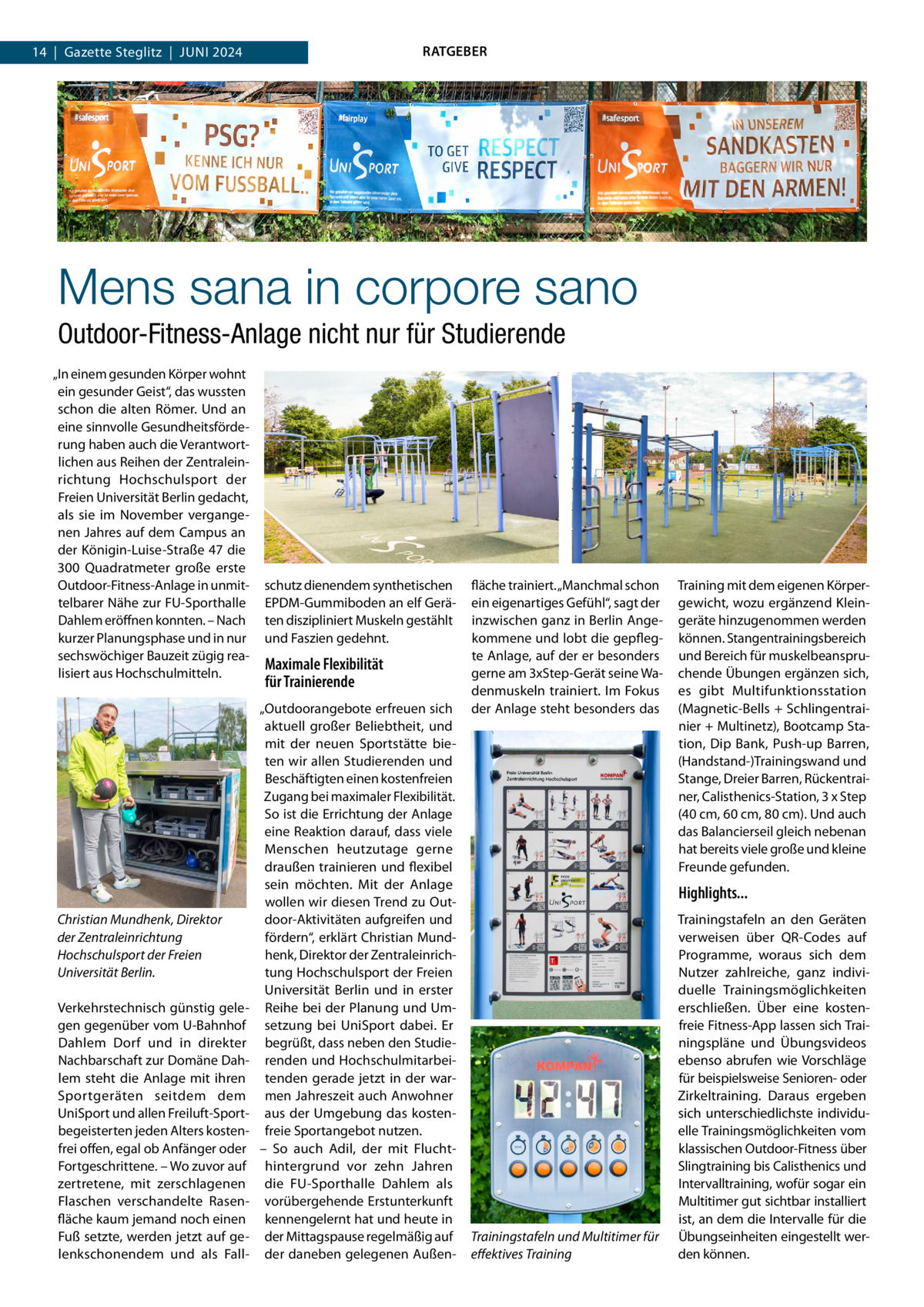 RATGEBER  14  |  Gazette Steglitz  |  Juni 2024  Mens sana in corpore sano Outdoor-Fitness-Anlage nicht nur für Studierende „In einem gesunden Körper wohnt ein gesunder Geist“, das wussten schon die alten Römer. Und an eine sinnvolle Gesundheitsförderung haben auch die Verantwortlichen aus Reihen der Zentraleinrichtung Hochschulsport der Freien Universität Berlin gedacht, als sie im November vergangenen Jahres auf dem Campus an der Königin-Luise-Straße 47 die 300  Quadratmeter große erste Outdoor-Fitness-Anlage in unmittelbarer Nähe zur FU-Sporthalle Dahlem eröffnen konnten. – Nach kurzer Planungsphase und in nur sechswöchiger Bauzeit zügig realisiert aus Hochschulmitteln.  Christian Mundhenk, Direktor der Zentraleinrichtung Hochschulsport der Freien Universität Berlin. Verkehrstechnisch günstig gelegen gegenüber vom U-Bahnhof Dahlem Dorf und in direkter Nachbarschaft zur Domäne Dahlem steht die Anlage mit ihren Sportgeräten seitdem dem UniSport und allen Freiluft-Sportbegeisterten jeden Alters kostenfrei offen, egal ob Anfänger oder Fortgeschrittene. – Wo zuvor auf zertretene, mit zerschlagenen Flaschen verschandelte Rasenfläche kaum jemand noch einen Fuß setzte, werden jetzt auf gelenkschonendem und als Fall schutz dienendem synthetischen EPDM-Gummiboden an elf Geräten diszipliniert Muskeln gestählt und Faszien gedehnt.  Maximale Flexibilität für Trainierende „Outdoorangebote erfreuen sich aktuell großer Beliebtheit, und mit der neuen Sportstätte bieten wir allen Studierenden und Beschäftigten einen kostenfreien Zugang bei maximaler Flexibilität. So ist die Errichtung der Anlage eine Reaktion darauf, dass viele Menschen heutzutage gerne draußen trainieren und flexibel sein möchten. Mit der Anlage wollen wir diesen Trend zu Outdoor-Aktivitäten aufgreifen und fördern“, erklärt Christian Mundhenk, Direktor der Zentraleinrichtung Hochschulsport der Freien Universität Berlin und in erster Reihe bei der Planung und Umsetzung bei UniSport dabei. Er begrüßt, dass neben den Studierenden und Hochschulmitarbeitenden gerade jetzt in der warmen Jahreszeit auch Anwohner aus der Umgebung das kostenfreie Sportangebot nutzen. – So auch Adil, der mit Fluchthintergrund vor zehn Jahren die FU-Sporthalle Dahlem als vorübergehende Erstunterkunft kennengelernt hat und heute in der Mittagspause regelmäßig auf der daneben gelegenen Außen fläche trainiert. „Manchmal schon ein eigenartiges Gefühl“, sagt der inzwischen ganz in Berlin Angekommene und lobt die gepflegte Anlage, auf der er besonders gerne am 3xStep-Gerät seine Wadenmuskeln trainiert. Im Fokus der Anlage steht besonders das  Training mit dem eigenen Körpergewicht, wozu ergänzend Kleingeräte hinzugenommen werden können. Stangentrainingsbereich und Bereich für muskelbeanspruchende Übungen ergänzen sich, es gibt Multifunktionsstation (Magnetic-Bells + Schlingentrainier + Multinetz), Bootcamp Station, Dip Bank, Push-up Barren, (Handstand-)Trainingswand und Stange, Dreier Barren, Rückentrainer, Calisthenics-Station, 3 x Step (40 cm, 60 cm, 80 cm). Und auch das Balancierseil gleich nebenan hat bereits viele große und kleine Freunde gefunden.  Highlights...  Trainingstafeln und Multitimer für effektives Training  Trainingstafeln an den Geräten verweisen über QR-Codes auf Programme, woraus sich dem Nutzer zahlreiche, ganz individuelle Trainingsmöglichkeiten erschließen. Über eine kostenfreie Fitness-App lassen sich Trainingspläne und Übungsvideos ebenso abrufen wie Vorschläge für beispielsweise Senioren- oder Zirkeltraining. Daraus ergeben sich unterschiedlichste individuelle Trainingsmöglichkeiten vom klassischen Outdoor-Fitness über Slingtraining bis Calisthenics und Intervalltraining, wofür sogar ein Multitimer gut sichtbar installiert ist, an dem die Intervalle für die Übungseinheiten eingestellt werden können.