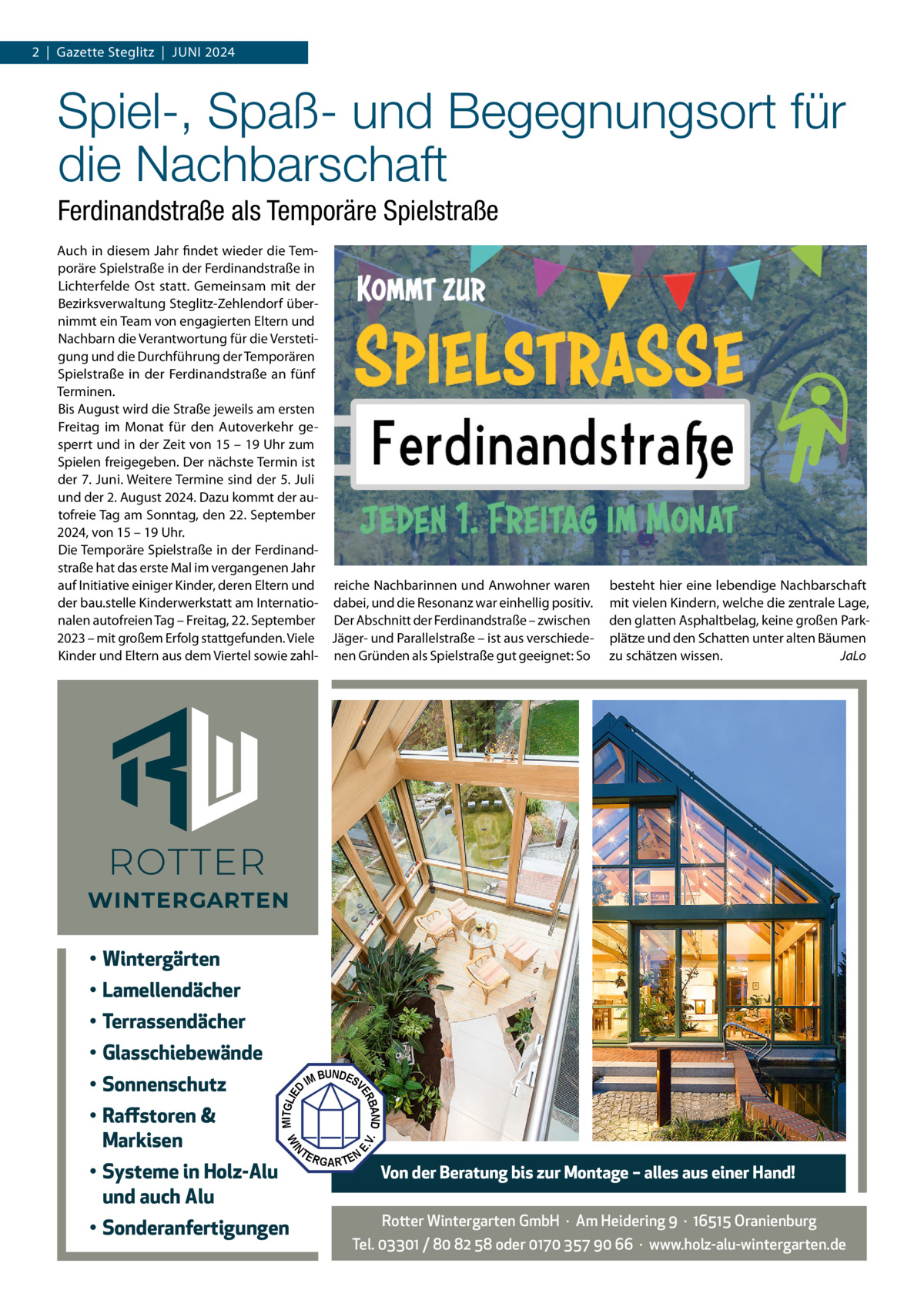 2  |  Gazette Steglitz  |  Juni 2024  Spiel-, Spaß- und Begegnungsort für die Nachbarschaft Ferdinandstraße als Temporäre Spielstraße Auch in diesem Jahr findet wieder die Temporäre Spielstraße in der Ferdinandstraße in Lichterfelde Ost statt. Gemeinsam mit der Bezirksverwaltung Steglitz-Zehlendorf übernimmt ein Team von engagierten Eltern und nachbarn die Verantwortung für die Verstetigung und die Durchführung der Temporären Spielstraße in der Ferdinandstraße an fünf Terminen. Bis August wird die Straße jeweils am ersten Freitag im Monat für den Autoverkehr gesperrt und in der Zeit von 15 – 19 uhr zum Spielen freigegeben. Der nächste Termin ist der 7. Juni. Weitere Termine sind der 5. Juli und der 2. August 2024. Dazu kommt der autofreie Tag am Sonntag, den 22. September 2024, von 15 – 19 uhr. Die Temporäre Spielstraße in der Ferdinandstraße hat das erste Mal im vergangenen Jahr auf initiative einiger Kinder, deren Eltern und reiche nachbarinnen und Anwohner waren der bau.stelle Kinderwerkstatt am internatio- dabei, und die Resonanz war einhellig positiv. nalen autofreien Tag – Freitag, 22. September Der Abschnitt der Ferdinandstraße – zwischen 2023 – mit großem Erfolg stattgefunden. Viele Jäger- und Parallelstraße – ist aus verschiedeKinder und Eltern aus dem Viertel sowie zahl- nen Gründen als Spielstraße gut geeignet: So  besteht hier eine lebendige nachbarschaft mit vielen Kindern, welche die zentrale Lage, den glatten Asphaltbelag, keine großen Parkplätze und den Schatten unter alten Bäumen zu schätzen wissen. JaLo  • Wintergärten • Lamellendächer • Terrassendächer • Glasschiebewände BUNDES IM V  • Sonderanfertigungen  N  • Systeme in Holz-Alu und auch Alu  V.  TE  E.  MITGLIE  WI  • Raffstoren & Markisen  D  BAND ER  • Sonnenschutz  RGARTEN  Von der Beratung bis zur Montage – alles aus einer Hand!  Rotter Wintergarten GmbH  ·  Am Heidering 9  ·  16515 Oranienburg Tel. 03301 / 80 82 58 oder 0170 357 90 66  ·  www.holz-alu-wintergarten.de
