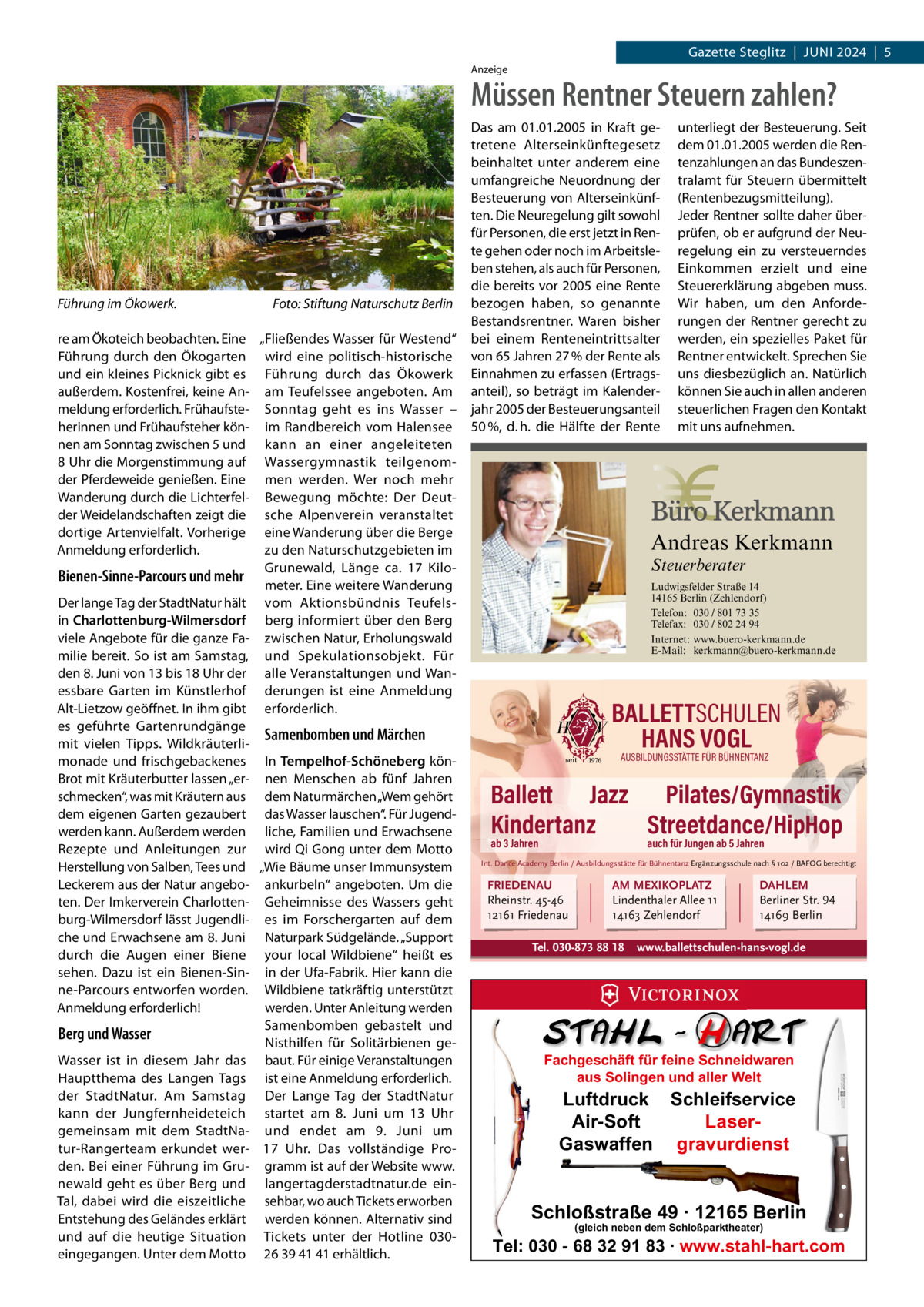 Gazette Steglitz  |  Juni 2024  |  5 Anzeige  Müssen Rentner Steuern zahlen?  Führung im Ökowerk.  Foto: Stiftung Naturschutz Berlin  re am Ökoteich beobachten. Eine „Fließendes Wasser für Westend“ Führung durch den Ökogarten wird eine politisch-historische und ein kleines Picknick gibt es Führung durch das Ökowerk außerdem. Kostenfrei, keine An- am Teufelssee angeboten. Am meldung erforderlich. Frühaufste- Sonntag geht es ins Wasser – herinnen und Frühaufsteher kön- im Randbereich vom Halensee nen am Sonntag zwischen 5 und kann an einer angeleiteten 8 uhr die Morgenstimmung auf Wassergymnastik teilgenomder Pferdeweide genießen. Eine men werden. Wer noch mehr Wanderung durch die Lichterfel- Bewegung möchte: Der Deutder Weidelandschaften zeigt die sche Alpenverein veranstaltet dortige Artenvielfalt. Vorherige eine Wanderung über die Berge Anmeldung erforderlich. zu den naturschutzgebieten im Grunewald, Länge ca. 17  KiloBienen-Sinne-Parcours und mehr meter. Eine weitere Wanderung Der lange Tag der Stadtnatur hält vom Aktionsbündnis Teufelsin Charlottenburg-Wilmersdorf berg informiert über den Berg viele Angebote für die ganze Fa- zwischen natur, Erholungswald milie bereit. So ist am Samstag, und Spekulationsobjekt. Für den 8. Juni von 13 bis 18 uhr der alle Veranstaltungen und Wanessbare Garten im Künstlerhof derungen ist eine Anmeldung Alt-Lietzow geöffnet. in ihm gibt erforderlich. es geführte Gartenrundgänge Samenbomben und Märchen mit vielen Tipps. Wildkräuterlimonade und frischgebackenes in Tempelhof-Schöneberg könBrot mit Kräuterbutter lassen „er- nen Menschen ab fünf Jahren schmecken“, was mit Kräutern aus dem naturmärchen „Wem gehört dem eigenen Garten gezaubert das Wasser lauschen“. Für Jugendwerden kann. Außerdem werden liche, Familien und Erwachsene Rezepte und Anleitungen zur wird Qi Gong unter dem Motto Herstellung von Salben, Tees und „Wie Bäume unser immunsystem Leckerem aus der natur angebo- ankurbeln“ angeboten. um die ten. Der imkerverein Charlotten- Geheimnisse des Wassers geht burg-Wilmersdorf lässt Jugendli- es im Forschergarten auf dem che und Erwachsene am 8. Juni naturpark Südgelände. „Support durch die Augen einer Biene your local Wildbiene“ heißt es sehen. Dazu ist ein Bienen-Sin- in der ufa-Fabrik. Hier kann die ne-Parcours entworfen worden. Wildbiene tatkräftig unterstützt Anmeldung erforderlich! werden. unter Anleitung werden Samenbomben gebastelt und Berg und Wasser nisthilfen für Solitärbienen geWasser ist in diesem Jahr das baut. Für einige Veranstaltungen Hauptthema des Langen Tags ist eine Anmeldung erforderlich. der Stadtnatur. Am Samstag Der Lange Tag der Stadtnatur kann der Jungfernheideteich startet am 8.  Juni um 13  uhr gemeinsam mit dem Stadtna- und endet am 9.  Juni um tur-Rangerteam erkundet wer- 17  uhr. Das vollständige Proden. Bei einer Führung im Gru- gramm ist auf der Website www. newald geht es über Berg und langertagderstadtnatur.de einTal, dabei wird die eiszeitliche sehbar, wo auch Tickets erworben Entstehung des Geländes erklärt werden können. Alternativ sind und auf die heutige Situation Tickets unter der Hotline 030eingegangen. unter dem Motto 26 39 41 41 erhältlich.  Das am 01.01.2005 in Kraft getretene Alterseinkünftegesetz beinhaltet unter anderem eine umfangreiche Neuordnung der Besteuerung von Alterseinkünften. Die Neuregelung gilt sowohl für Personen, die erst jetzt in Rente gehen oder noch im Arbeitsleben stehen, als auch für Personen, die bereits vor 2005 eine Rente bezogen haben, so genannte Bestandsrentner. Waren bisher bei einem Renteneintrittsalter von 65 Jahren 27 % der Rente als Einnahmen zu erfassen (Ertragsanteil), so beträgt im Kalenderjahr 2005 der Besteuerungsanteil 50 %, d. h. die Hälfte der Rente  unterliegt der Besteuerung. Seit dem 01.01.2005 werden die Rentenzahlungen an das Bundeszentralamt für Steuern übermittelt (Rentenbezugsmitteilung). Jeder Rentner sollte daher überprüfen, ob er aufgrund der Neuregelung ein zu versteuerndes Einkommen erzielt und eine Steuererklärung abgeben muss. Wir haben, um den Anforderungen der Rentner gerecht zu werden, ein spezielles Paket für Rentner entwickelt. Sprechen Sie uns diesbezüglich an. Natürlich können Sie auch in allen anderen steuerlichen Fragen den Kontakt mit uns aufnehmen.  Andreas Kerkmann Steuerberater Ludwigsfelder Straße 14 14165 Berlin (Zehlendorf) Telefon: 030 / 801 73 35 Telefax: 030 / 802 24 94 Internet: www.buero-kerkmann.de E-Mail: kerkmann@buero-kerkmann.de Mandantenportal https://buero-kerkmann.portalbereich.de  Foto: Denis Junker / Fotolia  BALLETTSCHULEN HANS VOGL AUSBILDUNGSSTÄTTE FÜR BÜHNENTANZ  Ballett Jazz Pilates/Gymnastik Kindertanz Streetdance/HipHop ab 3 Jahren  auch für Jungen ab 5 Jahren  Int. Dance Academy Berlin / Ausbildungsstätte für Bühnentanz Ergänzungsschule nach § 102 / BAFÖG berechtigt  FRIEDENAU Rheinstr. 45-46 12161 Friedenau  AM MEXIKOPLATZ Lindenthaler Allee 11 14163 Zehlendorf  Tel. 030-873 88 18  DAHLEM Berliner Str. 94 14169 Berlin  www.ballettschulen-hans-vogl.de  Fachgeschäft für feine Schneidwaren aus Solingen und aller Welt  Luftdruck Schleifservice Air-Soft LaserGaswaffen gravurdienst  Schloßstraße 49 · 12165 Berlin (gleich neben dem Schloßparktheater)  Tel: 030 - 68 32 91 83 · www.stahl-hart.com