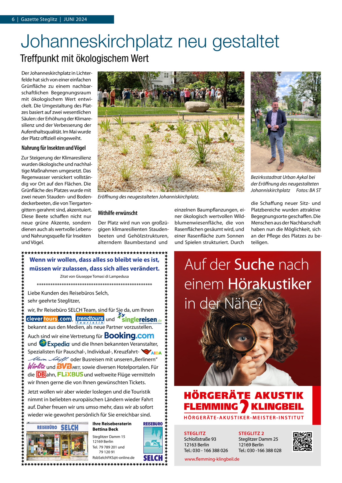 6  |  Gazette Steglitz  |  Juni 2024  Johanneskirchplatz neu gestaltet Treffpunkt mit ökologischem Wert Der Johanneskirchplatz in Lichterfelde hat sich von einer einfachen Grünfläche zu einem nachbarschaftlichen Begegnungsraum mit ökologischem Wert entwickelt. Die Umgestaltung des Platzes basiert auf zwei wesentlichen Säulen: der Erhöhung der Klimaresilienz und der Verbesserung der Aufenthaltsqualität. Im Mai wurde der Platz offiziell eingeweiht.  Nahrung für Insekten und Vögel Zur Steigerung der Klimaresilienz wurden ökologische und nachhaltige Maßnahmen umgesetzt. Das Regenwasser versickert vollständig vor Ort auf den Flächen. Die Grünfläche des Platzes wurde mit zwei neuen Stauden- und Bodendeckerbeeten, die von Tiergartengittern gerahmt sind, akzentuiert. Diese Beete schaffen nicht nur neue grüne Akzente, sondern dienen auch als wertvolle Lebensund Nahrungsquelle für Insekten und Vögel.  Bezirksstadtrat Urban Aykal bei der Eröffnung des neugestalteten Johanniskirchplatz� Fotos: BA ST Eröffnung des neugestalteten Johanniskirchplatz.  Mithilfe erwünscht Der Platz wird nun von großzügigen klimaresilienten Staudenbeeten und Gehölzstrukturen, alterndem Baumbestand und  Wenn wir wollen, dass alles so bleibt wie es ist, müssen wir zulassen, dass sich alles verändert. Zitat von Giuseppe Tomasi di Lampedusa  *************************************************** Liebe Kunden des Reisebüros Selch, sehr geehrte Steglitzer, wir, Ihr Reisebüro SELCH Team, sind für Sie da, um Ihnen , und bekannt aus den Medien, als neue Partner vorzustellen. Auch sind wir eine Vertretung für und und die Ihnen bekannten Veranstalter, Spezialisten für Pauschal-, Individual-, Kreuzfahrt-                                                       oder Busreisen mit unseren „Berlinern“ und , sowie diversen Hotelportalen. Für die ahn, und weltweite Flüge vermitteln wir Ihnen gerne die von Ihnen gewünschten Tickets.  Wörlitz  Jetzt wollen wir aber wieder loslegen und die Touristik nimmt in beliebten europäischen Ländern wieder Fahrt auf. Daher freuen wir uns umso mehr, dass wir ab sofort wieder wie gewohnt persönlich für Sie erreichbar sind. Ihre Reiseberaterin Bettina Beck Steglitzer Damm 15 12169 Berlin Tel. 79 789 201 und 79 120 91 RsbSelchFKS@t-online.de  REISEBURO  SELCH  einzelnen Baumpflanzungen, einer ökologisch wertvollen Wildblumenwiesenfläche, die von Rasenflächen gesäumt wird, und einer Rasenfläche zum Sonnen und Spielen strukturiert. Durch  die Schaffung neuer Sitz- und Platzbereiche wurden attraktive Begegnungsorte geschaffen. Die Menschen aus der Nachbarschaft haben nun die Möglichkeit, sich an der Pflege des Platzes zu beteiligen.
