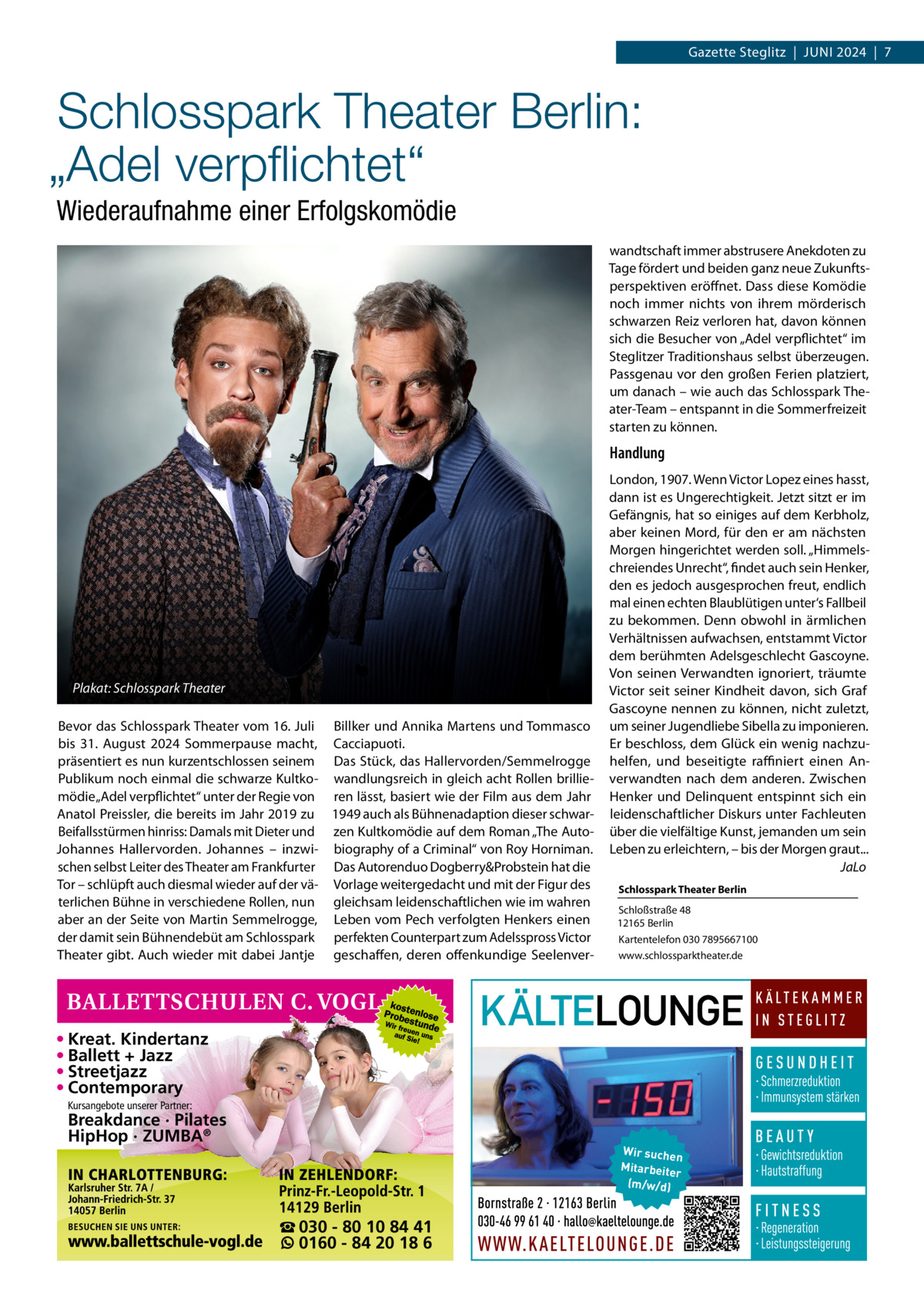 Gazette Steglitz  |  Juni 2024  |  7  Schlosspark Theater Berlin: „Adel verpflichtet“ Wiederaufnahme einer Erfolgskomödie wandtschaft immer abstrusere Anekdoten zu Tage fördert und beiden ganz neue Zukunftsperspektiven eröffnet. Dass diese Komödie noch immer nichts von ihrem mörderisch schwarzen Reiz verloren hat, davon können sich die Besucher von „Adel verpflichtet“ im Steglitzer Traditionshaus selbst überzeugen. Passgenau vor den großen Ferien platziert, um danach – wie auch das Schlosspark Theater-Team – entspannt in die Sommerfreizeit starten zu können.  Handlung  Plakat: Schlosspark Theater Bevor das Schlosspark Theater vom 16. Juli Billker und Annika Martens und Tommasco bis 31.  August 2024 Sommerpause macht, Cacciapuoti. präsentiert es nun kurzentschlossen seinem Das Stück, das Hallervorden/Semmelrogge Publikum noch einmal die schwarze Kultko- wandlungsreich in gleich acht Rollen brilliemödie „Adel verpflichtet“ unter der Regie von ren lässt, basiert wie der Film aus dem Jahr Anatol Preissler, die bereits im Jahr 2019 zu 1949 auch als Bühnenadaption dieser schwarBeifallsstürmen hinriss: Damals mit Dieter und zen Kultkomödie auf dem Roman „The AutoJohannes Hallervorden. Johannes – inzwi- biography of a Criminal“ von Roy Horniman. schen selbst Leiter des Theater am Frankfurter Das Autorenduo Dogberry&Probstein hat die Tor – schlüpft auch diesmal wieder auf der vä- Vorlage weitergedacht und mit der Figur des terlichen Bühne in verschiedene Rollen, nun gleichsam leidenschaftlichen wie im wahren aber an der Seite von Martin Semmelrogge, Leben vom Pech verfolgten Henkers einen der damit sein Bühnendebüt am Schlosspark perfekten Counterpart zum Adelsspross Victor Theater gibt. Auch wieder mit dabei Jantje geschaffen, deren offenkundige Seelenver London, 1907. Wenn Victor Lopez eines hasst, dann ist es Ungerechtigkeit. Jetzt sitzt er im Gefängnis, hat so einiges auf dem Kerbholz, aber keinen Mord, für den er am nächsten Morgen hingerichtet werden soll. „Himmelschreiendes Unrecht“, findet auch sein Henker, den es jedoch ausgesprochen freut, endlich mal einen echten Blaublütigen unter‘s Fallbeil zu bekommen. Denn obwohl in ärmlichen Verhältnissen aufwachsen, entstammt Victor dem berühmten Adelsgeschlecht Gascoyne. Von seinen Verwandten ignoriert, träumte Victor seit seiner Kindheit davon, sich Graf Gascoyne nennen zu können, nicht zuletzt, um seiner Jugendliebe Sibella zu imponieren. Er beschloss, dem Glück ein wenig nachzuhelfen, und beseitigte raffiniert einen Anverwandten nach dem anderen. Zwischen Henker und Delinquent entspinnt sich ein leidenschaftlicher Diskurs unter Fachleuten über die vielfältige Kunst, jemanden um sein Leben zu erleichtern, – bis der Morgen graut... � JaLo Schlosspark Theater Berlin Schloßstraße 48 12165 Berlin Kartentelefon 030 7895667100 www.schlossparktheater.de  • Kreat. Kindertanz • Ballett + Jazz • Streetjazz • Contemporary Kursangebote unserer Partner:  Breakdance · Pilates HipHop · ZUMBA®  Wir suchen Mitarbeite r (m/w/d)  ☎ 030 - 80 10 84 41 0160 - 84 20 18 6