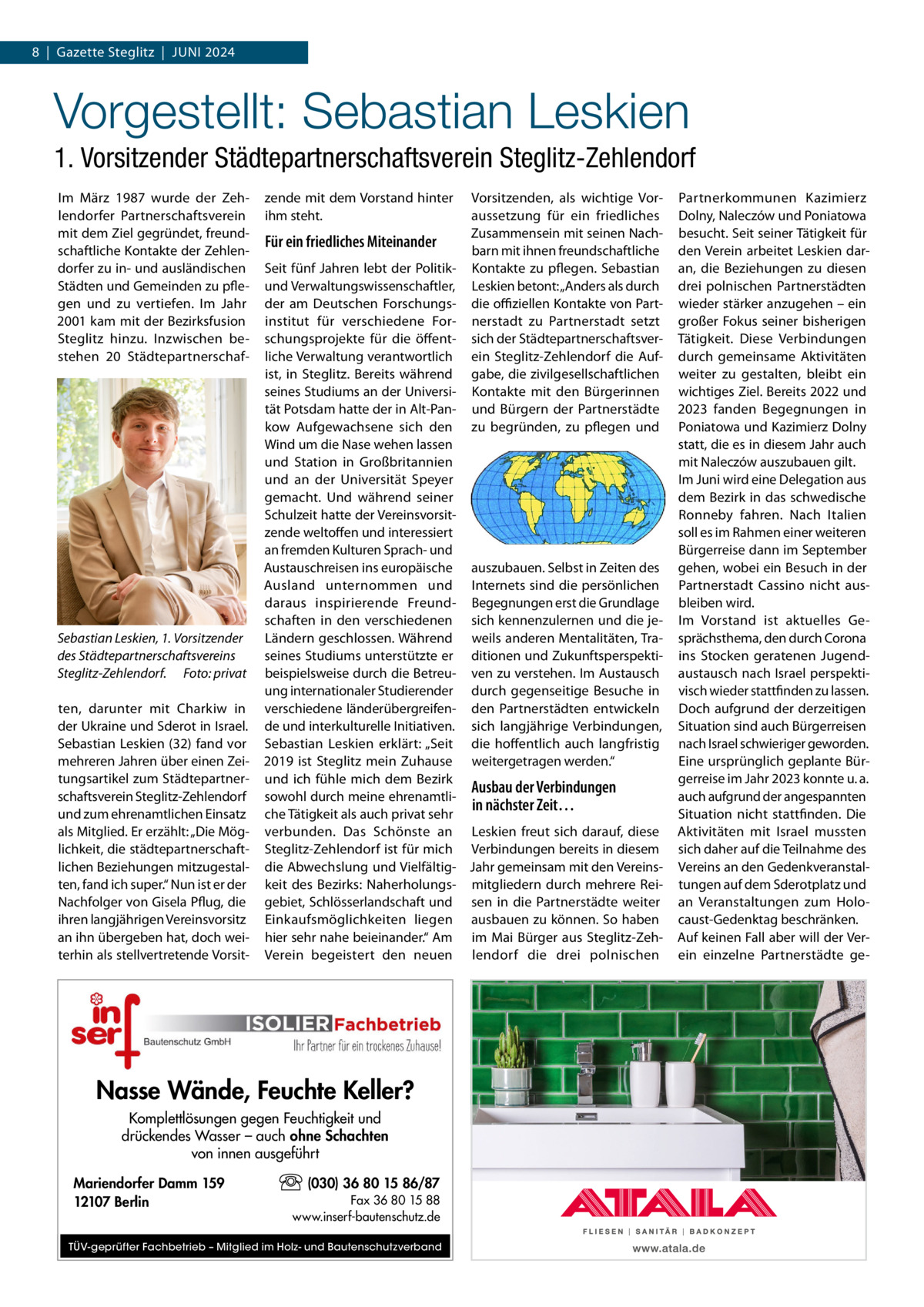 8  |  Gazette Steglitz  |  Juni 2024  Vorgestellt: Sebastian Leskien 1. Vorsitzender Städtepartnerschaftsverein Steglitz-Zehlendorf Im März 1987 wurde der Zehlendorfer Partnerschaftsverein mit dem Ziel gegründet, freundschaftliche Kontakte der Zehlendorfer zu in- und ausländischen Städten und Gemeinden zu pflegen und zu vertiefen. Im Jahr 2001 kam mit der Bezirksfusion Steglitz hinzu. Inzwischen bestehen 20  Städtepartnerschaf Sebastian Leskien, 1. Vorsitzender des Städtepartnerschaftsvereins Steglitz-Zehlendorf.� Foto: privat ten, darunter mit Charkiw in der Ukraine und Sderot in Israel. Sebastian Leskien (32) fand vor mehreren Jahren über einen Zeitungsartikel zum Städtepartnerschaftsverein Steglitz-Zehlendorf und zum ehrenamtlichen Einsatz als Mitglied. Er erzählt: „Die Möglichkeit, die städtepartnerschaftlichen Beziehungen mitzugestalten, fand ich super.“ Nun ist er der Nachfolger von Gisela Pflug, die ihren langjährigen Vereinsvorsitz an ihn übergeben hat, doch weiterhin als stellvertretende Vorsit zende mit dem Vorstand hinter ihm steht.  Für ein friedliches Miteinander  Seit fünf Jahren lebt der Politikund Verwaltungswissenschaftler, der am Deutschen Forschungsinstitut für verschiedene Forschungsprojekte für die öffentliche Verwaltung verantwortlich ist, in Steglitz. Bereits während seines Studiums an der Universität Potsdam hatte der in Alt-Pankow Aufgewachsene sich den Wind um die Nase wehen lassen und Station in Großbritannien und an der Universität Speyer gemacht. Und während seiner Schulzeit hatte der Vereinsvorsitzende weltoffen und interessiert an fremden Kulturen Sprach- und Austauschreisen ins europäische auszubauen. Selbst in Zeiten des Ausland unternommen und Internets sind die persönlichen daraus inspirierende Freund- Begegnungen erst die Grundlage schaften in den verschiedenen sich kennenzulernen und die jeLändern geschlossen. Während weils anderen Mentalitäten, Traseines Studiums unterstützte er ditionen und Zukunftsperspektibeispielsweise durch die Betreu- ven zu verstehen. Im Austausch ung internationaler Studierender durch gegenseitige Besuche in verschiedene länderübergreifen- den Partnerstädten entwickeln de und interkulturelle Initiativen. sich langjährige Verbindungen, Sebastian Leskien erklärt: „Seit die hoffentlich auch langfristig 2019 ist Steglitz mein Zuhause weitergetragen werden.“ und ich fühle mich dem Bezirk Ausbau der Verbindungen sowohl durch meine ehrenamtliin nächster Zeit… che Tätigkeit als auch privat sehr verbunden. Das Schönste an Leskien freut sich darauf, diese Steglitz-Zehlendorf ist für mich Verbindungen bereits in diesem die Abwechslung und Vielfältig- Jahr gemeinsam mit den Vereinskeit des Bezirks: Naherholungs- mitgliedern durch mehrere Reigebiet, Schlösserlandschaft und sen in die Partnerstädte weiter Einkaufsmöglichkeiten liegen ausbauen zu können. So haben hier sehr nahe beieinander.“ Am im Mai Bürger aus Steglitz-ZehVerein begeistert den neuen lendorf die drei polnischen  Nasse Wände, Feuchte Keller? Komplettlösungen gegen Feuchtigkeit und drückendes Wasser – auch ohne Schachten von innen ausgeführt Mariendorfer Damm 159 12107 Berlin  Vorsitzenden, als wichtige Voraussetzung für ein friedliches Zusammensein mit seinen Nachbarn mit ihnen freundschaftliche Kontakte zu pflegen. Sebastian Leskien betont: „Anders als durch die offiziellen Kontakte von Partnerstadt zu Partnerstadt setzt sich der Städtepartnerschaftsverein Steglitz-Zehlendorf die Aufgabe, die zivilgesellschaftlichen Kontakte mit den Bürgerinnen und Bürgern der Partnerstädte zu begründen, zu pflegen und  (030) 36 80 15 86/87 Fax 36 80 15 88 www.inserf-bautenschutz.de  TÜV-geprüfter Fachbetrieb – Mitglied im Holz- und Bautenschutzverband  Partnerkommunen Kazimierz Dolny, Naleczów und Poniatowa besucht. Seit seiner Tätigkeit für den Verein arbeitet Leskien daran, die Beziehungen zu diesen drei polnischen Partnerstädten wieder stärker anzugehen – ein großer Fokus seiner bisherigen Tätigkeit. Diese Verbindungen durch gemeinsame Aktivitäten weiter zu gestalten, bleibt ein wichtiges Ziel. Bereits 2022 und 2023 fanden Begegnungen in Poniatowa und Kazimierz Dolny statt, die es in diesem Jahr auch mit Naleczów auszubauen gilt. Im Juni wird eine Delegation aus dem Bezirk in das schwedische Ronneby fahren. Nach Italien soll es im Rahmen einer weiteren Bürgerreise dann im September gehen, wobei ein Besuch in der Partnerstadt Cassino nicht ausbleiben wird. Im Vorstand ist aktuelles Gesprächsthema, den durch Corona ins Stocken geratenen Jugendaustausch nach Israel perspektivisch wieder stattfinden zu lassen. Doch aufgrund der derzeitigen Situation sind auch Bürgerreisen nach Israel schwieriger geworden. Eine ursprünglich geplante Bürgerreise im Jahr 2023 konnte u. a. auch aufgrund der angespannten Situation nicht stattfinden. Die Aktivitäten mit Israel mussten sich daher auf die Teilnahme des Vereins an den Gedenkveranstaltungen auf dem Sderotplatz und an Veranstaltungen zum Holocaust-Gedenktag beschränken. Auf keinen Fall aber will der Verein einzelne Partnerstädte g