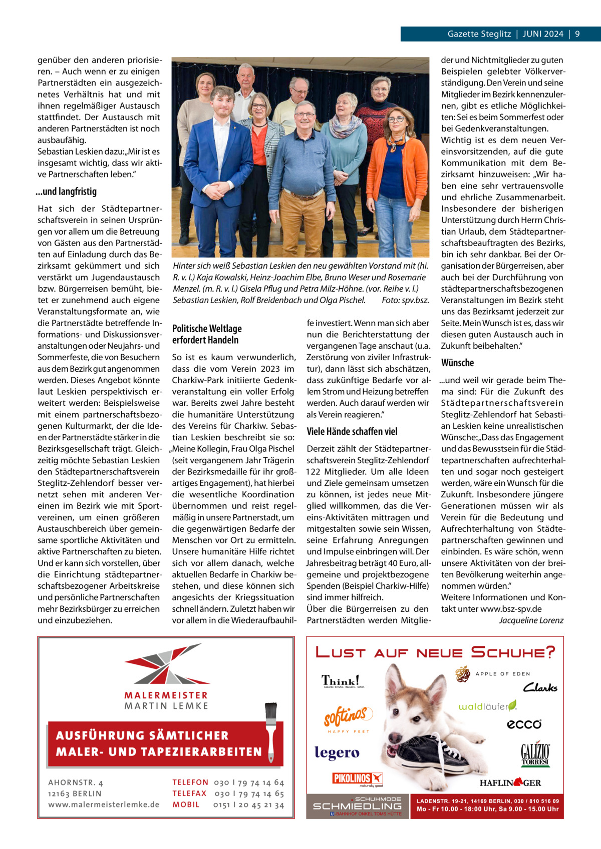 Gazette Steglitz  |  Juni 2024  |  9 genüber den anderen priorisieren. – Auch wenn er zu einigen Partnerstädten ein ausgezeichnetes Verhältnis hat und mit ihnen regelmäßiger Austausch stattfindet. Der Austausch mit anderen Partnerstädten ist noch ausbaufähig. Sebastian Leskien dazu: „Mir ist es insgesamt wichtig, dass wir aktive Partnerschaften leben.“  der und Nichtmitglieder zu guten Beispielen gelebter Völkerverständigung. Den Verein und seine Mitglieder im Bezirk kennenzulernen, gibt es etliche Möglichkeiten: Sei es beim Sommerfest oder bei Gedenkveranstaltungen. Wichtig ist es dem neuen Vereinsvorsitzenden, auf die gute Kommunikation mit dem Bezirksamt hinzuweisen: „Wir haben eine sehr vertrauensvolle und ehrliche Zusammenarbeit. Insbesondere der bisherigen Unterstützung durch Herrn Christian Urlaub, dem Städtepartnerschaftsbeauftragten des Bezirks, bin ich sehr dankbar. Bei der Organisation der Bürgerreisen, aber auch bei der Durchführung von städtepartnerschaftsbezogenen Veranstaltungen im Bezirk steht uns das Bezirksamt jederzeit zur Seite. Mein Wunsch ist es, dass wir diesen guten Austausch auch in Zukunft beibehalten.“  ...und langfristig  Hat sich der Städtepartnerschaftsverein in seinen Ursprüngen vor allem um die Betreuung von Gästen aus den Partnerstädten auf Einladung durch das Bezirksamt gekümmert und sich Hinter sich weiß Sebastian Leskien den neu gewählten Vorstand mit (hi. verstärkt um Jugendaustausch R. v. l.) Kaja Kowalski, Heinz-Joachim Elbe, Bruno Weser und Rosemarie bzw. Bürgerreisen bemüht, bie- Menzel. (m. R. v. l.) Gisela Pflug und Petra Milz-Höhne. (vor. Reihe v. l.) tet er zunehmend auch eigene Sebastian Leskien, Rolf Breidenbach und Olga Pischel.� Foto: spv.bsz. Veranstaltungsformate an, wie die Partnerstädte betreffende Infe investiert. Wenn man sich aber Politische Weltlage formations- und Diskussionsvernun die Berichterstattung der erfordert Handeln anstaltungen oder Neujahrs- und vergangenen Tage anschaut (u.a. Sommerfeste, die von Besuchern So ist es kaum verwunderlich, Zerstörung von ziviler InfrastrukWünsche aus dem Bezirk gut angenommen dass die vom Verein 2023 im tur), dann lässt sich abschätzen, werden. Dieses Angebot könnte Charkiw-Park initiierte Gedenk- dass zukünftige Bedarfe vor al- ...und weil wir gerade beim Thelaut Leskien perspektivisch er- veranstaltung ein voller Erfolg lem Strom und Heizung betreffen ma sind: Für die Zukunft des weitert werden: Beispielsweise war. Bereits zwei Jahre besteht werden. Auch darauf werden wir Städtepar tnerschaftsverein mit einem partnerschaftsbezo- die humanitäre Unterstützung als Verein reagieren.“ Steglitz-Zehlendorf hat Sebastigenen Kulturmarkt, der die Ide- des Vereins für Charkiw. Sebasan Leskien keine unrealistischen Viele Hände schaffen viel en der Partnerstädte stärker in die tian Leskien beschreibt sie so: Wünsche: „Dass das Engagement Bezirksgesellschaft trägt. Gleich- „Meine Kollegin, Frau Olga Pischel Derzeit zählt der Städtepartner- und das Bewusstsein für die Städzeitig möchte Sebastian Leskien (seit vergangenem Jahr Trägerin schaftsverein Steglitz-Zehlendorf tepartnerschaften aufrechterhalden Städtepartnerschaftsverein der Bezirksmedaille für ihr groß- 122  Mitglieder. Um alle Ideen ten und sogar noch gesteigert Steglitz-Zehlendorf besser ver- artiges Engagement), hat hierbei und Ziele gemeinsam umsetzen werden, wäre ein Wunsch für die netzt sehen mit anderen Ver- die wesentliche Koordination zu können, ist jedes neue Mit- Zukunft. Insbesondere jüngere einen im Bezirk wie mit Sport- übernommen und reist regel- glied willkommen, das die Ver- Generationen müssen wir als vereinen, um einen größeren mäßig in unsere Partnerstadt, um eins-Aktivitäten mittragen und Verein für die Bedeutung und Austauschbereich über gemein- die gegenwärtigen Bedarfe der mitgestalten sowie sein Wissen, Aufrechterhaltung von Städtesame sportliche Aktivitäten und Menschen vor Ort zu ermitteln. seine Erfahrung Anregungen partnerschaften gewinnen und aktive Partnerschaften zu bieten. Unsere humanitäre Hilfe richtet und Impulse einbringen will. Der einbinden. Es wäre schön, wenn Und er kann sich vorstellen, über sich vor allem danach, welche Jahresbeitrag beträgt 40 Euro, all- unsere Aktivitäten von der breidie Einrichtung städtepartner- aktuellen Bedarfe in Charkiw be- gemeine und projektbezogene ten Bevölkerung weiterhin angeschaftsbezogener Arbeitskreise stehen, und diese können sich Spenden (Beispiel Charkiw-Hilfe) nommen würden.“ und persönliche Partnerschaften angesichts der Kriegssituation sind immer hilfreich. Weitere Informationen und Konmehr Bezirksbürger zu erreichen schnell ändern. Zuletzt haben wir Über die Bürgerreisen zu den takt unter www.bsz-spv.de vor allem in die Wiederaufbauhil- Partnerstädten werden Mitglie- � und einzubeziehen. Jacqueline Lorenz  AUS FÜ H R U N G SÄ MTL I CH E R M ALE R- U N D TAP E Z I E R A R B E ITE N AH OR NSTR . 4 1 21 63 B E R LI N www.malermeisterlemke.de  TEL EFON 030 I 7 9 74 14 6 4 TEL EFAX 030 I 7 9 74 14 6 5 MOB I L 01 51 I 2 0 4 5 2 1 3 4