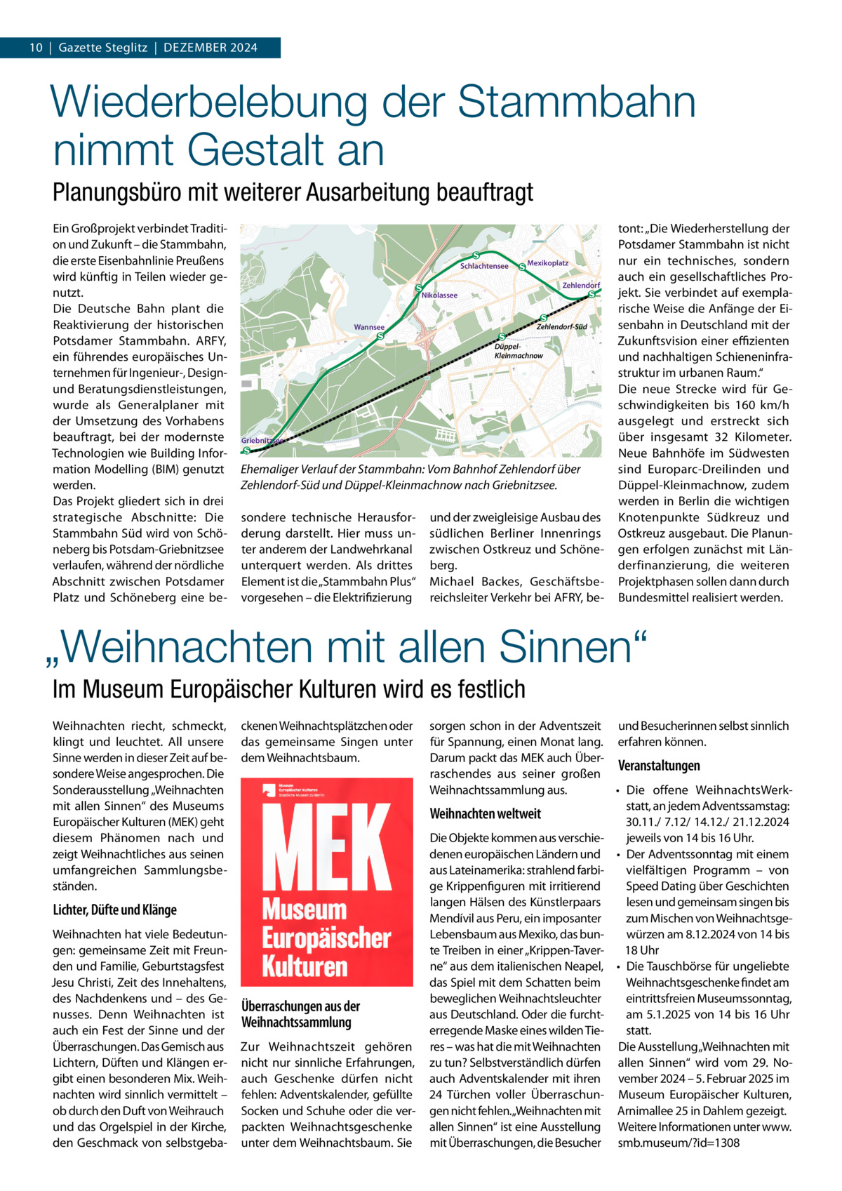 10  |  Gazette Steglitz  |  Dezember 2024  Wiederbelebung der Stammbahn nimmt Gestalt an Planungsbüro mit weiterer Ausarbeitung beauftragt Ein Großprojekt verbindet Tradition und Zukunft – die Stammbahn, die erste Eisenbahnlinie Preußens wird künftig in Teilen wieder genutzt. Die Deutsche Bahn plant die Reaktivierung der historischen Potsdamer Stammbahn. ARFY, ein führendes europäisches Unternehmen für Ingenieur-, Designund Beratungsdienstleistungen, wurde als Generalplaner mit der Umsetzung des Vorhabens beauftragt, bei der modernste Technologien wie Building Information Modelling (BIM) genutzt werden. Das Projekt gliedert sich in drei strategische Abschnitte: Die Stammbahn Süd wird von Schöneberg bis Potsdam-Griebnitzsee verlaufen, während der nördliche Abschnitt zwischen Potsdamer Platz und Schöneberg eine be Schlachtensee  Mexikoplatz Zehlendorf  Nikolassee  Zehlendorf-Süd  Wannsee  DüppelKleinmachnow  Griebnitzsee  Ehemaliger Verlauf der Stammbahn: Vom Bahnhof Zehlendorf über Zehlendorf-Süd und Düppel-Kleinmachnow nach Griebnitzsee. sondere technische Herausforderung darstellt. Hier muss unter anderem der Landwehrkanal unterquert werden. Als drittes Element ist die „Stammbahn Plus“ vorgesehen – die Elektrifizierung  und der zweigleisige Ausbau des südlichen Berliner Innenrings zwischen Ostkreuz und Schöneberg. Michael Backes, Geschäftsbereichsleiter Verkehr bei AFRY, be tont: „Die Wiederherstellung der Potsdamer Stammbahn ist nicht nur ein technisches, sondern auch ein gesellschaftliches Projekt. Sie verbindet auf exemplarische Weise die Anfänge der Eisenbahn in Deutschland mit der Zukunftsvision einer effizienten und nachhaltigen Schieneninfrastruktur im urbanen Raum.“ Die neue Strecke wird für Geschwindigkeiten bis 160  km/h ausgelegt und erstreckt sich über insgesamt 32  Kilometer. Neue Bahnhöfe im Südwesten sind Europarc-Dreilinden und Düppel-Kleinmachnow, zudem werden in Berlin die wichtigen Knotenpunkte Südkreuz und Ostkreuz ausgebaut. Die Planungen erfolgen zunächst mit Länderfinanzierung, die weiteren Projektphasen sollen dann durch Bundesmittel realisiert werden.  „Weihnachten mit allen Sinnen“ Im Museum Europäischer Kulturen wird es festlich Weihnachten riecht, schmeckt, klingt und leuchtet. All unsere Sinne werden in dieser Zeit auf besondere Weise angesprochen. Die Sonderausstellung „Weihnachten mit allen Sinnen“ des Museums Europäischer Kulturen (MEK) geht diesem Phänomen nach und zeigt Weihnachtliches aus seinen umfangreichen Sammlungsbeständen.  ckenen Weihnachtsplätzchen oder das gemeinsame Singen unter dem Weihnachtsbaum.  Lichter, Düfte und Klänge Weihnachten hat viele Bedeutungen: gemeinsame Zeit mit Freunden und Familie, Geburtstagsfest Jesu Christi, Zeit des Innehaltens, des Nachdenkens und – des Genusses. Denn Weihnachten ist auch ein Fest der Sinne und der Überraschungen. Das Gemisch aus Lichtern, Düften und Klängen ergibt einen besonderen Mix. Weihnachten wird sinnlich vermittelt – ob durch den Duft von Weihrauch und das Orgelspiel in der Kirche, den Geschmack von selbstgeba Überraschungen aus der Weihnachtssammlung Zur Weihnachtszeit gehören nicht nur sinnliche Erfahrungen, auch Geschenke dürfen nicht fehlen: Adventskalender, gefüllte Socken und Schuhe oder die verpackten Weihnachtsgeschenke unter dem Weihnachtsbaum. Sie  sorgen schon in der Adventszeit und Besucherinnen selbst sinnlich für Spannung, einen Monat lang. erfahren können. Darum packt das MEK auch ÜberVeranstaltungen raschendes aus seiner großen Weihnachtssammlung aus. •	 Die offene WeihnachtsWerkstatt, an jedem Adventssamstag: Weihnachten weltweit 30.11./ 7.12/ 14.12./ 21.12.2024 Die Objekte kommen aus verschiejeweils von 14 bis 16 Uhr. denen europäischen Ländern und •	 Der Adventssonntag mit einem aus Lateinamerika: strahlend farbivielfältigen Programm – von ge Krippenfiguren mit irritierend Speed Dating über Geschichten langen Hälsen des Künstlerpaars lesen und gemeinsam singen bis Mendívil aus Peru, ein imposanter zum Mischen von WeihnachtsgeLebensbaum aus Mexiko, das bunwürzen am 8.12.2024 von 14 bis te Treiben in einer „Krippen-Taver18 Uhr ne“ aus dem italienischen Neapel, •	 Die Tauschbörse für ungeliebte Weihnachtsgeschenke findet am das Spiel mit dem Schatten beim eintrittsfreien Museumssonntag, beweglichen Weihnachtsleuchter am 5.1.2025 von 14 bis 16 Uhr aus Deutschland. Oder die furchtstatt. erregende Maske eines wilden Tieres – was hat die mit Weihnachten Die Ausstellung„Weihnachten mit zu tun? Selbstverständlich dürfen allen Sinnen“ wird vom 29.  Noauch Adventskalender mit ihren vember 2024 – 5. Februar 2025 im 24 Türchen voller Überraschun- Museum Europäischer Kulturen, gen nicht fehlen.„Weihnachten mit Arnimallee 25 in Dahlem gezeigt. allen Sinnen“ ist eine Ausstellung Weitere Informationen unter www. mit Überraschungen, die Besucher smb.museum/?id=1308
