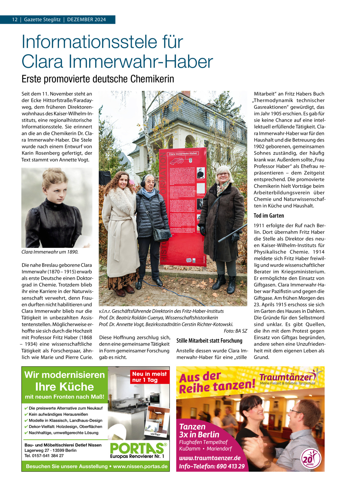12  |  Gazette Steglitz  |  Dezember 2024  Informationsstele für Clara Immerwahr-Haber Erste promovierte deutsche Chemikerin Seit dem 11. November steht an der ecke Hittorfstraße/Faradayweg, dem früheren Direktorenwohnhaus des Kaiser-Wilhelm-Instituts, eine regionalhistorische Informationsstele. Sie erinnert an die an die Chemikerin Dr. Clara Immerwahr-Haber. Die Stele wurde nach einem entwurf von Karin rosenberg gefertigt, der Text stammt von Annette Vogt.  mitarbeit“ an Fritz Habers buch „Thermodynamik technischer Gasreaktionen“ gewürdigt, das im Jahr 1905 erschien. es gab für sie keine Chance auf eine intellektuell erfüllende Tätigkeit. Clara Immerwahr-Haber war für den Haushalt und die betreuung des 1902 geborenen, gemeinsamen Sohnes zuständig, der häufig krank war. Außerdem sollte „Frau Professor Haber“ als ehefrau repräsentieren – dem zeitgeist entsprechend. Die promovierte Chemikerin hielt Vorträge beim Arbeiterbildungsverein über Chemie und Naturwissenschaften in Küche und Haushalt.  Tod im Garten  Clara Immerwahr um 1890. Die nahe breslau geborene Clara Immerwahr (1870 – 1915) erwarb als erste Deutsche einen Doktorgrad in Chemie. Trotzdem blieb ihr eine Karriere in der Naturwissenschaft verwehrt, denn Frauen durften nicht habilitieren und Clara Immerwahr blieb nur die Tätigkeit in unbezahlten Assistentenstellen. möglicherweise erhoffte sie sich durch die Hochzeit mit Professor Fritz Haber (1868 – 1934) eine wissenschaftliche Tätigkeit als Forscherpaar, ähnlich wie marie und Pierre Curie.  1911 erfolgte der ruf nach berlin. Dort übernahm Fritz Haber die Stelle als Direktor des neuen Kaiser-Wilhelm-Instituts für Physikalische Chemie. 1914 meldete sich Fritz Haber freiwillig und wurde wissenschaftlicher berater im Kriegsministerium. er ermöglichte den einsatz von Giftgasen. Clara Immerwahr-Haber war Pazifistin und gegen die Giftgase. Am frühen morgen des 23. Aprils 1915 erschoss sie sich im Garten des Hauses in Dahlem. v.l.n.r. Geschäftsführende Direktorin des Fritz-Haber-Instituts Die Gründe für den Selbstmord Prof. Dr. Beatriz Roldán Cuenya, Wissenschaftshistorikerin sind unklar. es gibt Quellen, Prof. Dr. Annette Vogt, Bezirksstadträtin Cerstin Richter-Kotowski. Foto: BA SZ die ihn mit dem Protest gegen Diese Hoffnung zerschlug sich, einsatz von Giftgas begründen, Stille Mitarbeit statt Forschung denn eine gemeinsame Tätigkeit andere sehen eine Unzufriedenin Form gemeinsamer Forschung Anstelle dessen wurde Clara Im- heit mit dem eigenen Leben als gab es nicht. merwahr-Haber für eine „stille Grund.  Wir modernisieren  Ihre Küche  Neu in meist nur 1 Tag  mit neuen Fronten nach Maß! ✔ Die preiswerte Alternative zum Neukauf ✔ Kein aufwändiges Herausreißen ✔ Modelle in Klassisch, Landhaus-Design ✔ Dekor-Vielfalt: Holzdesign, Oberflächen ✔ Nachhaltige, umweltgerechte Lösung  vorher  Bau- und Möbeltischlerei Detlef Nissen Lagerweg 27 · 13599 Berlin Tel. 0157-541 384 27  Besuchen Sie unsere Ausstellung • www.nissen.portas.de