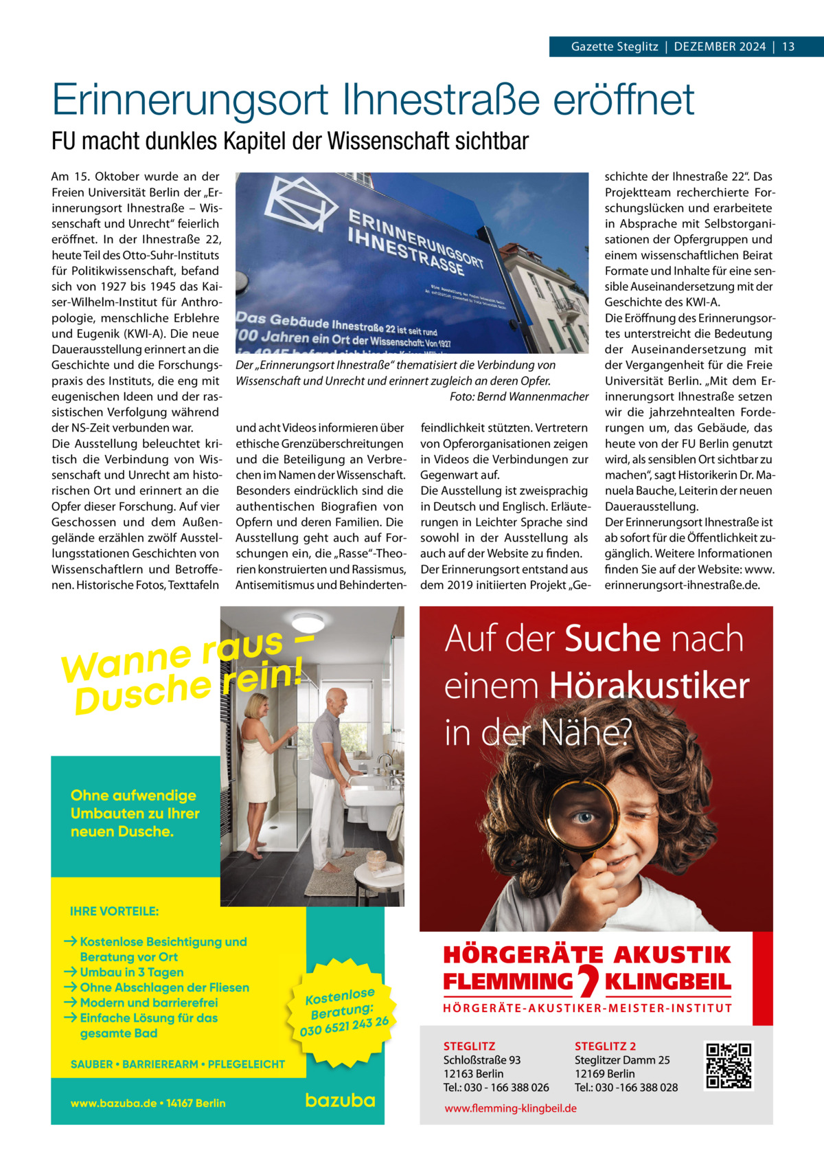 Gazette Steglitz  |  Dezember 2024  |  13  Erinnerungsort Ihnestraße eröffnet FU macht dunkles Kapitel der Wissenschaft sichtbar Am 15.  Oktober wurde an der Freien Universität berlin der „erinnerungsort Ihnestraße – Wissenschaft und Unrecht“ feierlich eröffnet. In der Ihnestraße  22, heute Teil des Otto-Suhr-Instituts für Politikwissenschaft, befand sich von 1927 bis 1945 das Kaiser-Wilhelm-Institut für Anthropologie, menschliche erblehre und eugenik (KWI-A). Die neue Dauerausstellung erinnert an die Geschichte und die Forschungspraxis des Instituts, die eng mit eugenischen Ideen und der rassistischen Verfolgung während der NS-zeit verbunden war. Die Ausstellung beleuchtet kritisch die Verbindung von Wissenschaft und Unrecht am historischen Ort und erinnert an die Opfer dieser Forschung. Auf vier Geschossen und dem Außengelände erzählen zwölf Ausstellungsstationen Geschichten von Wissenschaftlern und betroffenen. Historische Fotos, Texttafeln  Der „Erinnerungsort Ihnestraße“ thematisiert die Verbindung von Wissenschaft und Unrecht und erinnert zugleich an deren Opfer. Foto: Bernd Wannenmacher und acht Videos informieren über ethische Grenzüberschreitungen und die beteiligung an Verbrechen im Namen der Wissenschaft. besonders eindrücklich sind die authentischen biografien von Opfern und deren Familien. Die Ausstellung geht auch auf Forschungen ein, die „rasse“-Theorien konstruierten und rassismus, Antisemitismus und behinderten feindlichkeit stützten. Vertretern von Opferorganisationen zeigen in Videos die Verbindungen zur Gegenwart auf. Die Ausstellung ist zweisprachig in Deutsch und englisch. erläuterungen in Leichter Sprache sind sowohl in der Ausstellung als auch auf der Website zu finden. Der erinnerungsort entstand aus dem 2019 initiierten Projekt „Ge schichte der Ihnestraße 22“. Das Projektteam recherchierte Forschungslücken und erarbeitete in Absprache mit Selbstorganisationen der Opfergruppen und einem wissenschaftlichen beirat Formate und Inhalte für eine sensible Auseinandersetzung mit der Geschichte des KWI-A. Die eröffnung des erinnerungsortes unterstreicht die bedeutung der Auseinandersetzung mit der Vergangenheit für die Freie Universität berlin. „mit dem erinnerungsort Ihnestraße setzen wir die jahrzehntealten Forderungen um, das Gebäude, das heute von der FU berlin genutzt wird, als sensiblen Ort sichtbar zu machen“, sagt Historikerin Dr. manuela bauche, Leiterin der neuen Dauerausstellung. Der erinnerungsort Ihnestraße ist ab sofort für die Öffentlichkeit zugänglich. Weitere Informationen finden Sie auf der Website: www. erinnerungsort-ihnestraße.de.