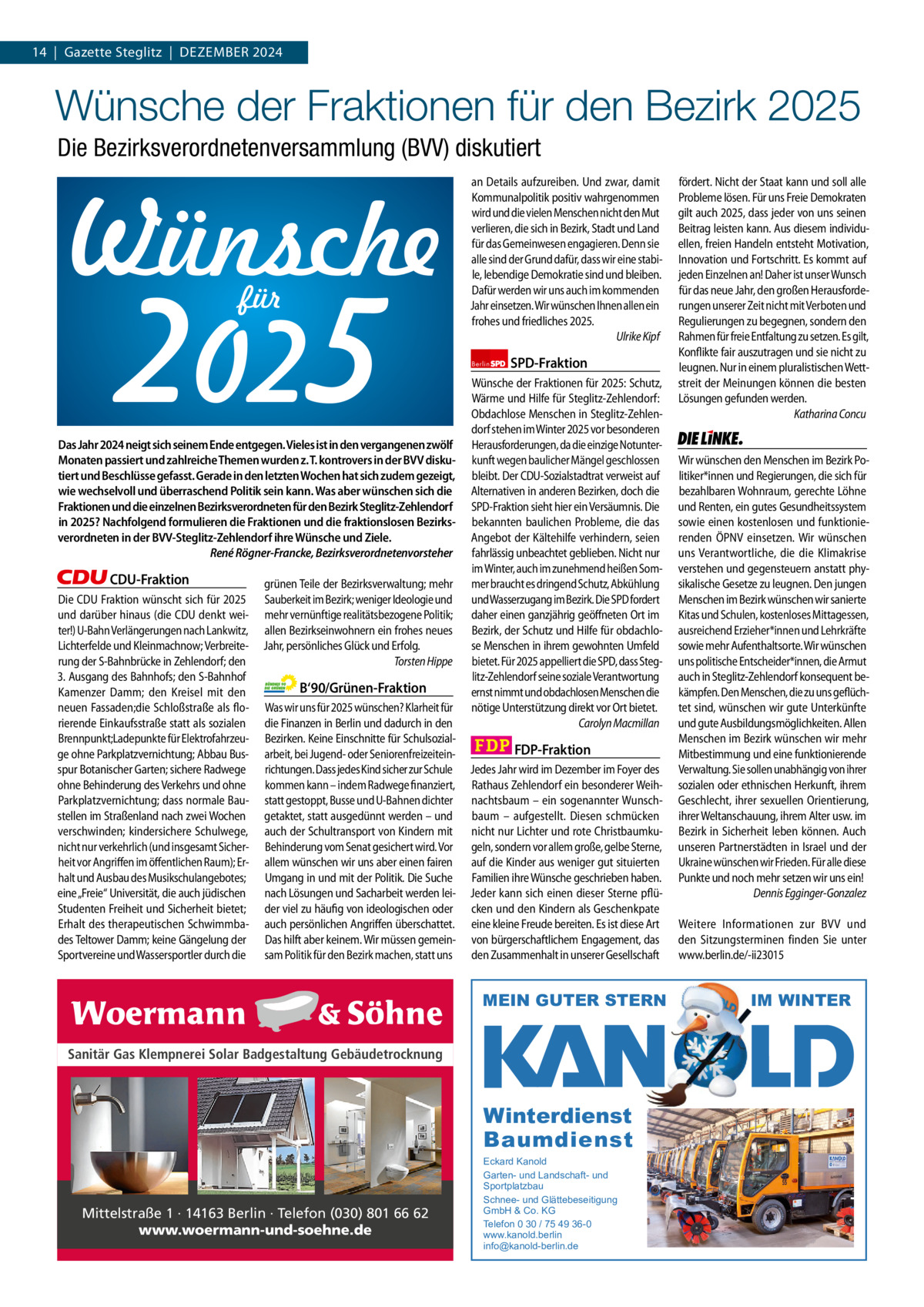 1 | Gazette zehlendorf 14  |  Gazette Steglitz  |  Dezember | Dezember2024 2024  Wünsche der Fraktionen für den Bezirk 2025 Die Bezirksverordnetenversammlung (BVV) diskutiert  2025 für  Das Jahr 2024 neigt sich seinem Ende entgegen. Vieles ist in den vergangenen zwölf Monaten passiert und zahlreiche Themen wurden z. T. kontrovers in der BVV diskutiert und Beschlüsse gefasst. Gerade in den letzten Wochen hat sich zudem gezeigt, wie wechselvoll und überraschend Politik sein kann. Was aber wünschen sich die Fraktionen und die einzelnen Bezirksverordneten für den Bezirk Steglitz-Zehlendorf in 2025? Nachfolgend formulieren die Fraktionen und die fraktionslosen Bezirksverordneten in der BVV-Steglitz-Zehlendorf ihre Wünsche und Ziele. René Rögner-Francke, Bezirksverordnetenvorsteher  CDU-Fraktion Die CDU Fraktion wünscht sich für 2025 und darüber hinaus (die CDU denkt weiter!) U-Bahn Verlängerungen nach Lankwitz, Lichterfelde und Kleinmachnow; Verbreiterung der S-Bahnbrücke in Zehlendorf; den 3. Ausgang des Bahnhofs; den S-Bahnhof Kamenzer Damm; den Kreisel mit den neuen Fassaden;die Schloßstraße als florierende Einkaufsstraße statt als sozialen Brennpunkt;Ladepunkte für Elektrofahrzeuge ohne Parkplatzvernichtung; Abbau Busspur Botanischer Garten; sichere Radwege ohne Behinderung des Verkehrs und ohne Parkplatzvernichtung; dass normale Baustellen im Straßenland nach zwei Wochen verschwinden; kindersichere Schulwege, nicht nur verkehrlich (und insgesamt Sicherheit vor Angriffen im öffentlichen Raum); Erhalt und Ausbau des Musikschulangebotes; eine „Freie“ Universität, die auch jüdischen Studenten Freiheit und Sicherheit bietet; Erhalt des therapeutischen Schwimmbades Teltower Damm; keine Gängelung der Sportvereine und Wassersportler durch die  grünen Teile der Bezirksverwaltung; mehr Sauberkeit im Bezirk; weniger Ideologie und mehr vernünftige realitätsbezogene Politik; allen Bezirkseinwohnern ein frohes neues Jahr, persönliches Glück und Erfolg. Torsten Hippe  B‘90/Grünen-Fraktion Was wir uns für 2025 wünschen? Klarheit für die Finanzen in Berlin und dadurch in den Bezirken. Keine Einschnitte für Schulsozialarbeit, bei Jugend- oder Seniorenfreizeiteinrichtungen. Dass jedes Kind sicher zur Schule kommen kann – indem Radwege finanziert, statt gestoppt, Busse und U-Bahnen dichter getaktet, statt ausgedünnt werden – und auch der Schultransport von Kindern mit Behinderung vom Senat gesichert wird. Vor allem wünschen wir uns aber einen fairen Umgang in und mit der Politik. Die Suche nach Lösungen und Sacharbeit werden leider viel zu häufig von ideologischen oder auch persönlichen Angriffen überschattet. Das hilft aber keinem. Wir müssen gemeinsam Politik für den Bezirk machen, statt uns  an Details aufzureiben. Und zwar, damit Kommunalpolitik positiv wahrgenommen wird und die vielen Menschen nicht den Mut verlieren, die sich in Bezirk, Stadt und Land für das Gemeinwesen engagieren. Denn sie alle sind der Grund dafür, dass wir eine stabile, lebendige Demokratie sind und bleiben. Dafür werden wir uns auch im kommenden Jahr einsetzen. Wir wünschen Ihnen allen ein frohes und friedliches 2025. Ulrike Kipf Berlin  SPD-Fraktion  Wünsche der Fraktionen für 2025: Schutz, Wärme und Hilfe für Steglitz-Zehlendorf: Obdachlose Menschen in Steglitz-Zehlendorf stehen im Winter 2025 vor besonderen Herausforderungen, da die einzige Notunterkunft wegen baulicher Mängel geschlossen bleibt. Der CDU-Sozialstadtrat verweist auf Alternativen in anderen Bezirken, doch die SPD-Fraktion sieht hier ein Versäumnis. Die bekannten baulichen Probleme, die das Angebot der Kältehilfe verhindern, seien fahrlässig unbeachtet geblieben. Nicht nur im Winter, auch im zunehmend heißen Sommer braucht es dringend Schutz, Abkühlung und Wasserzugang im Bezirk. Die SPD fordert daher einen ganzjährig geöffneten Ort im Bezirk, der Schutz und Hilfe für obdachlose Menschen in ihrem gewohnten Umfeld bietet. Für 2025 appelliert die SPD, dass Steglitz-Zehlendorf seine soziale Verantwortung ernst nimmt und obdachlosen Menschen die nötige Unterstützung direkt vor Ort bietet. Carolyn Macmillan  FDP-Fraktion Jedes Jahr wird im Dezember im Foyer des Rathaus Zehlendorf ein besonderer Weihnachtsbaum – ein sogenannter Wunschbaum – aufgestellt. Diesen schmücken nicht nur Lichter und rote Christbaumkugeln, sondern vor allem große, gelbe Sterne, auf die Kinder aus weniger gut situierten Familien ihre Wünsche geschrieben haben. Jeder kann sich einen dieser Sterne pflücken und den Kindern als Geschenkpate eine kleine Freude bereiten. Es ist diese Art von bürgerschaftlichem Engagement, das den Zusammenhalt in unserer Gesellschaft  MEIN GUTER STERN  1.140 zeichen pro Fraktion Sanitär Gas Klempnerei Solar Badgestaltung Gebäudetrocknung   Vorwort 551 CDU 1040 Grüne 1133 SPD 934 FDP 1154 Mittelstraße 1 · 14163 Berlin · Telefon (030) 801 66 62 AfD www.woermann-und-soehne.de Linke 1163  Winterdienst Baumdienst Eckard Kanold Garten- und Landschaft- und Sportplatzbau Schnee- und Glättebeseitigung GmbH & Co. KG Telefon 0 30 / 75 49 36-0 www.kanold.berlin info@kanold-berlin.de  fördert. Nicht der Staat kann und soll alle Probleme lösen. Für uns Freie Demokraten gilt auch 2025, dass jeder von uns seinen Beitrag leisten kann. Aus diesem individuellen, freien Handeln entsteht Motivation, Innovation und Fortschritt. Es kommt auf jeden Einzelnen an! Daher ist unser Wunsch für das neue Jahr, den großen Herausforderungen unserer Zeit nicht mit Verboten und Regulierungen zu begegnen, sondern den Rahmen für freie Entfaltung zu setzen. Es gilt, Konflikte fair auszutragen und sie nicht zu leugnen. Nur in einem pluralistischen Wettstreit der Meinungen können die besten Lösungen gefunden werden. Katharina Concu  Die Linke  Wir wünschen den Menschen im Bezirk Politiker*innen und Regierungen, die sich für bezahlbaren Wohnraum, gerechte Löhne und Renten, ein gutes Gesundheitssystem sowie einen kostenlosen und funktionierenden ÖPNV einsetzen. Wir wünschen uns Verantwortliche, die die Klimakrise verstehen und gegensteuern anstatt physikalische Gesetze zu leugnen. Den jungen Menschen im Bezirk wünschen wir sanierte Kitas und Schulen, kostenloses Mittagessen, ausreichend Erzieher*innen und Lehrkräfte sowie mehr Aufenthaltsorte. Wir wünschen uns politische Entscheider*innen, die Armut auch in Steglitz-Zehlendorf konsequent bekämpfen. Den Menschen, die zu uns geflüchtet sind, wünschen wir gute Unterkünfte und gute Ausbildungsmöglichkeiten. Allen Menschen im Bezirk wünschen wir mehr Mitbestimmung und eine funktionierende Verwaltung. Sie sollen unabhängig von ihrer sozialen oder ethnischen Herkunft, ihrem Geschlecht, ihrer sexuellen Orientierung, ihrer Weltanschauung, ihrem Alter usw. im Bezirk in Sicherheit leben können. Auch unseren Partnerstädten in Israel und der Ukraine wünschen wir Frieden. Für alle diese Punkte und noch mehr setzen wir uns ein! Dennis Egginger-Gonzalez Weitere Informationen zur BVV und den Sitzungsterminen finden Sie unter www.berlin.de/-ii23015  IM WINTER