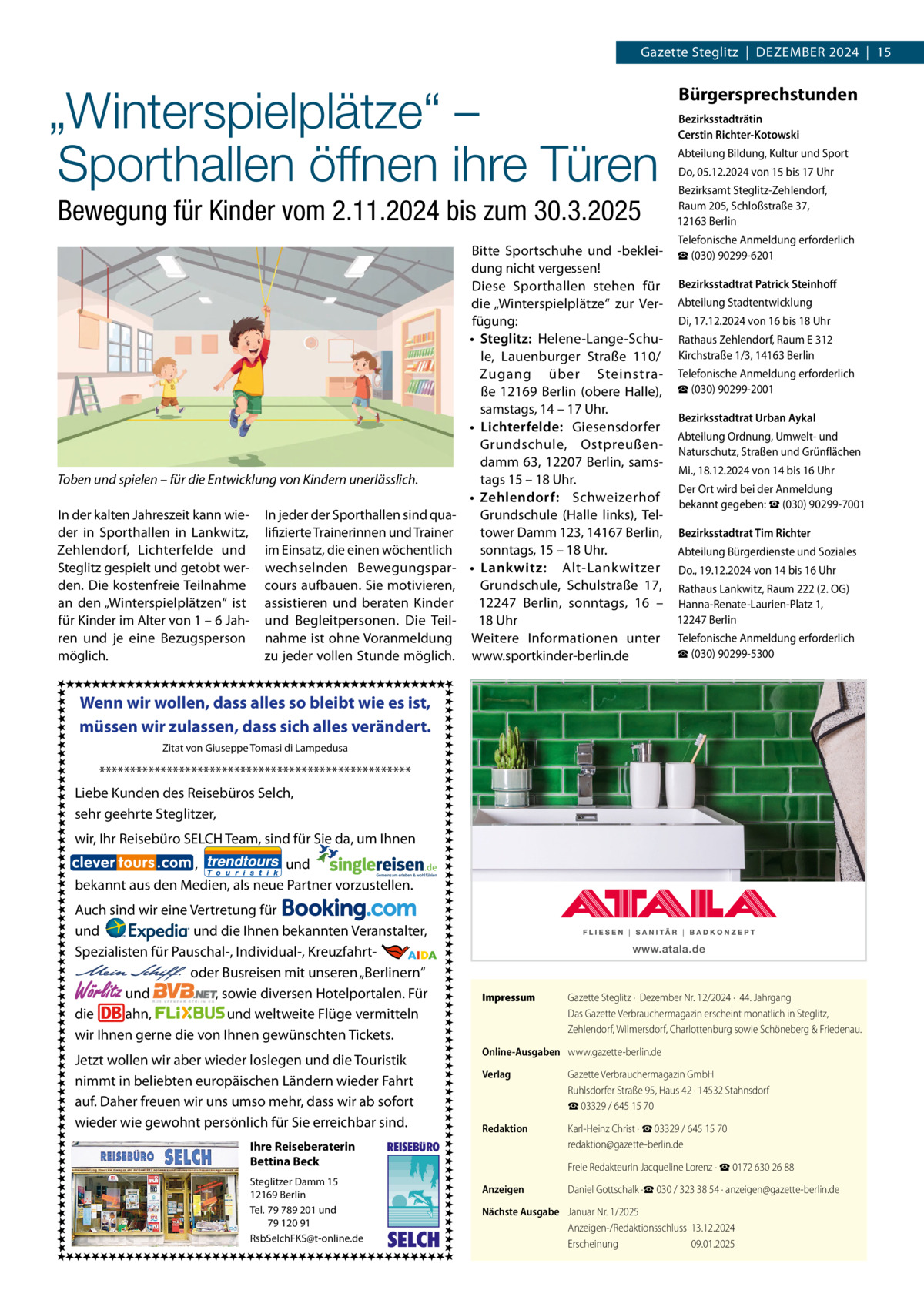 Gazette Steglitz  |  Dezember 2024  |  15  „Winterspielplätze“ – Sporthallen öffnen ihre Türen Bewegung für Kinder vom 2.11.2024 bis zum 30.3.2025  Bürgersprechstunden Bezirksstadträtin Cerstin Richter-Kotowski Abteilung Bildung, Kultur und Sport Do, 05.12.2024 von 15 bis 17 Uhr Bezirksamt Steglitz-Zehlendorf, Raum 205, Schloßstraße 37, 12163 Berlin Telefonische Anmeldung erforderlich  Bitte Sportschuhe und -beklei- ☎ (030) 90299-6201 dung nicht vergessen! Diese Sporthallen stehen für Bezirksstadtrat Patrick Steinhoff die „Winterspielplätze“ zur Ver- Abteilung Stadtentwicklung Di, 17.12.2024 von 16 bis 18 Uhr fügung: •	 Steglitz: Helene-Lange-Schu- Rathaus Zehlendorf, Raum E 312 le, Lauenburger Straße  110/ Kirchstraße 1/3, 14163 Berlin Zugang über Steinstra- Telefonische Anmeldung erforderlich ße  12169  Berlin (obere Halle), ☎ (030) 90299-2001 samstags, 14 – 17 Uhr. Bezirksstadtrat Urban Aykal •	 Lichterfelde: Giesensdorfer Abteilung Ordnung, Umwelt- und Grundschule, Ostpreußen- Naturschutz, Straßen und Grünflächen damm 63, 12207  Berlin, samsMi., 18.12.2024 von 14 bis 16 Uhr tags 15 – 18 Uhr. Toben und spielen – für die Entwicklung von Kindern unerlässlich. Der Ort wird bei der Anmeldung •	 Zehlendorf: Schweizerhof bekannt gegeben: ☎ (030) 90299-7001 In der kalten Jahreszeit kann wie- In jeder der Sporthallen sind quaGrundschule (Halle links), Telder in Sporthallen in Lankwitz, lifizierte Trainerinnen und Trainer tower Damm 123, 14167 Berlin, Bezirksstadtrat Tim Richter Zehlendorf, Lichterfelde und im Einsatz, die einen wöchentlich sonntags, 15 – 18 Uhr. Abteilung Bürgerdienste und Soziales Steglitz gespielt und getobt wer- wechselnden Bewegungspar- •	 Lankwitz: Alt-Lankwitzer Do., 19.12.2024 von 14 bis 16 Uhr den. Die kostenfreie Teilnahme cours aufbauen. Sie motivieren, Grundschule, Schulstraße  17, Rathaus Lankwitz, Raum 222 (2. OG) an den „Winterspielplätzen“ ist assistieren und beraten Kinder 12247  Berlin, sonntags, 16 – Hanna-Renate-Laurien-Platz 1, 12247 Berlin für Kinder im Alter von 1 – 6 Jah- und Begleitpersonen. Die Teil18 Uhr ren und je eine Bezugsperson nahme ist ohne Voranmeldung Weitere Informationen unter Telefonische Anmeldung erforderlich ☎ (030) 90299-5300 möglich. zu jeder vollen Stunde möglich. www.sportkinder-berlin.de  Wenn wir wollen, dass alles so bleibt wie es ist, müssen wir zulassen, dass sich alles verändert. Zitat von Giuseppe Tomasi di Lampedusa  *************************************************** Liebe Kunden des Reisebüros Selch, sehr geehrte Steglitzer, wir, Ihr Reisebüro SELCH Team, sind für Sie da, um Ihnen , und bekannt aus den Medien, als neue Partner vorzustellen. Auch sind wir eine Vertretung für und und die Ihnen bekannten Veranstalter, Spezialisten für Pauschal-, Individual-, Kreuzfahrt-                                                       oder Busreisen mit unseren „Berlinern“ und , sowie diversen Hotelportalen. Für die ahn, und weltweite Flüge vermitteln wir Ihnen gerne die von Ihnen gewünschten Tickets.  Wörlitz  Jetzt wollen wir aber wieder loslegen und die Touristik nimmt in beliebten europäischen Ländern wieder Fahrt auf. Daher freuen wir uns umso mehr, dass wir ab sofort wieder wie gewohnt persönlich für Sie erreichbar sind. Ihre Reiseberaterin Bettina Beck Steglitzer Damm 15 12169 Berlin Tel. 79 789 201 und 79 120 91 RsbSelchFKS@t-online.de  Impressum	  Online-Ausgaben	 www.gazette-berlin.de Verlag	  Gazette Verbrauchermagazin GmbH Ruhlsdorfer Straße 95, Haus 42 · 14532 Stahnsdorf ☎ 03329 / 645 15 70  Redaktion	  Karl-Heinz Christ · ☎ 03329 / 645 15 70 redaktion@gazette-berlin.de  	  Freie Redakteurin Jacqueline Lorenz · ☎ 0172 630 26 88  Anzeigen	  Daniel Gottschalk ·☎ 030 / 323 38 54 · anzeigen@gazette-berlin.de  REISEBURO  SELCH  Gazette Steglitz ·  Dezember Nr. 12/2024 ·  44. Jahrgang Das Gazette Verbrauchermagazin erscheint monatlich in Steglitz, Zehlendorf, Wilmersdorf, Charlottenburg sowie Schöneberg & Friedenau.  Nächste Ausgabe	 Januar Nr. 1/2025 Anzeigen-/Redaktionsschluss	13.12.2024 Erscheinung	09.01.2025