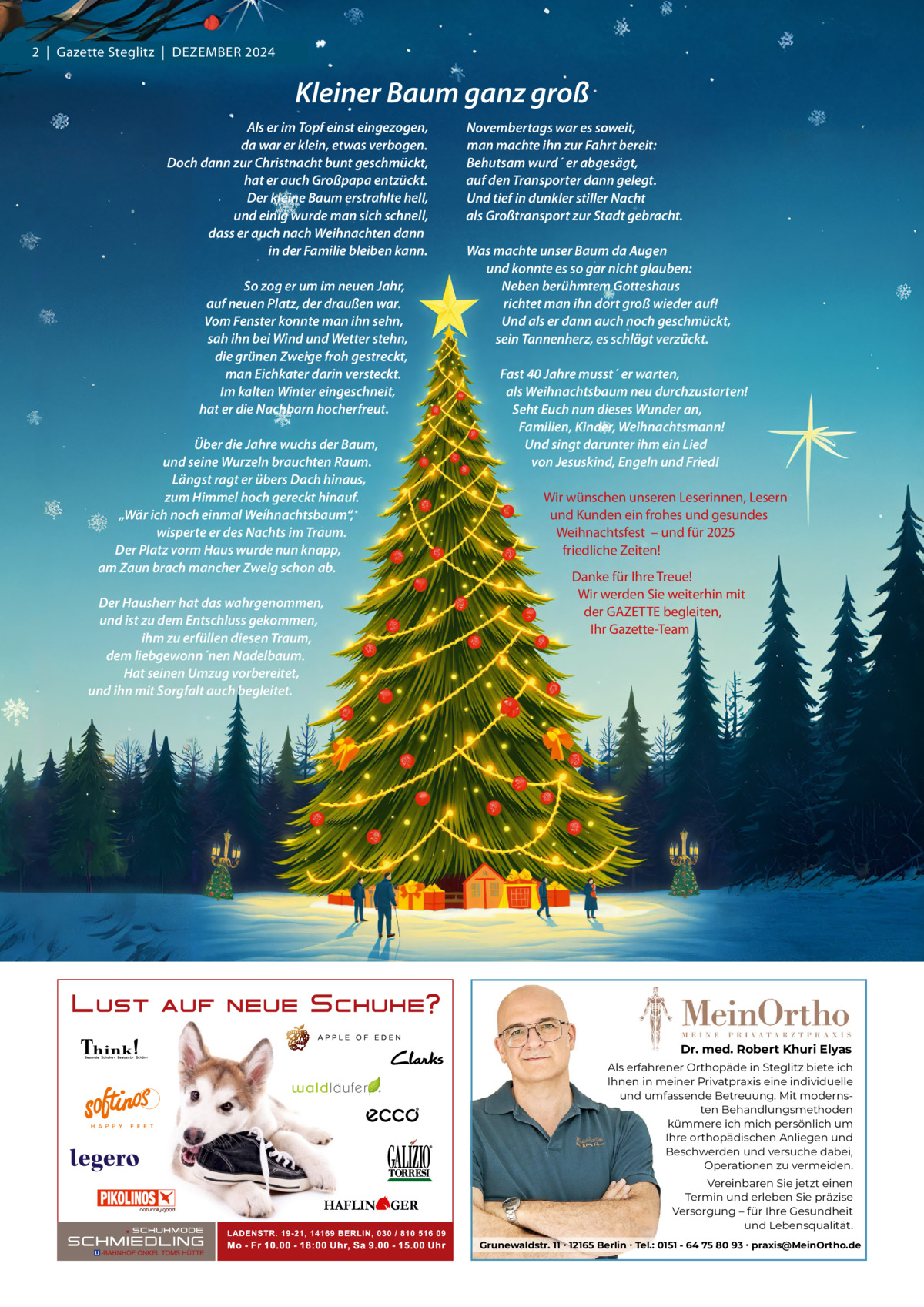 2  |  Gazette Steglitz  |  Dezember 2024  Kleiner Baum ganz groß Als er im Topf einst eingezogen, da war er klein, etwas verbogen. Doch dann zur Christnacht bunt geschmückt, hat er auch Großpapa entzückt. Der kleine Baum erstrahlte hell, und einig wurde man sich schnell, dass er auch nach Weihnachten dann in der Familie bleiben kann.   So zog er um im neuen Jahr, auf neuen Platz, der draußen war. Vom Fenster konnte man ihn sehn, sah ihn bei Wind und Wetter stehn, die grünen Zweige froh gestreckt, man Eichkater darin versteckt. Im kalten Winter eingeschneit, hat er die Nachbarn hocherfreut.   Über die Jahre wuchs der Baum, und seine Wurzeln brauchten Raum. Längst ragt er übers Dach hinaus, zum Himmel hoch gereckt hinauf. „Wär ich noch einmal Weihnachtsbaum“, wisperte er des Nachts im Traum. Der Platz vorm Haus wurde nun knapp, am Zaun brach mancher Zweig schon ab.   Der Hausherr hat das wahrgenommen, und ist zu dem Entschluss gekommen, ihm zu erfüllen diesen Traum, dem liebgewonn´nen Nadelbaum. Hat seinen Umzug vorbereitet, und ihn mit Sorgfalt auch begleitet.  Novembertags war es soweit, man machte ihn zur Fahrt bereit: Behutsam wurd´ er abgesägt, auf den Transporter dann gelegt. Und tief in dunkler stiller Nacht als Großtransport zur Stadt gebracht.   Was machte unser Baum da Augen und konnte es so gar nicht glauben: Neben berühmtem Gotteshaus richtet man ihn dort groß wieder auf! Und als er dann auch noch geschmückt, sein Tannenherz, es schlägt verzückt.   Fast 40 Jahre musst´ er warten, als Weihnachtsbaum neu durchzustarten! Seht Euch nun dieses Wunder an, Familien, Kinder, Weihnachtsmann! Und singt darunter ihm ein Lied von Jesuskind, Engeln und Fried!   Wir wünschen unseren Leserinnen, Lesern und Kunden ein frohes und gesundes Weihnachtsfest  – und für 2025 friedliche zeiten! Danke für Ihre Treue! Wir werden Sie weiterhin mit der GAzeTTe begleiten, Ihr Gazette-Team  Dr. med. Robert Khuri Elyas Als erfahrener Orthopäde in Steglitz biete ich Ihnen in meiner Privatpraxis eine individuelle und umfassende Betreuung. Mit modernsten Behandlungsmethoden kümmere ich mich persönlich um Ihre orthopädischen Anliegen und Beschwerden und versuche dabei, Operationen zu vermeiden. Vereinbaren Sie jetzt einen Termin und erleben Sie präzise Versorgung – für Ihre Gesundheit und Lebensqualität. Grunewaldstr. 11 ∙ 12165 Berlin ∙ Tel.: 0151 - 64 75 80 93 ∙ praxis@MeinOrtho.de