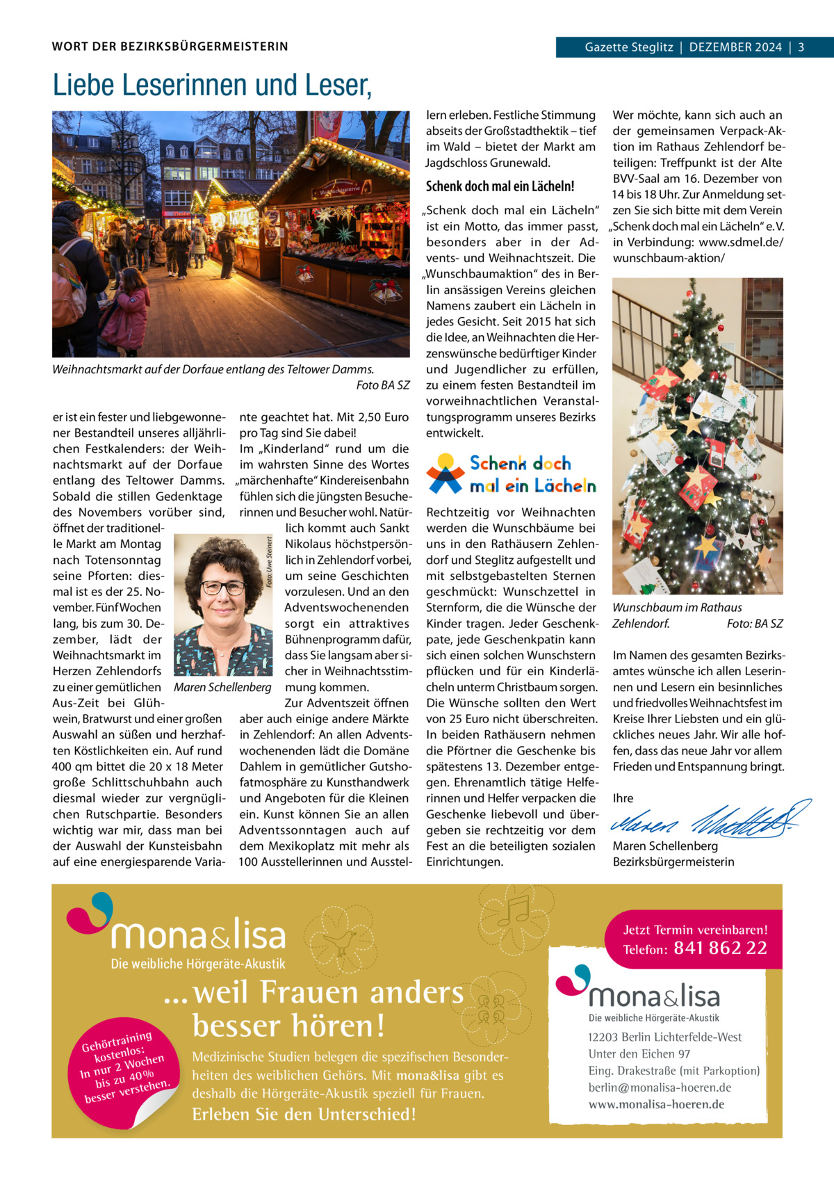 WORT DER BEZIRKSBÜRGERMEISTERIN  Gazette zehlendorf  |  Dezember 2024  |  1 Gazette Steglitz  |  Dezember 2024  |  3  Liebe Leserinnen und Leser, Wer möchte, kann sich auch an der gemeinsamen Verpack-Aktion im rathaus zehlendorf beteiligen: Treffpunkt ist der Alte bVV-Saal am 16. Dezember von Schenk doch mal ein Lächeln! 14 bis 18 Uhr. zur Anmeldung set„Schenk doch mal ein Lächeln“ zen Sie sich bitte mit dem Verein ist ein motto, das immer passt, „Schenk doch mal ein Lächeln“ e. V. besonders aber in der Ad- in Verbindung: www.sdmel.de/ vents- und Weihnachtszeit. Die wunschbaum-aktion/ „Wunschbaumaktion“ des in berlin ansässigen Vereins gleichen Namens zaubert ein Lächeln in jedes Gesicht. Seit 2015 hat sich die Idee, an Weihnachten die Herzenswünsche bedürftiger Kinder Weihnachtsmarkt auf der Dorfaue entlang des Teltower Damms. und Jugendlicher zu erfüllen, Foto BA SZ zu einem festen bestandteil im vorweihnachtlichen Veranstaler ist ein fester und liebgewonne- nte geachtet hat. mit 2,50 euro tungsprogramm unseres bezirks ner bestandteil unseres alljährli- pro Tag sind Sie dabei! entwickelt. chen Festkalenders: der Weih- Im „Kinderland“ rund um die nachtsmarkt auf der Dorfaue im wahrsten Sinne des Wortes entlang des Teltower Damms. „märchenhafte“ Kindereisenbahn Sobald die stillen Gedenktage fühlen sich die jüngsten besuchedes Novembers vorüber sind, rinnen und besucher wohl. Natür- rechtzeitig vor Weihnachten öffnet der traditionellich kommt auch Sankt werden die Wunschbäume bei le markt am montag Nikolaus höchstpersön- uns in den rathäusern zehlennach Totensonntag lich in zehlendorf vorbei, dorf und Steglitz aufgestellt und um seine Geschichten mit selbstgebastelten Sternen seine Pforten: diesmal ist es der 25. Novorzulesen. Und an den geschmückt: Wunschzettel in vember. Fünf Wochen Adventswochenenden Sternform, die die Wünsche der Wunschbaum im Rathaus lang, bis zum 30. Desorgt ein attraktives Kinder tragen. Jeder Geschenk- Zehlendorf. Foto: BA SZ zember, lädt der bühnenprogramm dafür, pate, jede Geschenkpatin kann Weihnachtsmarkt im dass Sie langsam aber si- sich einen solchen Wunschstern Im Namen des gesamten bezirksHerzen zehlendorfs cher in Weihnachtsstim- pflücken und für ein Kinderlä- amtes wünsche ich allen Leserinzu einer gemütlichen Maren Schellenberg mung kommen. cheln unterm Christbaum sorgen. nen und Lesern ein besinnliches Aus-zeit bei Glühzur Adventszeit öffnen Die Wünsche sollten den Wert und friedvolles Weihnachtsfest im wein, bratwurst und einer großen aber auch einige andere märkte von 25 euro nicht überschreiten. Kreise Ihrer Liebsten und ein glüAuswahl an süßen und herzhaf- in zehlendorf: An allen Advents- In beiden rathäusern nehmen ckliches neues Jahr. Wir alle hoften Köstlichkeiten ein. Auf rund wochenenden lädt die Domäne die Pförtner die Geschenke bis fen, dass das neue Jahr vor allem 400 qm bittet die 20 x 18 meter Dahlem in gemütlicher Gutsho- spätestens 13. Dezember entge- Frieden und entspannung bringt. große Schlittschuhbahn auch fatmosphäre zu Kunsthandwerk gen. ehrenamtlich tätige Helfe-   diesmal wieder zur vergnügli- und Angeboten für die Kleinen rinnen und Helfer verpacken die Ihre chen rutschpartie. besonders ein. Kunst können Sie an allen Geschenke liebevoll und über-   wichtig war mir, dass man bei Adventssonntagen auch auf geben sie rechtzeitig vor dem   der Auswahl der Kunsteisbahn dem mexikoplatz mit mehr als Fest an die beteiligten sozialen maren Schellenberg auf eine energiesparende Varia- 100 Ausstellerinnen und Ausstel- einrichtungen. bezirksbürgermeisterin Foto: Uwe Steinert  lern erleben. Festliche Stimmung abseits der Großstadthektik – tief im Wald – bietet der markt am Jagdschloss Grunewald.  Die weibliche Hörgeräte-Akustik  ... weil Frauen anders besser hören!  g trainin Gehör enlos: t kos hen 2 Woc In nur zu 40 % bis hen. verste besser  Medizinische Studien belegen die spezifischen Besonderheiten des weiblichen Gehörs. Mit mona&lisa gibt es deshalb die Hörgeräte-Akustik speziell für Frauen.  Erleben Sie den Unterschied!  Jetzt Termin vereinbaren! Telefon: 841 862 22  Die weibliche Hörgeräte-Akustik  12203 Berlin Lichterfelde-West Unter den Eichen 97 Eing. Drakestraße (mit Parkoption) berlin@monalisa-hoeren.de www.monalisa-hoeren.de