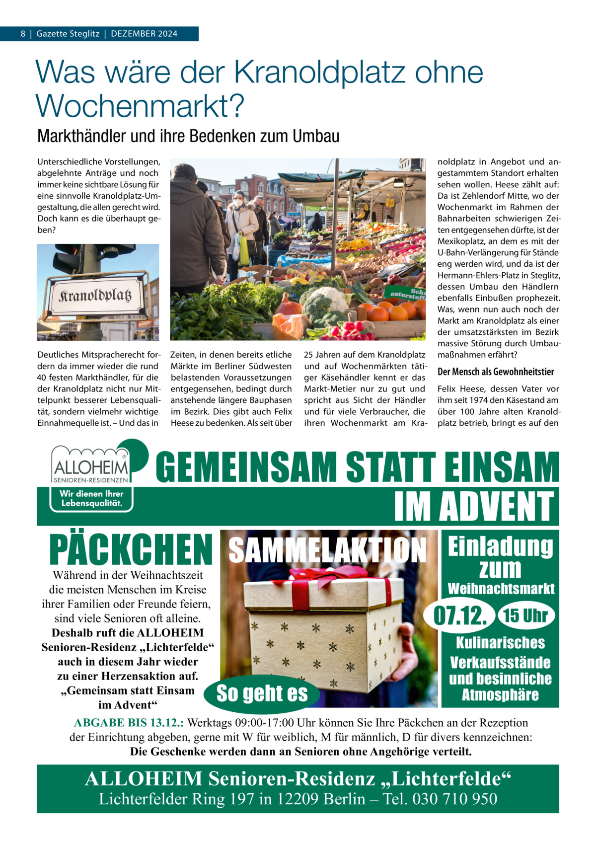 8  |  Gazette Steglitz  |  Dezember 2024  Was wäre der Kranoldplatz ohne Wochenmarkt? Markthändler und ihre Bedenken zum Umbau Unterschiedliche Vorstellungen, abgelehnte Anträge und noch immer keine sichtbare Lösung für eine sinnvolle Kranoldplatz-Umgestaltung, die allen gerecht wird. Doch kann es die überhaupt geben?  Deutliches Mitspracherecht fordern da immer wieder die rund 40 festen Markthändler, für die der Kranoldplatz nicht nur Mittelpunkt besserer Lebensqualität, sondern vielmehr wichtige Einnahmequelle ist. – Und das in  Zeiten, in denen bereits etliche Märkte im Berliner Südwesten belastenden Voraussetzungen entgegensehen, bedingt durch anstehende längere Bauphasen im Bezirk. Dies gibt auch Felix Heese zu bedenken. Als seit über  25 Jahren auf dem Kranoldplatz und auf Wochenmärkten tätiger Käsehändler kennt er das Markt-Metier nur zu gut und spricht aus Sicht der Händler und für viele Verbraucher, die ihren Wochenmarkt am Kra noldplatz in Angebot und angestammtem Standort erhalten sehen wollen. Heese zählt auf: Da ist Zehlendorf Mitte, wo der Wochenmarkt im Rahmen der Bahnarbeiten schwierigen Zeiten entgegensehen dürfte, ist der Mexikoplatz, an dem es mit der U-Bahn-Verlängerung für Stände eng werden wird, und da ist der Hermann-Ehlers-Platz in Steglitz, dessen Umbau den Händlern ebenfalls Einbußen prophezeit. Was, wenn nun auch noch der Markt am Kranoldplatz als einer der umsatzstärksten im Bezirk massive Störung durch Umbaumaßnahmen erfährt?  Der Mensch als Gewohnheitstier Felix Heese, dessen Vater vor ihm seit 1974 den Käsestand am über 100  Jahre alten Kranoldplatz betrieb, bringt es auf den  GEMEINSAM STATT EINSAM IM ADVENT PÄCKCHEN SAMMELAKTION Einladung zum  Während in der Weihnachtszeit die meisten Menschen im Kreise Weihnachtsmarkt ihrer Familien oder Freunde feiern, 15 Uhr sind viele Senioren oft alleine. Deshalb ruft die ALLOHEIM Kulinarisches Senioren-Residenz „Lichterfelde“ auch in diesem Jahr wieder Verkaufsstände zu einer Herzensaktion auf. und besinnliche „Gemeinsam statt Einsam Atmosphäre im Advent“ ABGABE BIS 13.12.: Werktags 09:00-17:00 Uhr können Sie Ihre Päckchen an der Rezeption der Einrichtung abgeben, gerne mit W für weiblich, M für männlich, D für divers kennzeichnen: Die Geschenke werden dann an Senioren ohne Angehörige verteilt.  07.12.  So geht es  ALLOHEIM Senioren-Residenz „Lichterfelde“ Lichterfelder Ring 197 in 12209 Berlin – Tel. 030 710 950
