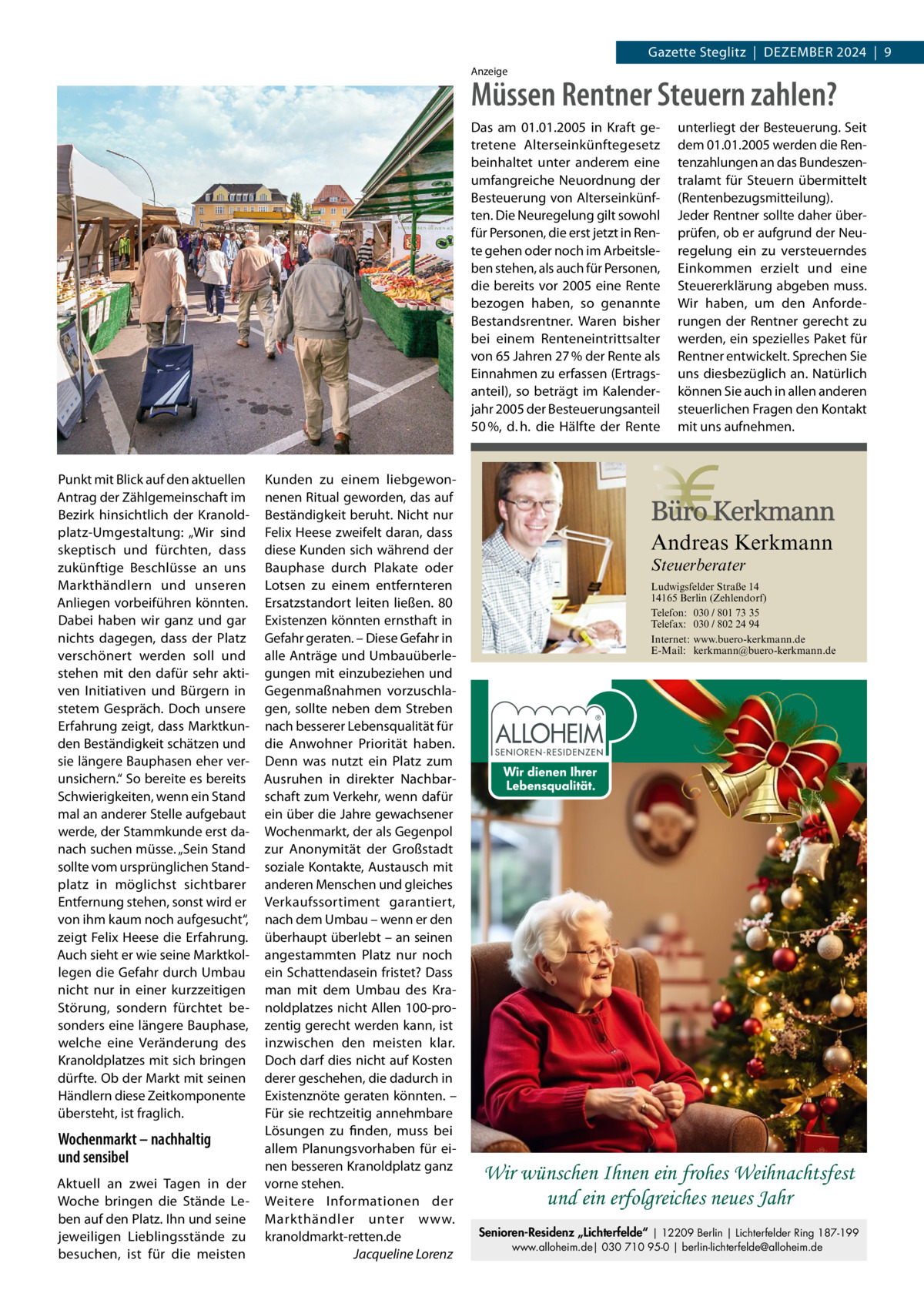 Gazette Steglitz  |  Dezember 2024  |  9 Anzeige  Müssen Rentner Steuern zahlen? Das am 01.01.2005 in Kraft getretene Alterseinkünftegesetz beinhaltet unter anderem eine umfangreiche Neuordnung der Besteuerung von Alterseinkünften. Die Neuregelung gilt sowohl für Personen, die erst jetzt in Rente gehen oder noch im Arbeitsleben stehen, als auch für Personen, die bereits vor 2005 eine Rente bezogen haben, so genannte Bestandsrentner. Waren bisher bei einem Renteneintrittsalter von 65 Jahren 27 % der Rente als Einnahmen zu erfassen (Ertragsanteil), so beträgt im Kalenderjahr 2005 der Besteuerungsanteil 50 %, d. h. die Hälfte der Rente  Punkt mit blick auf den aktuellen Antrag der zählgemeinschaft im bezirk hinsichtlich der Kranoldplatz-Umgestaltung: „Wir sind skeptisch und fürchten, dass zukünftige beschlüsse an uns markthändlern und unseren Anliegen vorbeiführen könnten. Dabei haben wir ganz und gar nichts dagegen, dass der Platz verschönert werden soll und stehen mit den dafür sehr aktiven Initiativen und bürgern in stetem Gespräch. Doch unsere erfahrung zeigt, dass marktkunden beständigkeit schätzen und sie längere bauphasen eher verunsichern.“ So bereite es bereits Schwierigkeiten, wenn ein Stand mal an anderer Stelle aufgebaut werde, der Stammkunde erst danach suchen müsse. „Sein Stand sollte vom ursprünglichen Standplatz in möglichst sichtbarer entfernung stehen, sonst wird er von ihm kaum noch aufgesucht“, zeigt Felix Heese die erfahrung. Auch sieht er wie seine marktkollegen die Gefahr durch Umbau nicht nur in einer kurzzeitigen Störung, sondern fürchtet besonders eine längere bauphase, welche eine Veränderung des Kranoldplatzes mit sich bringen dürfte. Ob der markt mit seinen Händlern diese zeitkomponente übersteht, ist fraglich.  Wochenmarkt – nachhaltig und sensibel Aktuell an zwei Tagen in der Woche bringen die Stände Leben auf den Platz. Ihn und seine jeweiligen Lieblingsstände zu besuchen, ist für die meisten  Kunden zu einem liebgewonnenen ritual geworden, das auf beständigkeit beruht. Nicht nur Felix Heese zweifelt daran, dass diese Kunden sich während der bauphase durch Plakate oder Lotsen zu einem entfernteren ersatzstandort leiten ließen. 80 existenzen könnten ernsthaft in Gefahr geraten. – Diese Gefahr in alle Anträge und Umbauüberlegungen mit einzubeziehen und Gegenmaßnahmen vorzuschlagen, sollte neben dem Streben nach besserer Lebensqualität für die Anwohner Priorität haben. Denn was nutzt ein Platz zum Ausruhen in direkter Nachbarschaft zum Verkehr, wenn dafür ein über die Jahre gewachsener Wochenmarkt, der als Gegenpol zur Anonymität der Großstadt soziale Kontakte, Austausch mit anderen menschen und gleiches Verkaufssortiment garantiert, nach dem Umbau – wenn er den überhaupt überlebt – an seinen angestammten Platz nur noch ein Schattendasein fristet? Dass man mit dem Umbau des Kranoldplatzes nicht Allen 100-prozentig gerecht werden kann, ist inzwischen den meisten klar. Doch darf dies nicht auf Kosten derer geschehen, die dadurch in existenznöte geraten könnten. – Für sie rechtzeitig annehmbare Lösungen zu finden, muss bei allem Planungsvorhaben für einen besseren Kranoldplatz ganz vorne stehen. Weitere Informationen der markthändler unter www. kranoldmarkt-retten.de Jacqueline Lorenz  unterliegt der Besteuerung. Seit dem 01.01.2005 werden die Rentenzahlungen an das Bundeszentralamt für Steuern übermittelt (Rentenbezugsmitteilung). Jeder Rentner sollte daher überprüfen, ob er aufgrund der Neuregelung ein zu versteuerndes Einkommen erzielt und eine Steuererklärung abgeben muss. Wir haben, um den Anforderungen der Rentner gerecht zu werden, ein spezielles Paket für Rentner entwickelt. Sprechen Sie uns diesbezüglich an. Natürlich können Sie auch in allen anderen steuerlichen Fragen den Kontakt mit uns aufnehmen.  Andreas Kerkmann Steuerberater  Foto: Denis Junker / Fotolia  Ludwigsfelder Straße 14 14165 Berlin (Zehlendorf) Telefon: 030 / 801 73 35 Telefax: 030 / 802 24 94 Internet: www.buero-kerkmann.de E-Mail: kerkmann@buero-kerkmann.de Mandantenportal https://buero-kerkmann.portalbereich.de  Wir wünschen Ihnen ein frohes Weihnachtsfest und ein erfolgreiches neues Jahr Senioren-Residenz „Lichterfelde“ | 12209 Berlin | Lichterfelder Ring 187-199 www.alloheim.de| 030 710 95-0 | berlin-lichterfelde@alloheim.de