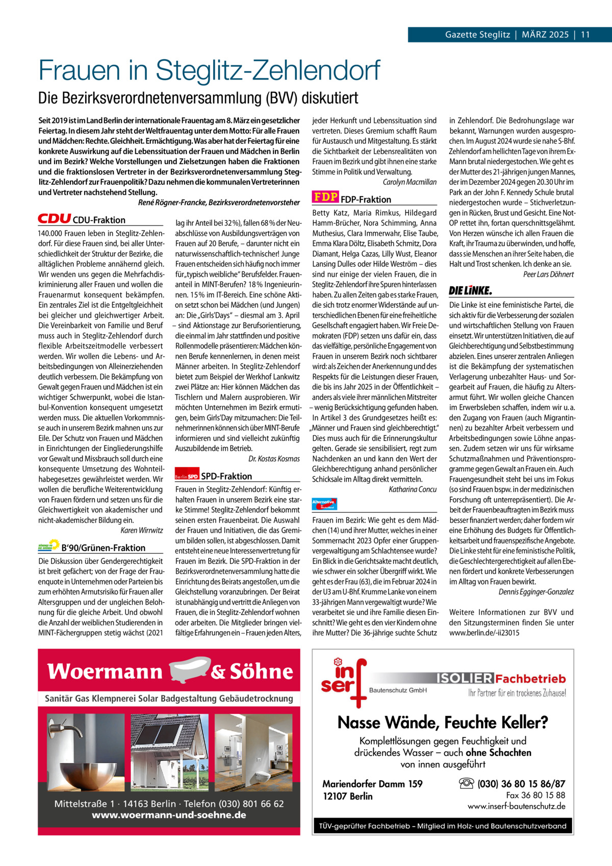 1 | Gazette Zehlendorf | MÄRZ 2025  Gazette Steglitz  |  März 2025  |  11  Frauen in Steglitz-Zehlendorf Die Bezirksverordnetenversammlung (BVV) diskutiert Seit 2019 ist im Land Berlin der internationale Frauentag am 8. März ein gesetzlicher Feiertag. In diesem Jahr steht der Weltfrauentag unter dem Motto: Für alle Frauen und Mädchen: Rechte. Gleichheit. Ermächtigung. Was aber hat der Feiertag für eine konkrete Auswirkung auf die Lebenssituation der Frauen und Mädchen in Berlin und im Bezirk? Welche Vorstellungen und Zielsetzungen haben die Fraktionen und die fraktionslosen Vertreter in der Bezirksverordnetenversammlung Steglitz-Zehlendorf zur Frauenpolitik? Dazu nehmen die kommunalen Vertreterinnen und Vertreter nachstehend Stellung. René Rögner-Francke, Bezirksverordnetenvorsteher  CDU-Fraktion lag ihr Anteil bei 32 %), fallen 68 % der Neu140.000 Frauen leben in Steglitz-Zehlen- abschlüsse von Ausbildungsverträgen von dorf. Für diese Frauen sind, bei aller Unter- Frauen auf 20 Berufe, – darunter nicht ein schiedlichkeit der Struktur der Bezirke, die naturwissenschaftlich-technischer! Junge alltäglichen Probleme annähernd gleich. Frauen entscheiden sich häufig noch immer Wir wenden uns gegen die Mehrfachdis- für„typisch weibliche“ Berufsfelder. Frauenkriminierung aller Frauen und wollen die anteil in MINT-Berufen? 18 % IngenieurinFrauenarmut konsequent bekämpfen. nen. 15 % im IT-Bereich. Eine schöne AktiEin zentrales Ziel ist die Entgeltgleichheit on setzt schon bei Mädchen (und Jungen) bei gleicher und gleichwertiger Arbeit. an: Die „Girls’Days“ – diesmal am 3. April Die Vereinbarkeit von Familie und Beruf – sind Aktionstage zur Berufsorientierung, muss auch in Steglitz-Zehlendorf durch die einmal im Jahr stattfinden und positive flexible Arbeitszeitmodelle verbessert Rollenmodelle präsentieren: Mädchen könwerden. Wir wollen die Lebens- und Ar- nen Berufe kennenlernen, in denen meist beitsbedingungen von Alleinerziehenden Männer arbeiten. In Steglitz-Zehlendorf deutlich verbessern. Die Bekämpfung von bietet zum Beispiel der Werkhof Lankwitz Gewalt gegen Frauen und Mädchen ist ein zwei Plätze an: Hier können Mädchen das wichtiger Schwerpunkt, wobei die Istan- Tischlern und Malern ausprobieren. Wir bul-Konvention konsequent umgesetzt möchten Unternehmen im Bezirk ermutiwerden muss. Die aktuellen Vorkommnis- gen, beim Girls’Day mitzumachen: Die Teilse auch in unserem Bezirk mahnen uns zur nehmerinnen können sich über MINT-Berufe Eile. Der Schutz von Frauen und Mädchen informieren und sind vielleicht zukünftig in Einrichtungen der Eingliederungshilfe Auszubildende im Betrieb. Dr. Kostas Kosmas vor Gewalt und Missbrauch soll durch eine konsequente Umsetzung des WohnteilSPD-Fraktion habegesetzes gewährleistet werden. Wir Berlin wollen die berufliche Weiterentwicklung Frauen in Steglitz-Zehlendorf: Künftig ervon Frauen fördern und setzen uns für die halten Frauen in unserem Bezirk eine starGleichwertigkeit von akademischer und ke Stimme! Steglitz-Zehlendorf bekommt nicht-akademischer Bildung ein. seinen ersten Frauenbeirat. Die Auswahl Karen Wirrwitz der Frauen und Initiativen, die das Gremium bilden sollen, ist abgeschlossen. Damit B‘90/Grünen-Fraktion entsteht eine neue Interessenvertretung für Die Diskussion über Gendergerechtigkeit Frauen im Bezirk. Die SPD-Fraktion in der ist breit gefächert; von der Frage der Frau- Bezirksverordnetenversammlung hatte die enquote in Unternehmen oder Parteien bis Einrichtung des Beirats angestoßen, um die zum erhöhten Armutsrisiko für Frauen aller Gleichstellung voranzubringen. Der Beirat Altersgruppen und der ungleichen Beloh- ist unabhängig und vertritt die Anliegen von nung für die gleiche Arbeit. Und obwohl Frauen, die in Steglitz-Zehlendorf wohnen die Anzahl der weiblichen Studierenden in oder arbeiten. Die Mitglieder bringen vielMINT-Fächergruppen stetig wächst (2021 fältige Erfahrungen ein – Frauen jeden Alters,  1.140 Zeichen pro Fraktion Sanitär Gas Klempnerei Solar Badgestaltung Gebäudetrocknung   Vorwort 588 CDU 1151 Grüne 1268 SPD 890 FDP 1141 Mittelstraße 1 · 14163 Berlin · Telefon (030) 801 66 62 AfD 1138 www.woermann-und-soehne.de Linke 1165  jeder Herkunft und Lebenssituation sind vertreten. Dieses Gremium schafft Raum für Austausch und Mitgestaltung. Es stärkt die Sichtbarkeit der Lebensrealitäten von Frauen im Bezirk und gibt ihnen eine starke Stimme in Politik und Verwaltung. Carolyn Macmillan  FDP-Fraktion Betty Katz, Maria Rimkus, Hildegard Hamm-Brücher, Nora Schimming, Anna Muthesius, Clara Immerwahr, Elise Taube, Emma Klara Döltz, Elisabeth Schmitz, Dora Diamant, Helga Cazas, Lilly Wust, Eleanor Lansing Dulles oder Hilde Weström – dies sind nur einige der vielen Frauen, die in Steglitz-Zehlendorf ihre Spuren hinterlassen haben. Zu allen Zeiten gab es starke Frauen, die sich trotz enormer Widerstände auf unterschiedlichen Ebenen für eine freiheitliche Gesellschaft engagiert haben. Wir Freie Demokraten (FDP) setzen uns dafür ein, dass das vielfältige, persönliche Engagement von Frauen in unserem Bezirk noch sichtbarer wird: als Zeichen der Anerkennung und des Respekts für die Leistungen dieser Frauen, die bis ins Jahr 2025 in der Öffentlichkeit – anders als viele ihrer männlichen Mitstreiter – wenig Berücksichtigung gefunden haben. In Artikel 3 des Grundgesetzes heißt es: „Männer und Frauen sind gleichberechtigt.“ Dies muss auch für die Erinnerungskultur gelten. Gerade sie sensibilisiert, regt zum Nachdenken an und kann den Wert der Gleichberechtigung anhand persönlicher Schicksale im Alltag direkt vermitteln. Katharina Concu Alternative für  Deutschland  AfD   Frauen im Bezirk: Wie geht es dem Mädchen (14) und ihrer Mutter, welches in einer Sommernacht 2023 Opfer einer Gruppenvergewaltigung am Schlachtensee wurde? Ein Blick in die Gerichtsakte macht deutlich, wie schwer ein solcher Übergriff wirkt. Wie geht es der Frau (63), die im Februar 2024 in der U3 am U-Bhf. Krumme Lanke von einem 33-jährigen Mann vergewaltigt wurde? Wie verarbeitet sie und ihre Familie diesen Einschnitt? Wie geht es den vier Kindern ohne ihre Mutter? Die 36-jährige suchte Schutz  in Zehlendorf. Die Bedrohungslage war bekannt, Warnungen wurden ausgesprochen. Im August 2024 wurde sie nahe S-Bhf. Zehlendorf am hellichten Tage von ihrem ExMann brutal niedergestochen. Wie geht es der Mutter des 21-jährigen jungen Mannes, der im Dezember 2024 gegen 20.30 Uhr im Park an der John F. Kennedy Schule brutal niedergestochen wurde – Stichverletzungen in Rücken, Brust und Gesicht. Eine NotOP rettet ihn, fortan querschnittsgelähmt. Von Herzen wünsche ich allen Frauen die Kraft, ihr Trauma zu überwinden, und hoffe, dass sie Menschen an ihrer Seite haben, die Halt und Trost schenken. Ich denke an sie. Peer Lars Döhnert  Die Linke  Die Linke ist eine feministische Partei, die sich aktiv für die Verbesserung der sozialen und wirtschaftlichen Stellung von Frauen einsetzt. Wir unterstützen Initiativen, die auf Gleichberechtigung und Selbstbestimmung abzielen. Eines unserer zentralen Anliegen ist die Bekämpfung der systematischen Verlagerung unbezahlter Haus- und Sorgearbeit auf Frauen, die häufig zu Altersarmut führt. Wir wollen gleiche Chancen im Erwerbsleben schaffen, indem wir u. a. den Zugang von Frauen (auch Migrantinnen) zu bezahlter Arbeit verbessern und Arbeitsbedingungen sowie Löhne anpassen. Zudem setzen wir uns für wirksame Schutzmaßnahmen und Präventionsprogramme gegen Gewalt an Frauen ein. Auch Frauengesundheit steht bei uns im Fokus (so sind Frauen bspw. in der medizinischen Forschung oft unterrepräsentiert). Die Arbeit der Frauenbeauftragten im Bezirk muss besser finanziert werden; daher fordern wir eine Erhöhung des Budgets für Öffentlichkeitsarbeit und frauenspezifische Angebote. Die Linke steht für eine feministische Politik, die Geschlechtergerechtigkeit auf allen Ebenen fördert und konkrete Verbesserungen im Alltag von Frauen bewirkt. Dennis Egginger-Gonzalez Weitere Informationen zur BVV und den Sitzungsterminen finden Sie unter www.berlin.de/-ii23015  Nasse Wände, Feuchte Keller? Komplettlösungen gegen Feuchtigkeit und drückendes Wasser – auch ohne Schachten von innen ausgeführt Mariendorfer Damm 159 12107 Berlin  (030) 36 80 15 86/87 Fax 36 80 15 88 www.inserf-bautenschutz.de  TÜV-geprüfter Fachbetrieb – Mitglied im Holz- und Bautenschutzverband