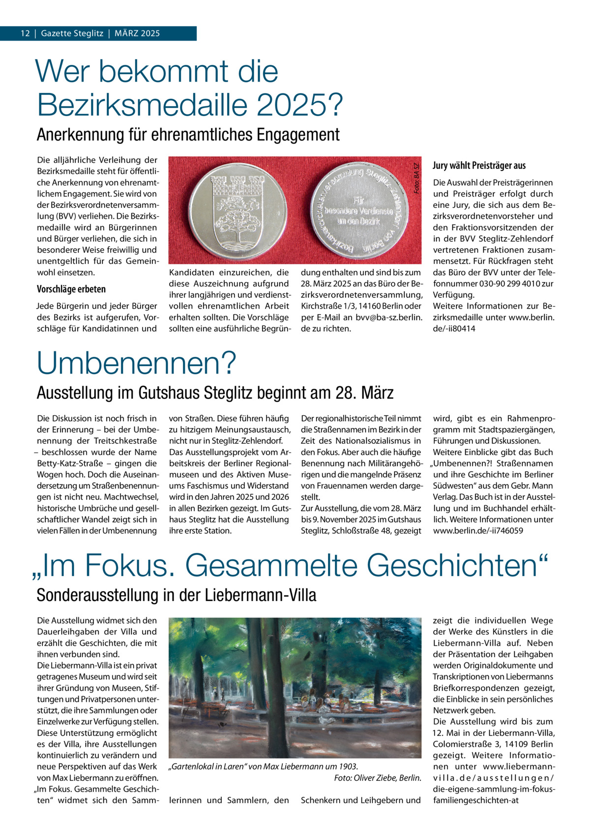 12  |  Gazette Steglitz  |  März 2025  Wer bekommt die Bezirksmedaille 2025? Die alljährliche Verleihung der Bezirksmedaille steht für öffentliche Anerkennung von ehrenamtlichem Engagement. Sie wird von der Bezirksverordnetenversammlung (BVV) verliehen. Die Bezirksmedaille wird an Bürgerinnen und Bürger verliehen, die sich in besonderer Weise freiwillig und unentgeltlich für das Gemeinwohl einsetzen.  Vorschläge erbeten Jede Bürgerin und jeder Bürger des Bezirks ist aufgerufen, Vorschläge für Kandidatinnen und  Foto: BA SZ  Anerkennung für ehrenamtliches Engagement  Kandidaten einzureichen, die diese Auszeichnung aufgrund ihrer langjährigen und verdienstvollen ehrenamtlichen Arbeit erhalten sollten. Die Vorschläge sollten eine ausführliche Begrün dung enthalten und sind bis zum 28. März 2025 an das Büro der Bezirksverordnetenversammlung, Kirchstraße 1/3, 14160 Berlin oder per E-Mail an bvv@ba-sz.berlin. de zu richten.  Jury wählt Preisträger aus Die Auswahl der Preisträgerinnen und Preisträger erfolgt durch eine Jury, die sich aus dem Bezirksverordnetenvorsteher und den Fraktionsvorsitzenden der in der BVV Steglitz-zehlendorf vertretenen Fraktionen zusammensetzt. Für rückfragen steht das Büro der BVV unter der Telefonnummer 030-90 299 4010 zur Verfügung. Weitere Informationen zur Bezirksmedaille unter www.berlin. de/-ii80414  Umbenennen? Ausstellung im Gutshaus Steglitz beginnt am 28. März Die Diskussion ist noch frisch in der Erinnerung – bei der Umbenennung der Treitschkestraße – beschlossen wurde der Name Betty-Katz-Straße – gingen die Wogen hoch. Doch die Auseinandersetzung um Straßenbenennungen ist nicht neu. Machtwechsel, historische Umbrüche und gesellschaftlicher Wandel zeigt sich in vielen Fällen in der Umbenennung  von Straßen. Diese führen häufig zu hitzigem Meinungsaustausch, nicht nur in Steglitz-zehlendorf. Das Ausstellungsprojekt vom Arbeitskreis der Berliner regionalmuseen und des Aktiven Museums Faschismus und Widerstand wird in den Jahren 2025 und 2026 in allen Bezirken gezeigt. Im Gutshaus Steglitz hat die Ausstellung ihre erste Station.  Der regionalhistorische Teil nimmt wird, gibt es ein rahmenprodie Straßennamen im Bezirk in der gramm mit Stadtspaziergängen, zeit des Nationalsozialismus in Führungen und Diskussionen. den Fokus. Aber auch die häufige Weitere Einblicke gibt das Buch Benennung nach Militärangehö- „Umbenennen?! Straßennamen rigen und die mangelnde Präsenz und ihre Geschichte im Berliner von Frauennamen werden darge- Südwesten“ aus dem Gebr. Mann Verlag. Das Buch ist in der Ausstelstellt. zur Ausstellung, die vom 28. März lung und im Buchhandel erhältbis 9. November 2025 im Gutshaus lich. Weitere Informationen unter Steglitz, Schloßstraße 48, gezeigt www.berlin.de/-ii746059  „Im Fokus. Gesammelte Geschichten“ Sonderausstellung in der Liebermann-Villa Die Ausstellung widmet sich den Dauerleihgaben der Villa und erzählt die Geschichten, die mit ihnen verbunden sind. Die Liebermann-Villa ist ein privat getragenes Museum und wird seit ihrer Gründung von Museen, Stiftungen und Privatpersonen unterstützt, die ihre Sammlungen oder Einzelwerke zur Verfügung stellen. Diese Unterstützung ermöglicht es der Villa, ihre Ausstellungen kontinuierlich zu verändern und neue Perspektiven auf das Werk von Max Liebermann zu eröffnen. „Im Fokus. Gesammelte Geschichten“ widmet sich den Samm „Gartenlokal in Laren“ von Max Liebermann um 1903. Foto: Oliver Ziebe, Berlin. lerinnen und Sammlern, den  Schenkern und Leihgebern und  zeigt die individuellen Wege der Werke des Künstlers in die Liebermann-Villa auf. Neben der Präsentation der Leihgaben werden Originaldokumente und Transkriptionen von Liebermanns Briefkorrespondenzen gezeigt, die Einblicke in sein persönliches Netzwerk geben. Die Ausstellung wird bis zum 12. Mai in der Liebermann-Villa, Colomierstraße  3, 14109  Berlin gezeigt. Weitere Informationen unter www.liebermannvilla.de/ausstellungen/ die-eigene-sammlung-im-fokusfamiliengeschichten-at