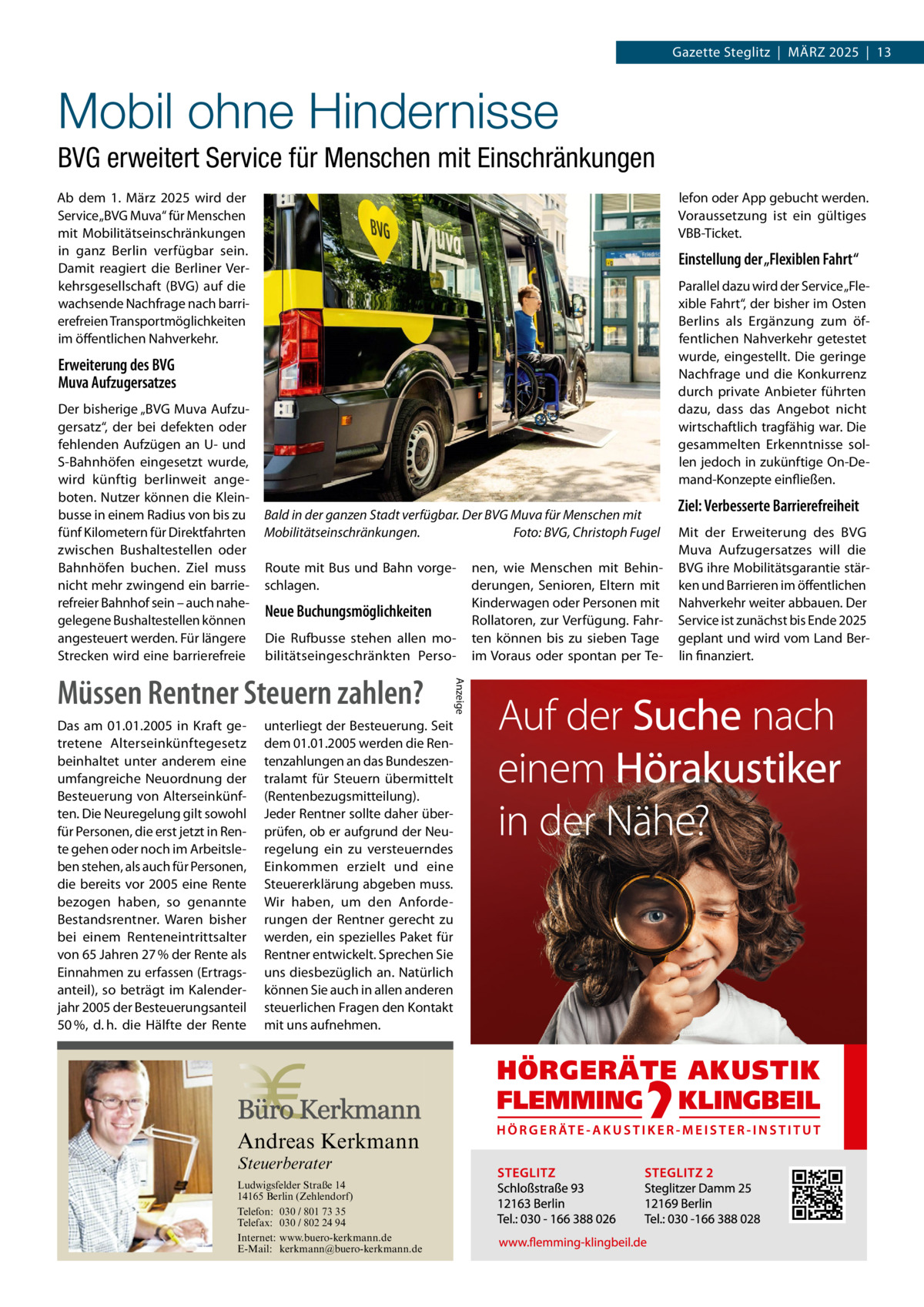 Gazette Steglitz  |  März 2025  |  13  Mobil ohne Hindernisse BVG erweitert Service für Menschen mit Einschränkungen Ab dem 1.  März 2025 wird der Service „BVG Muva“ für Menschen mit Mobilitätseinschränkungen in ganz Berlin verfügbar sein. Damit reagiert die Berliner Verkehrsgesellschaft (BVG) auf die wachsende Nachfrage nach barrierefreien Transportmöglichkeiten im öffentlichen Nahverkehr.  lefon oder App gebucht werden. Voraussetzung ist ein gültiges VBB-Ticket.  Einstellung der „Flexiblen Fahrt“ Parallel dazu wird der Service „Flexible Fahrt“, der bisher im Osten Berlins als Ergänzung zum öffentlichen Nahverkehr getestet wurde, eingestellt. Die geringe Nachfrage und die Konkurrenz durch private Anbieter führten dazu, dass das Angebot nicht wirtschaftlich tragfähig war. Die gesammelten Erkenntnisse sollen jedoch in zukünftige On-Demand-Konzepte einfließen.  Erweiterung des BVG Muva Aufzugersatzes Der bisherige „BVG Muva Aufzugersatz“, der bei defekten oder fehlenden Aufzügen an U- und S-Bahnhöfen eingesetzt wurde, wird künftig berlinweit angeboten. Nutzer können die Kleinbusse in einem Radius von bis zu fünf Kilometern für Direktfahrten zwischen Bushaltestellen oder Bahnhöfen buchen. Ziel muss nicht mehr zwingend ein barrierefreier Bahnhof sein – auch nahegelegene Bushaltestellen können angesteuert werden. Für längere Strecken wird eine barrierefreie  Bald in der ganzen Stadt verfügbar. Der BVG Muva für Menschen mit Mobilitätseinschränkungen. � Foto: BVG, Christoph Fugel Route mit Bus und Bahn vorgeschlagen.  Neue Buchungsmöglichkeiten Die Rufbusse stehen allen mobilitätseingeschränkten Perso Das am 01.01.2005 in Kraft getretene Alterseinkünftegesetz beinhaltet unter anderem eine umfangreiche Neuordnung der Besteuerung von Alterseinkünften. Die Neuregelung gilt sowohl für Personen, die erst jetzt in Rente gehen oder noch im Arbeitsleben stehen, als auch für Personen, die bereits vor 2005 eine Rente bezogen haben, so genannte Bestandsrentner. Waren bisher bei einem Renteneintrittsalter von 65 Jahren 27 % der Rente als Einnahmen zu erfassen (Ertragsanteil), so beträgt im Kalenderjahr 2005 der Besteuerungsanteil 50 %, d. h. die Hälfte der Rente  unterliegt der Besteuerung. Seit dem 01.01.2005 werden die Rentenzahlungen an das Bundeszentralamt für Steuern übermittelt (Rentenbezugsmitteilung). Jeder Rentner sollte daher überprüfen, ob er aufgrund der Neuregelung ein zu versteuerndes Einkommen erzielt und eine Steuererklärung abgeben muss. Wir haben, um den Anforderungen der Rentner gerecht zu werden, ein spezielles Paket für Rentner entwickelt. Sprechen Sie uns diesbezüglich an. Natürlich können Sie auch in allen anderen steuerlichen Fragen den Kontakt mit uns aufnehmen.  Andreas Kerkmann Steuerberater  Foto: Denis Junker / Fotolia  Ludwigsfelder Straße 14 14165 Berlin (Zehlendorf) Telefon: 030 / 801 73 35 Telefax: 030 / 802 24 94 Internet: www.buero-kerkmann.de E-Mail: kerkmann@buero-kerkmann.de Mandantenportal https://buero-kerkmann.portalbereich.de  Anzeige  Müssen Rentner Steuern zahlen?  nen, wie Menschen mit Behinderungen, Senioren, Eltern mit Kinderwagen oder Personen mit Rollatoren, zur Verfügung. Fahrten können bis zu sieben Tage im Voraus oder spontan per Te Ziel: Verbesserte Barrierefreiheit Mit der Erweiterung des BVG Muva Aufzugersatzes will die BVG ihre Mobilitätsgarantie stärken und Barrieren im öffentlichen Nahverkehr weiter abbauen. Der Service ist zunächst bis Ende 2025 geplant und wird vom Land Berlin finanziert.