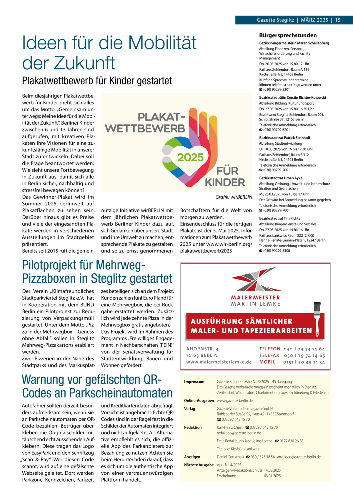 Gazette Steglitz  |  März 2025  |  15  Ideen für die Mobilität der Zukunft  Bürgersprechstunden Bezirksbürgermeisterin Maren Schellenberg Abteilung Finanzen, Personal, Wirtschaftsförderung und Facility Management Do, 20.03.2025 von 15 bis 17 Uhr Rathaus Zehlendorf, Raum A 131 Kirchstraße 1/3, 14163 Berlin Künftige Sprechstundentermine können telefonisch erfragt werden unter ☎ (030) 90299-3301  Plakatwettbewerb für Kinder gestartet Beim diesjährigen Plakatwettbewerb für Kinder dreht sich alles um das Motto: „Gemeinsam unterwegs: Meine Idee für die Mobilität der Zukunft“. Berliner Kinder zwischen 6 und 13 Jahren sind aufgerufen, mit kreativen Plakaten ihre Visionen für eine zukunftsfähige Mobilität in unserer Stadt zu entwickeln. Dabei soll die Frage beantwortet werden: Wie sieht unsere Fortbewegung in Zukunft aus, damit sich alle in Berlin sicher, nachhaltig und stressfrei bewegen können? Das Gewinner-Plakat wird im Sommer 2025 berlinweit auf Plakatflächen zu sehen sein. Darüber hinaus gibt es Preise und viele der eingesandten Plakate werden in verschiedenen Ausstellungen im Stadtgebiet präsentiert. Bereits seit 2015 ruft die gemein Bezirksstadträtin Cerstin Richter-Kotowski Abteilung Bildung, Kultur und Sport Do, 27.03.2025 von 15 bis 16.30 Uhr Bezirksamt Steglitz-Zehlendorf, Raum 205, Schloßstraße 37, 12163 Berlin Telefonische Anmeldung erforderlich ☎ (030) 90299-6201 Bezirksstadtrat Patrick Steinhoff Abteilung Stadtentwicklung Di, 18.03.2025 von 16 bis 17.30 Uhr Rathaus Zehlendorf, Raum E 312 Kirchstraße 1/3, 14163 Berlin Telefonische Anmeldung erforderlich ☎ (030) 90299-2001  � nützige Initiative wirBERLIN mit dem jährlichen Plakatwettbewerb Berliner Kinder dazu auf, sich Gedanken über unsere Stadt und ihre Umwelt zu machen, entsprechende Plakate zu gestalten und so zu ernst genommenen  Grafik: wirBERLIN Botschaftern für die Welt von morgen zu werden. Einsendeschluss für die fertigen Plakate ist der 5. Mai 2025. Informationen zum Plakatwettbewerb 2025 unter www.wir-berlin.org/ plakatwettbewerb2025  Bezirksstadtrat Urban Aykal Abteilung Ordnung, Umwelt- und Naturschutz, Straßen und Grünflächen Mi, 26.03.2025 von 15 bis 17 Uhr Der Ort wird bei Anmeldung bekannt gegeben. Telefonische Anmeldung erforderlich ☎ (030) 90299-7001 Bezirksstadtrat Tim Richter Abteilung Bürgerdienste und Soziales Do, 27.03.2025 von 14 bis 16 Uhr Rathaus Lankwitz, Raum 222 (2. OG) Hanna-Renate-Laurien-Platz 1, 12247 Berlin Telefonische Anmeldung erforderlich ☎ (030) 90299-5300  Pilotprojekt für MehrwegPizzaboxen in Steglitz gestartet Der Verein „Klimafreundliches Stadtparkviertel Steglitz e. V.“ hat in Kooperation mit dem BUND Berlin ein Pilotprojekt zur Reduzierung von Verpackungsmüll gestartet. Unter dem Motto „Pizza in der Mehrwegbox – Genuss ohne Abfall“ sollen in Steglitz Mehrweg-Pizzakartons etabliert werden. Zwei Pizzerien in der Nähe des Stadtparks und des Markusplat zes beteiligen sich an dem Projekt. Kunden zahlen fünf Euro Pfand für eine Mehrwegbox, die bei Rückgabe erstattet werden. Zusätzlich wird jede zehnte Pizza in der Mehrwegbox gratis angeboten. Das Projekt wird im Rahmen des Programms „Freiwilliges Engagement in Nachbarschaften (FEIN)“ von der Senatsverwaltung für Stadtentwicklung, Bauen und Wohnen gefördert.  Warnung vor gefälschten QRCodes an Parkscheinautomaten Autofahrer sollten derzeit besonders aufmerksam sein, wenn sie an Parkscheinautomaten per QRCode bezahlen. Betrüger überkleben die Originalschilder mit täuschend echt aussehenden Aufklebern. Diese tragen das Logo von EasyPark und den Schriftzug „Scan & Pay“. Wer diesen Code scannt, wird auf eine gefälschte Webseite geleitet. Dort werden Parkzone, Kennzeichen, Parkzeit  und Kreditkartendaten abgefragt. Vorsicht ist angebracht: Echte QRCodes sind in der Regel fest in die Schilder der Automaten integriert und nicht aufgeklebt. Als Alternative empfiehlt es sich, die offizielle App des Parkanbieters zur Bezahlung zu nutzen. Achten Sie beim Herunterladen darauf, dass es sich um die authentische App von einer vertrauenswürdigen Plattform handelt.  AUS FÜ H RU NG SÄ MTLICH ER M A LER- U N D TA PEZ I ER A RB EITE N A H O R N STR . 4 12 16 3 B E R L I N www.malermeisterlemke.de  Impressum	  TE L E FO N 0 3 0 I 79 74 14 6 4 TE L E FA X 0 3 0 I 79 74 14 6 5 MOB I L 0 15 1 I 2 0 45 21 3 4  Gazette Steglitz ·  März Nr. 3/2025 ·  45. Jahrgang Das Gazette Verbrauchermagazin erscheint monatlich in Steglitz, Zehlendorf, Wilmersdorf, Charlottenburg sowie Schöneberg & Friedenau.  Online-Ausgaben	 www.gazette-berlin.de Verlag	  Gazette Verbrauchermagazin GmbH Ruhlsdorfer Straße 95, Haus 42 · 14532 Stahnsdorf ☎ 03329 / 645 15 70  Redaktion	  Karl-Heinz Christ · ☎ 03329 / 645 15 70 redaktion@gazette-berlin.de  	  Freie Redakteurin Jacqueline Lorenz · ☎ 0172 630 26 88  	  Titelbild: Kiezbüro Lankwitz  Anzeigen	  Daniel Gottschalk ·☎ 030 / 323 38 54 · anzeigen@gazette-berlin.de  Nächste Ausgabe	 April Nr. 4/2025 Anzeigen-/Redaktionsschluss	14.03.2025 Erscheinung	03.04.2025