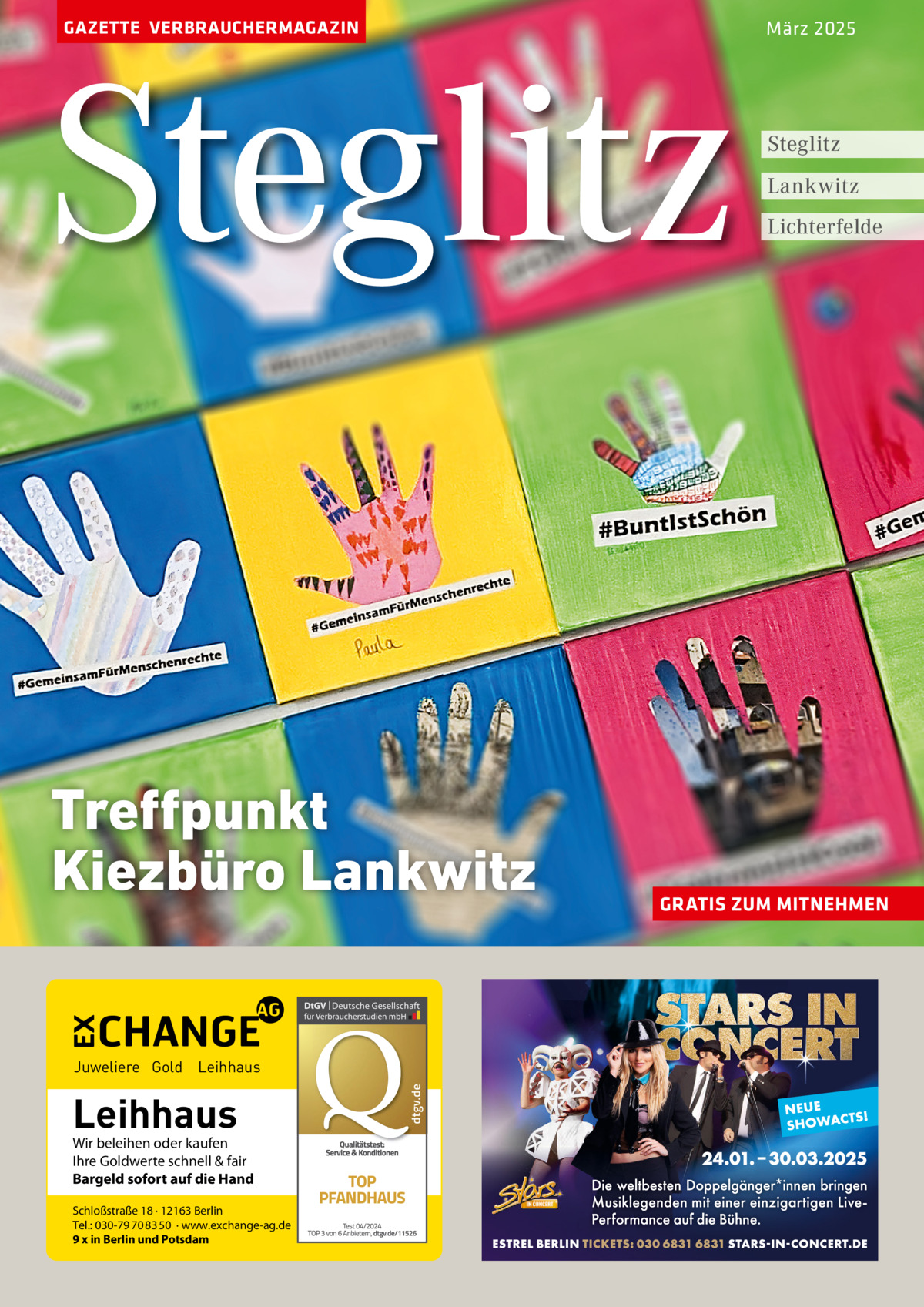 GAZETTE VERBRAUCHERMAGAZIN  Steglitz Treffpunkt Kiezbüro Lankwitz  Leihhaus  Wir beleihen oder kaufen Ihre Goldwerte schnell & fair Bargeld sofort auf die Hand Schloßstraße 18 · 12163 Berlin Tel.: 030-79 70 83 50 · www.exchange-ag.de 9 x in Berlin und Potsdam  dtgv de dtgv.de  Juweliere Gold Leihhaus  März 2025  Steglitz Lankwitz Lichterfelde  GRATIS ZUM MITNEHMEN