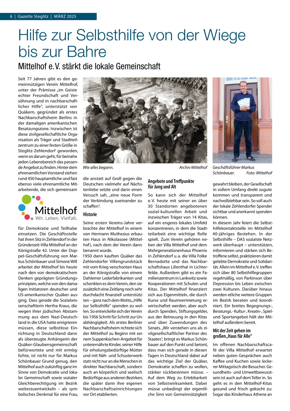 6  |  Gazette Steglitz  |  März 2025  Hilfe zur Selbsthilfe von der Wiege bis zur Bahre Mittelhof e. V. stärkt die lokale Gemeinschaft Seit 77  Jahren gibt es den gemeinnützigen Verein Mittelhof, unter der Prämisse „im Geiste echter Freundschaft und Versöhnung und in nachbarschaftlicher Hilfe“, unterstützt von Quäkern, gegründet als erstes Nachbarschaftsheim Berlins in der damaligen amerikanischen Besatzungszone. Inzwischen ist diese zivilgesellschaftliche Organisation als Träger und Stadtteilzentrum zu einer festen Größe in Steglitz-Zehlendorf geworden, wenn es darum geht, für beinahe jeden Lebensbereich das passende Angebot zu finden. Hinter dem ehrenamtlichen Vorstand stehen rund 450 hauptamtliche und fast ebenso viele ehrenamtliche Mitarbeitende, die sich gemeinsam  Wie alles begann.� die anstatt auf Groll gegen die Deutschen vielmehr auf Nächstenliebe setzte und darin einen Versuch sah, „eine neue Form der Verbindung zueinander zu schaffen“.  Historie Seine ersten Vereins-Jahre verfür Demokratie und Teilhabe brachte der Mittelhof in einem einsetzen. Die Geschäftsstelle von Hermann Muthesius erbauhat ihren Sitz in Zehlendorf in der ten Haus in Nikolassee (MittelGründerzeit-Villa Mittelhof an der hof ), nach dem der Verein dann Königstraße  42. Unter der Dop- benannt wurde. pel-Geschäftsführung von Mar- 1950 dann kauften Quäker das kus Schönbauer und Simone Will Zehlendorfer Villengrundstück arbeitet der Mittelhof bis heute mit vom Krieg verschonten Haus nach den von demokratischem an der Königstraße von einem Denken geprägten Gründungs- Dahlemer Lederfabrikanten und prinzipien, welche von den dama- schenkten es dem Verein, den sie ligen Initiatoren deutscher und zusätzlich eine Zeitlang noch sehr US-amerikanischer Quäker aus- durchdacht finanziell unterstützging. Dass gerade die Sozialwis- ten – ganz nach dem Motto, „Hilfe senschaftlerin Hertha Kraus, die zur Selbsthilfe“ spenden zu wolwegen ihrer jüdischen Abstam- len. So entwickelte sich der Verein mung aus dem Nazi-Deutsch- bis 1956 Schritt für Schritt zur Unland in die USA hatte emigrieren abhängigkeit. Als erstes Berliner müssen, diese selbstlose Ein- Nachbarschaftsheim richtete sich richtung in Deutschland dann der Mittelhof zu Beginn mit seials überzeugte Anhängerin der nem Suppenküchen-Angebot für Quäker-Glaubensgemeinschaft unterernährte Kinder, seiner Hilfe befürwortete und mit ermög- für erholungsbedürftige Mütter lichte, ist nicht nur für Markus und mit Näh- und SchusterwerkSchönbauer Grund genug, den statt nicht nur an die Menschen in Mittelhof auch zukünftig ganz im direkter Nachbarschaft, sondern Sinne von Demokratie und loka- auch an körperlich und seelisch ler Gemeinschaft sowie sozialer Bedürftige aus anderen Bezirken, Gleichberechtigung im Bezirk die später dann ihre eigenen weiterzuentwickeln – als sym- Nachbarschaftseinrichtungen bolisches Denkmal für eine Frau, vor Ort etablierten.  Archiv Mittelhof  Angebote und Treffpunkte für Jung und Alt So kann sich der Mittelhof e. V. heute mit seiner an über 30  Standorten angebotenen sozial-kulturellen Arbeit und inzwischen Träger von 14 Kitas, auf ein engeres lokales Umfeld konzentrieren, in dem die Stadtteilarbeit eine wichtige Rolle spielt. Zum Verein gehören neben der Villa Mittelhof und dem Mehrgenerationenhaus Phoenix in Zehlendorf u. a. die Villa Folke Bernadotte und das Nachbarschaftshaus Lilienthal in Lichterfelde. Außerdem gibt es ein Familienzentrum in Lankwitz sowie Kooperationen mit Schulen und Kitas. Der Mittelhof finanziert sich aus Eigenmitteln, die durch Kurse und Raumvermietung erwirtschaftet werden, aber auch durch Spenden, Stiftungsgelder, aus der Betreuung in den Kitas und über Zuwendungen des Senats. „Wir verstehen uns als zivilgesellschaftlicher Partner des Staates“, bringt es Markus Schönbauer auf den Punkt und betont, dass man sich gerade in diesen Tagen in Deutschland dabei auf das wichtige Ziel der Quäker, Demokratie schaffen zu wollen, stärker rückbesinnen müsse. – Auf dem Weg zu Erlebbarkeit von Selbstwirksamkeit. Dabei müsse unbedingt der eigentliche Sinn von Gemeinnützigkeit  Geschäftsführer Markus Schönbauer.� Foto: Mittelhof gewahrt bleiben, der Gesellschaft in vollem Umfang direkt zugute kommen und transparent und nachvollziehbar sein. So soll auch der lokale Zehlendorfer Spender sichtbar und anerkannt spenden können. In diesem Jahr feiert die Selbsthilfekontaktstelle im Mittelhof 40-jähriges Bestehen. In der Selbsthilfe – DAS sozialste Netzwerk überhaupt – unterstützen, informieren und stärken sich Betroffene selbst, praktizieren damit gelebte Demokratie und Solidarität. Allein im Mittelhof e. V. treffen sich über 80 Selbsthilfegruppen regelmäßig, von Parkinson über Depression bis Leben zwischen zwei Kulturen. Darüber hinaus werden etliche weitere Gruppen im Bezirk beraten und koordiniert. Ein breites Begegnungs-, Beratungs.- Kultur-, Kreativ-, Spielund Sportangebot hält der Mittelhof außerdem bereit.  Mit der Zeit gehen im großen „Haus für Alle“ Im offenen Nachbarschaftscafé der Villa Mittelhof erwartet neben guten Gesprächen auch Kaffee und Kuchen sowie leckerer Mittagstisch die Besucher. Gesundheits- und Umweltbewusstsein ist auch auf dem Teller in. So geht es in den Mittelhof-Kitas gesund und frisch gekocht zu: Sogar das Kinderhaus Athene an