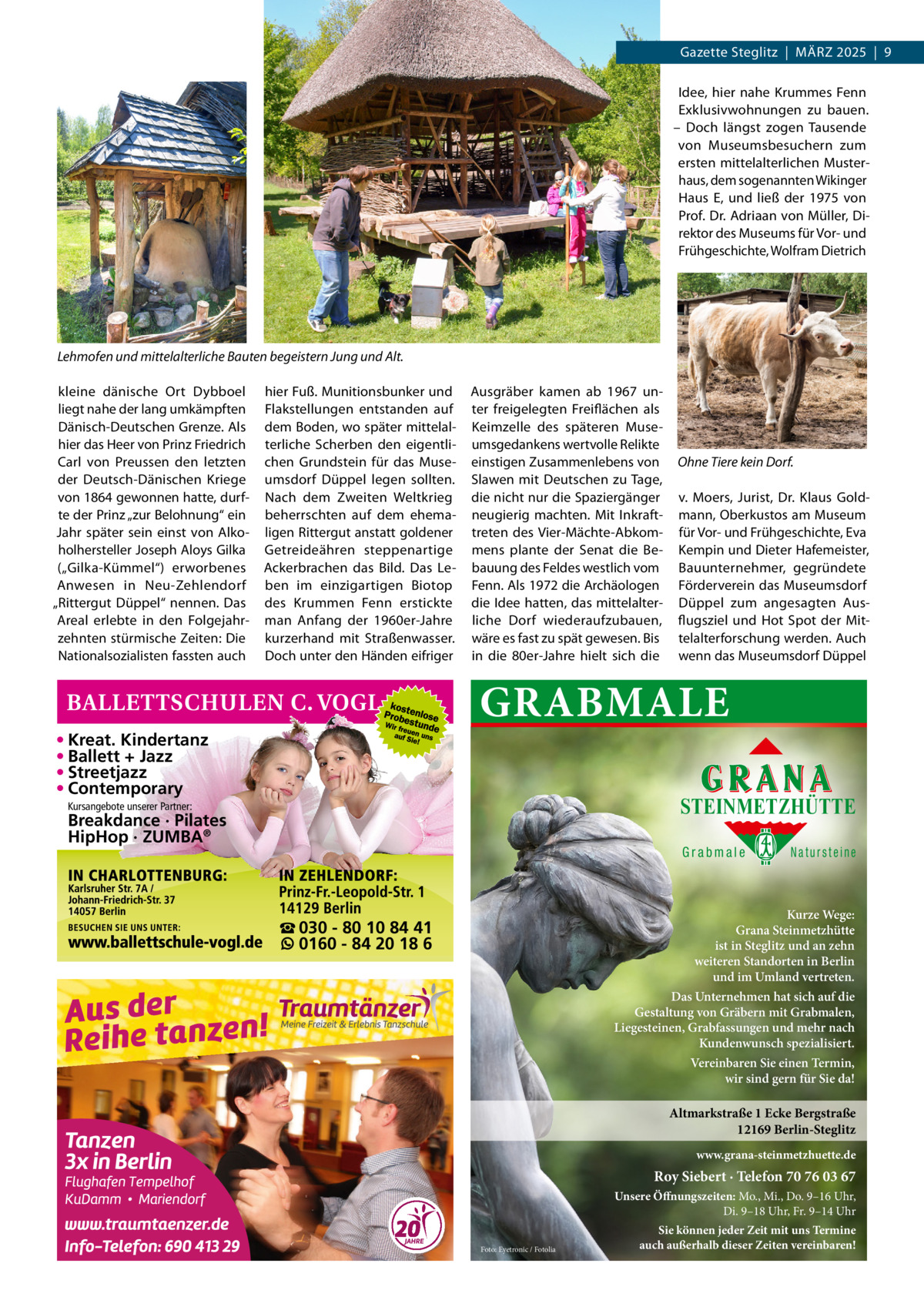 Gazette Steglitz  |  März 2025  |  9 Idee, hier nahe Krummes Fenn Exklusivwohnungen zu bauen. – Doch längst zogen Tausende von Museumsbesuchern zum ersten mittelalterlichen Musterhaus, dem sogenannten Wikinger Haus E, und ließ der 1975 von Prof. Dr. Adriaan von Müller, Direktor des Museums für Vor- und Frühgeschichte, Wolfram Dietrich  Lehmofen und mittelalterliche Bauten begeistern Jung und Alt. kleine dänische Ort Dybboel liegt nahe der lang umkämpften Dänisch-Deutschen Grenze. Als hier das Heer von Prinz Friedrich Carl von Preussen den letzten der Deutsch-Dänischen Kriege von 1864 gewonnen hatte, durfte der Prinz „zur Belohnung“ ein Jahr später sein einst von Alkoholhersteller Joseph Aloys Gilka („Gilka-Kümmel“) erworbenes Anwesen in Neu-Zehlendorf „Rittergut Düppel“ nennen. Das Areal erlebte in den Folgejahrzehnten stürmische Zeiten: Die Nationalsozialisten fassten auch  hier Fuß. Munitionsbunker und Flakstellungen entstanden auf dem Boden, wo später mittelalterliche Scherben den eigentlichen Grundstein für das Museumsdorf Düppel legen sollten. Nach dem Zweiten Weltkrieg beherrschten auf dem ehemaligen Rittergut anstatt goldener Getreideähren steppenartige Ackerbrachen das Bild. Das Leben im einzigartigen Biotop des Krummen Fenn erstickte man Anfang der 1960er-Jahre kurzerhand mit Straßenwasser. Doch unter den Händen eifriger  Ausgräber kamen ab 1967 unter freigelegten Freiflächen als Keimzelle des späteren Museumsgedankens wertvolle Relikte einstigen Zusammenlebens von Slawen mit Deutschen zu Tage, die nicht nur die Spaziergänger neugierig machten. Mit Inkrafttreten des Vier-Mächte-Abkommens plante der Senat die Bebauung des Feldes westlich vom Fenn. Als 1972 die Archäologen die Idee hatten, das mittelalterliche Dorf wiederaufzubauen, wäre es fast zu spät gewesen. Bis in die 80er-Jahre hielt sich die  Ohne Tiere kein Dorf. v. Moers, Jurist, Dr.  Klaus Goldmann, Oberkustos am Museum für Vor- und Frühgeschichte, Eva Kempin und Dieter Hafemeister, Bauunternehmer, gegründete Förderverein das Museumsdorf Düppel zum angesagten Ausflugsziel und Hot Spot der Mittelalterforschung werden. Auch wenn das Museumsdorf Düppel  GRABMALE  • Kreat. Kindertanz • Ballett + Jazz • Streetjazz • Contemporary  STEINMETZHÜTTE  Kursangebote unserer Partner:  Breakdance · Pilates HipHop · ZUMBA®  Grabmale  Natursteine  Kurze Wege: Grana Steinmetzhütte ist in Steglitz und an zehn weiteren Standorten in Berlin und im Umland vertreten.  ☎ 030 - 80 10 84 41 0160 - 84 20 18 6  Das Unternehmen hat sich auf die Gestaltung von Gräbern mit Grabmalen, Liegesteinen, Grabfassungen und mehr nach Kundenwunsch spezialisiert. Vereinbaren Sie einen Termin, wir sind gern für Sie da!  Altmarkstraße 1 Ecke Bergstraße 12169 Berlin-Steglitz www.grana-steinmetzhuette.de  Roy Siebert · Telefon 70 76 03 67 Unsere Öffnungszeiten: Mo., Mi., Do. 9–16 Uhr, Di. 9–18 Uhr, Fr. 9–14 Uhr Foto: Eyetronic / Fotolia  Sie können jeder Zeit mit uns Termine auch außerhalb dieser Zeiten vereinbaren!
