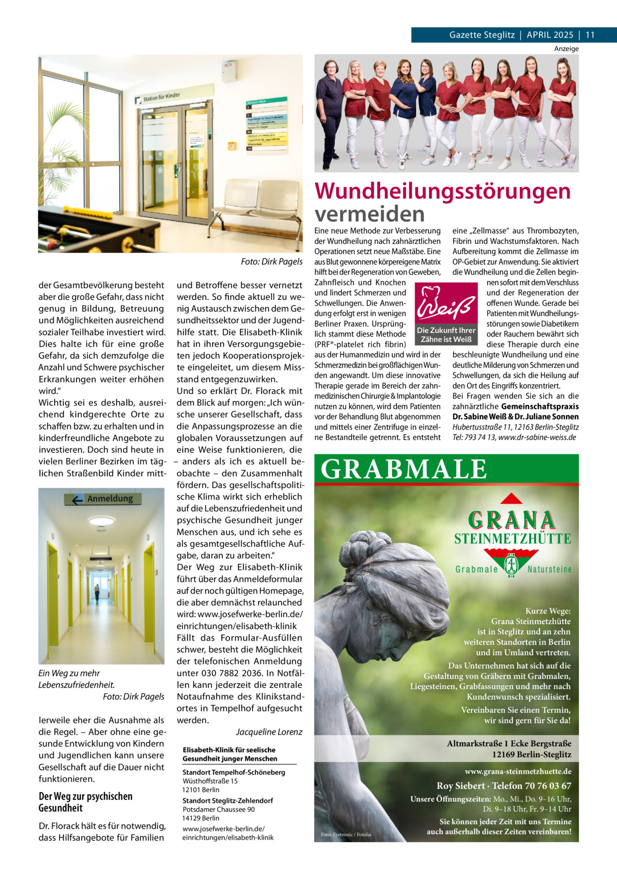 Gazette Steglitz  |  April 2025  |  11 Anzeige  Wundheilungsstörungen vermeiden �  Foto: Dirk Pagels  der Gesamtbevölkerung besteht und Betroffene besser vernetzt aber die große Gefahr, dass nicht werden. So finde aktuell zu wegenug in Bildung, Betreuung nig Austausch zwischen dem Geund Möglichkeiten ausreichend sundheitssektor und der Jugendsozialer Teilhabe investiert wird. hilfe statt. Die Elisabeth-Klinik Dies halte ich für eine große hat in ihren VersorgungsgebieGefahr, da sich demzufolge die ten jedoch KooperationsprojekAnzahl und Schwere psychischer te eingeleitet, um diesem MissErkrankungen weiter erhöhen stand entgegenzuwirken. wird.“ Und so erklärt Dr.  Florack mit Wichtig sei es deshalb, ausrei- dem Blick auf morgen: „Ich wünchend kindgerechte Orte zu sche unserer Gesellschaft, dass schaffen bzw. zu erhalten und in die Anpassungsprozesse an die kinderfreundliche Angebote zu globalen Voraussetzungen auf investieren. Doch sind heute in eine Weise funktionieren, die vielen Berliner Bezirken im täg- – anders als ich es aktuell be­ lichen Straßenbild Kinder mitt- obachte – den Zusammenhalt fördern. Das gesellschaftspolitische Klima wirkt sich erheblich auf die Lebenszufriedenheit und psychische Gesundheit junger Menschen aus, und ich sehe es als gesamtgesellschaftliche Aufgabe, daran zu arbeiten.“ Der Weg zur Elisabeth-Klinik führt über das Anmeldeformular auf der noch gültigen Homepage, die aber demnächst relaunched wird: www.josefwerke-berlin.de/ einrichtungen/elisabeth-klinik Fällt das Formular-Ausfüllen schwer, besteht die Möglichkeit der telefonischen Anmeldung Ein Weg zu mehr unter 030 7882 2036. In Notfällen kann jederzeit die zentrale Lebenszufriedenheit. � Foto: Dirk Pagels Notaufnahme des Klinikstandortes in Tempelhof aufgesucht lerweile eher die Ausnahme als werden. die Regel. – Aber ohne eine ge- � Jacqueline Lorenz sunde Entwicklung von Kindern Elisabeth-Klinik für seelische und Jugendlichen kann unsere ­Gesundheit junger Menschen Gesellschaft auf die Dauer nicht Standort Tempelhof-Schöneberg funktionieren. Wüsthoffstraße 15  Der Weg zur psychischen Gesundheit Dr. Florack hält es für notwendig, dass Hilfsangebote für Familien  12101 Berlin Standort Steglitz-Zehlendorf Potsdamer Chaussee 90 14129 Berlin www.josefwerke-berlin.de/ einrichtungen/elisabeth-klinik  Eine neue Methode zur Verbesserung eine „Zellmasse“ aus Thrombozyten, der Wundheilung nach zahnärztlichen Fibrin und Wachstumsfaktoren. Nach Operationen setzt neue Maßstäbe. Eine Aufbereitung kommt die Zellmasse im aus Blut gewonnene körpereigene Matrix OP-Gebiet zur Anwendung. Sie aktiviert hilft bei der Regeneration von Geweben, die Wundheilung und die Zellen beginZahnfleisch und Knochen nen sofort mit dem Verschluss und lindert Schmerzen und und der Regeneration der Schwellungen. Die Anwenoffenen Wunde. Gerade bei dung erfolgt erst in wenigen Patienten mit WundheilungsBerliner Praxen. Ursprüngstörungen sowie Diabetikern lich stammt diese Methode Die Zukunft Ihrer oder Rauchern bewährt sich Zähne ist Weiß (PRF®-platelet rich fibrin) diese Therapie durch eine aus der Humanmedizin und wird in der beschleunigte Wundheilung und eine Schmerzmedizin bei großflächigen Wun- deutliche Milderung von Schmerzen und den angewandt. Um diese innovative Schwellungen, da sich die Heilung auf Therapie gerade im Bereich der zahn- den Ort des Eingriffs konzentriert. medizinischen Chirurgie & Implantologie Bei Fragen wenden Sie sich an die nutzen zu können, wird dem Patienten zahnärztliche Gemeinschaftspraxis vor der Behandlung Blut abgenommen Dr. Sabine Weiß & Dr. Juliane Sonnen und mittels einer Zentrifuge in einzel- Hubertusstraße 11, 12163 Berlin-Steglitz ne Bestandteile getrennt. Es entsteht Tel: 793 74 13, www.dr-sabine-weiss.de  GRABMALE STEINMETZHÜTTE Grabmale  Natursteine  Kurze Wege: Grana Steinmetzhütte ist in Steglitz und an zehn weiteren Standorten in Berlin und im Umland vertreten. Das Unternehmen hat sich auf die Gestaltung von Gräbern mit Grabmalen, Liegesteinen, Grabfassungen und mehr nach Kundenwunsch spezialisiert. Vereinbaren Sie einen Termin, wir sind gern für Sie da!  Altmarkstraße 1 Ecke Bergstraße 12169 Berlin-Steglitz www.grana-steinmetzhuette.de  Roy Siebert · Telefon 70 76 03 67 Unsere Öffnungszeiten: Mo., Mi., Do. 9–16 Uhr, Di. 9–18 Uhr, Fr. 9–14 Uhr Foto: Eyetronic / Fotolia  Sie können jeder Zeit mit uns Termine auch außerhalb dieser Zeiten vereinbaren!