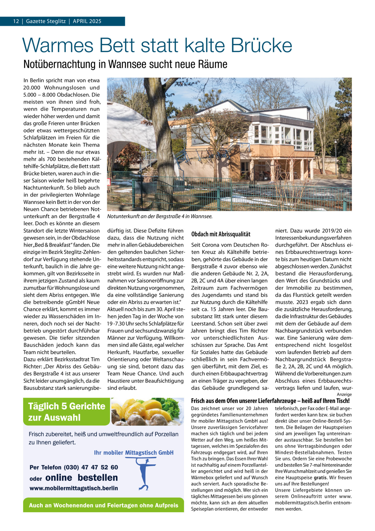 12  |  Gazette Steglitz  |  April 2025  Warmes Bett statt kalte Brücke Notübernachtung in Wannsee sucht neue Räume In Berlin spricht man von etwa 20.000  Wohnungslosen und 5.000 – 8.000 Obdachlosen. Die meisten von ihnen sind froh, wenn die Temperaturen nun wieder höher werden und damit das große Frieren unter Brücken oder etwas wettergeschützten Schlafplätzen im Freien für die nächsten Monate kein Thema mehr ist. – Denn die nur etwas mehr als 700 bestehenden Kältehilfe-Schlafplätze, die Bett statt Brücke bieten, waren auch in dieser Saison wieder heiß begehrte Nachtunterkunft. So blieb auch in der privilegierten Wohnlage Wannsee kein Bett in der von der Neuen Chance betriebenen Notunterkunft an der Bergstraße 4 Notunterkunft an der Bergstraße 4 in Wannsee. leer. Doch es könnte an diesem Standort die letzte Wintersaison dürftig ist. Diese Defizite führen Obdach mit Abrissqualität gewesen sein, in der Obdachlose dazu, dass die Nutzung nicht hier „Bed & Breakfast“ fanden. Die mehr in allen Gebäudebereichen Seit Corona vom Deutschen Roeinzige im Bezirk Steglitz-Zehlen- den geltenden baulichen Sicher- ten Kreuz als Kältehilfe betriedorf zur Verfügung stehende Un- heitsstandards entspricht, sodass ben, gehörte das Gebäude in der terkunft, baulich in die Jahre ge- eine weitere Nutzung nicht ange- Bergstraße  4 zuvor ebenso wie kommen, gilt von Bezirksseite in strebt wird. Es wurden nur Maß- die anderen Gebäude Nr.  2, 2A, ihrem jetzigen Zustand als kaum nahmen vor Saisoneröffnung zur 2B, 2C und 4A über einen langen zumutbar für Wohnungslose und direkten Nutzung vorgenommen, Zeitraum zum Fachvermögen sieht dem Abriss entgegen. Wie da eine vollständige Sanierung des Jugendamts und stand bis die betreibende gGmbH Neue oder ein Abriss zu erwarten ist.“ zur Nutzung durch die Kältehilfe Chance erklärt, kommt es immer Aktuell noch bis zum 30. April ste- seit ca.  15  Jahren leer. Die Bauwieder zu Wasserschäden im In- hen jeden Tag in der Woche von substanz litt stark unter diesem neren, doch noch sei der Nacht- 19 -7.30 Uhr sechs Schlafplätze für Leerstand. Schon seit über zwei betrieb ungestört durchführbar Frauen und sechsundzwanzig für Jahren bringt dies Tim Richter gewesen. Die tiefer sitzenden Männer zur Verfügung. Willkom- vor unterschiedlichsten AusBauschäden jedoch kann das men sind alle Gäste, egal welcher schüssen zur Sprache. Das Amt Team nicht beurteilen. Herkunft, Hautfarbe, sexueller für Soziales hatte das Gebäude Dazu erklärt Bezirksstadtrat Tim Orientierung oder Weltanschau- schließlich in sein FachvermöRichter: „Der Abriss des Gebäu- ung sie sind, betont dazu das gen überführt, mit dem Ziel, es des Bergstraße 4 ist aus unserer Team Neue Chance. Und auch durch einen Erbbaupachtvertrag Sicht leider unumgänglich, da die Haustiere unter Beaufsichtigung an einen Träger zu vergeben, der Bausubstanz stark sanierungsbe- sind erlaubt. das Gebäude grundlegend sa niert. Dazu wurde 2019/20 ein Interessenbekundungsverfahren durchgeführt. Der Abschluss eines Erbbaurechtsvertrags konnte bis zum heutigen Datum nicht abgeschlossen werden. Zunächst bestand die Herausforderung, den Wert des Grundstücks und der Immobilie zu bestimmen, da das Flurstück geteilt werden musste. 2023 ergab sich dann die zusätzliche Herausforderung, da die Infrastruktur des Gebäudes mit dem der Gebäude auf dem Nachbargrundstück verbunden war. Eine Sanierung wäre dementsprechend nicht losgelöst vom laufenden Betrieb auf dem Nachbargrundstück Bergstraße 2, 2A, 2B, 2C und 4A möglich. Während die Vorbereitungen zum Abschluss eines Erbbaurechtsvertrags liefen und laufen, wurAnzeige  Frisch aus dem Ofen unserer Lieferfahrzeuge – heiß auf Ihren Tisch! Das zeichnet unser vor 20  Jahren gegründetes Familienunternehmen Ihr mobiler Mittagstisch GmbH aus! Unsere zuverlässigen Servicefahrer machen sich täglich und bei jedem Wetter auf den Weg, um heißes Mittagessen, welches im Spezialofen des Fahrzeugs endgegart wird, auf Ihren Tisch zu bringen. Das Essen Ihrer Wahl ist nachhaltig auf einem Porzellanteller angerichtet und wird heiß in der Wärmebox geliefert und auf Wunsch auch serviert. Auch sporadische Bestellungen sind möglich. Wer sich ein tägliches Mittagessen bei uns gönnen möchte, kann sich an dem aktuellen Speiseplan orientieren, der entweder  telefonisch, per Fax oder E-Mail angefordert werden kann bzw. sie buchen direkt über unser Online-Bestell-System. Die Beilagen der Hauptspeisen sind am jeweiligen Tag untereinander austauschbar. Sie bestellen bei uns ohne Vertragsbindungen oder Mindest-Bestellabnahmen. Testen Sie uns. Ordern Sie eine Probewoche und bestellen Sie 7-mal hintereinander Ihre Wunschmahlzeit und genießen Sie eine Hauptspeise gratis. Wir freuen uns auf Ihre Bestellungen! Unsere Liefergebiete können unserem Onlineauftritt unter www. mobilermittagstisch.berlin entnommen werden.