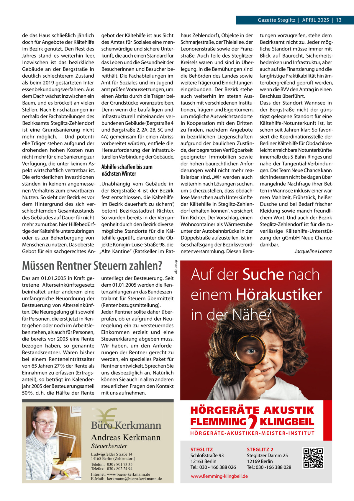 Gazette Steglitz  |  April 2025  |  13 de das Haus schließlich jährlich gebot der Kältehilfe ist aus Sicht doch für Angebote der Kältehilfe des Amtes für Soziales eine menim Bezirk genutzt. Den Rest des schenwürdige und sichere UnterJahres stand es weiterhin leer. kunft, die auch einen Standard für Inzwischen ist das bezirkliche das Leben und die Gesundheit der Gebäude an der Bergstraße in Besucherinnen und Besucher bedeutlich schlechterem Zustand reithält. Die Fachabteilungen im als beim 2019 gestarteten Inter- Amt für Soziales und im Jugendessenbekundungsverfahren. Aus amt prüfen Voraussetzungen, um dem Dach wächst inzwischen ein einen Abriss durch die Träger beiBaum, und es bröckelt an vielen der Grundstücke voranzutreiben. Stellen. Nach Einschätzungen in- Denn wenn die baufälligen und nerhalb der Fachabteilungen des infrastrukturell miteinander verBezirksamts Steglitz-Zehlendorf bundenen Gebäude (Bergstraße 4 ist eine Grundsanierung nicht und Bergstraße 2, 2A, 2B, SC und mehr möglich. – Und potenti- 4A) gemeinsam für einen Abriss elle Träger stehen aufgrund der vorbereitet würden, entfiele die drohenden hohen Kosten nun Herausforderung der infrastruknicht mehr für eine Sanierung zur turellen Verbindung der Gebäude. Verfügung, die unter keinem AsAbhilfe schaffen bis zum pekt wirtschaftlich vertretbar ist. nächsten Winter Die erforderlichen Investitionen ständen in keinem angemesse- „Unabhängig vom Gebäude in nen Verhältnis zum erwartbaren der Bergstraße  4 ist der Bezirk Nutzen. So sieht der Bezirk es vor fest entschlossen, die Kältehilfe dem Hintergrund des sich ver- im Bezirk dauerhaft zu sichern“, schlechternden Gesamtzustands betont Bezirksstadtrat Richter. des Gebäudes auf Dauer für nicht So wurden bereits in der Verganmehr zumutbar, hier Hilfebedürf- genheit durch den Bezirk diverse tige der Kältehilfe unterzubringen mögliche Standorte für die Käloder es zur Beherbergung von tehilfe geprüft, darunter die ObMenschen zu nutzen. Das oberste jekte Königin-Luise-Straße 98, die Gebot für ein sachgerechtes An- „Alte Kantine“ (Ratskeller im Rat Das am 01.01.2005 in Kraft getretene Alterseinkünftegesetz beinhaltet unter anderem eine umfangreiche Neuordnung der Besteuerung von Alterseinkünften. Die Neuregelung gilt sowohl für Personen, die erst jetzt in Rente gehen oder noch im Arbeitsleben stehen, als auch für Personen, die bereits vor 2005 eine Rente bezogen haben, so genannte Bestandsrentner. Waren bisher bei einem Renteneintrittsalter von 65 Jahren 27 % der Rente als Einnahmen zu erfassen (Ertragsanteil), so beträgt im Kalenderjahr 2005 der Besteuerungsanteil 50 %, d. h. die Hälfte der Rente  unterliegt der Besteuerung. Seit dem 01.01.2005 werden die Rentenzahlungen an das Bundeszentralamt für Steuern übermittelt (Rentenbezugsmitteilung). Jeder Rentner sollte daher überprüfen, ob er aufgrund der Neuregelung ein zu versteuerndes Einkommen erzielt und eine Steuererklärung abgeben muss. Wir haben, um den Anforderungen der Rentner gerecht zu werden, ein spezielles Paket für Rentner entwickelt. Sprechen Sie uns diesbezüglich an. Natürlich können Sie auch in allen anderen steuerlichen Fragen den Kontakt mit uns aufnehmen.  Andreas Kerkmann Steuerberater  Foto: Denis Junker / Fotolia  Ludwigsfelder Straße 14 14165 Berlin (Zehlendorf) Telefon: 030 / 801 73 35 Telefax: 030 / 802 24 94 Internet: www.buero-kerkmann.de E-Mail: kerkmann@buero-kerkmann.de Mandantenportal https://buero-kerkmann.portalbereich.de  Anzeige  Müssen Rentner Steuern zahlen?  haus Zehlendorf), Objekte in der Schmarjestraße, der Thielallee, der Leonorenstraße sowie der Franzstraße. Auch Teile des Steglitzer Kreisels waren und sind in Überlegung. In die Bemühungen sind die Behörden des Landes sowie weitere Träger und Einrichtungen eingebunden. Der Bezirk stehe auch weiterhin im steten Austausch mit verschiedenen Institutionen, Trägern und Eigentümern, um mögliche Ausweichstandorte in Kooperation mit den Dritten zu finden, nachdem Angebote in bezirklichen Liegenschaften aufgrund der baulichen Zustände, der begrenzten Verfügbarkeit geeigneter Immobilien sowie der hohen baurechtlichen Anforderungen wohl nicht mehr realisierbar sind. „Wir werden auch weiterhin nach Lösungen suchen, um sicherzustellen, dass obdachlose Menschen auch Unterkünfte der Kältehilfe in Steglitz-Zehlendorf erhalten können“, versichert Tim Richter. Der Vorschlag, einen Wohncontainer als Wärmestube unter der Autobahnbrücke in der Düppelstraße aufzustellen, ist im Geschäftsgang der Bezirksverordnetenversammlung. Diesen Bera tungen vorzugreifen, stehe dem Bezirksamt nicht zu. Jeder mögliche Standort müsse immer mit Blick auf Baurecht, Sicherheitsbedenken und Infrastruktur, aber auch auf die Finanzierung und die langfristige Praktikabilität hin ämterübergreifend geprüft werden, wenn die BVV den Antrag in einen Beschluss überführt. Dass der Standort Wannsee in der Bergstraße nicht der günstigst gelegene Standort für eine Kältehilfe-Notunterkunft ist, ist schon seit Jahren klar: So favorisiert die Koordinationsstelle der Berliner Kältehilfe für Obdachlose leicht erreichbare Notunterkünfte innerhalb des S-Bahn-Ringes und nahe der Tangential-Verbindungen. Das Team Neue Chance kann sich indessen nicht beklagen über mangelnde Nachfrage ihrer Betten in Wannsee inklusiv einer warmen Mahlzeit, Frühstück, heißer Dusche und bei Bedarf frischer Kleidung sowie manch freundlichem Wort. Und auch der Bezirk Steglitz-Zehlendorf ist für die zuverlässige Kältehilfe-Unterstützung der gGmbH Neue Chance dankbar. � Jacqueline Lorenz