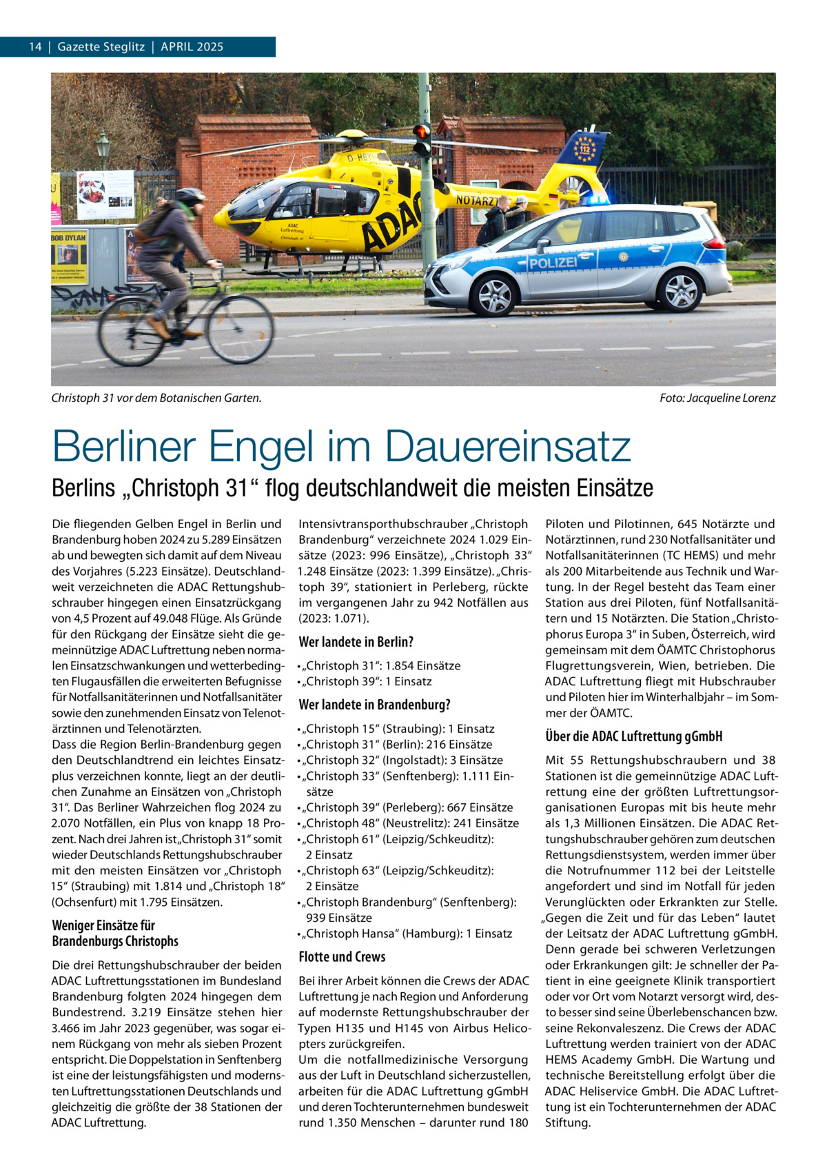 14  |  Gazette Steglitz  |  April 2025  Christoph 31 vor dem Botanischen Garten. �  Foto: Jacqueline Lorenz  Berliner Engel im Dauereinsatz Berlins „Christoph 31“ flog deutschlandweit die meisten Einsätze Die fliegenden Gelben Engel in Berlin und Brandenburg hoben 2024 zu 5.289 Einsätzen ab und bewegten sich damit auf dem Niveau des Vorjahres (5.223 Einsätze). Deutschlandweit verzeichneten die ADAC Rettungshubschrauber hingegen einen Einsatzrückgang von 4,5 Prozent auf 49.048 Flüge. Als Gründe für den Rückgang der Einsätze sieht die gemeinnützige ADAC Luftrettung neben normalen Einsatzschwankungen und wetterbedingten Flugausfällen die erweiterten Befugnisse für Notfallsanitäterinnen und Notfallsanitäter sowie den zunehmenden Einsatz von Telenotärztinnen und Telenotärzten. Dass die Region Berlin-Brandenburg gegen den Deutschlandtrend ein leichtes Einsatzplus verzeichnen konnte, liegt an der deutlichen Zunahme an Einsätzen von „Christoph 31“. Das Berliner Wahrzeichen flog 2024 zu 2.070 Notfällen, ein Plus von knapp 18 Prozent. Nach drei Jahren ist „Christoph 31“ somit wieder Deutschlands Rettungshubschrauber mit den meisten Einsätzen vor „Christoph 15“ (Straubing) mit 1.814 und „Christoph 18“ (Ochsenfurt) mit 1.795 Einsätzen.  Weniger Einsätze für Brandenburgs Christophs Die drei Rettungshubschrauber der beiden ADAC Luftrettungsstationen im Bundesland Brandenburg folgten 2024 hingegen dem Bundestrend. 3.219 Einsätze stehen hier 3.466 im Jahr 2023 gegenüber, was sogar einem Rückgang von mehr als sieben Prozent entspricht. Die Doppelstation in Senftenberg ist eine der leistungsfähigsten und modernsten Luftrettungsstationen Deutschlands und gleichzeitig die größte der 38 Stationen der ADAC Luftrettung.  Intensivtransporthubschrauber „Christoph Brandenburg“ verzeichnete 2024 1.029 Einsätze (2023: 996 Einsätze), „Christoph 33“ 1.248 Einsätze (2023: 1.399 Einsätze). „Christoph 39“, stationiert in Perleberg, rückte im vergangenen Jahr zu 942 Notfällen aus (2023: 1.071).  Wer landete in Berlin? •	„Christoph 31“: 1.854 Einsätze •	„Christoph 39“: 1 Einsatz  Wer landete in Brandenburg? •	„Christoph 15“ (Straubing): 1 Einsatz •	„Christoph 31“ (Berlin): 216 Einsätze •	„Christoph 32“ (Ingolstadt): 3 Einsätze •	„Christoph 33“ (Senftenberg): 1.111 Einsätze •	„Christoph 39“ (Perleberg): 667 Einsätze •	„Christoph 48“ (Neustrelitz): 241 Einsätze •	„Christoph 61“ (Leipzig/Schkeuditz): 2 Einsatz •	„Christoph 63“ (Leipzig/Schkeuditz): 2 Einsätze •	„Christoph Brandenburg“ (Senftenberg): 939 Einsätze •	„Christoph Hansa“ (Hamburg): 1 Einsatz  Flotte und Crews Bei ihrer Arbeit können die Crews der ADAC Luftrettung je nach Region und Anforderung auf modernste Rettungshubschrauber der Typen H135 und H145 von Airbus Helicopters zurückgreifen. Um die notfallmedizinische Versorgung aus der Luft in Deutschland sicherzustellen, arbeiten für die ADAC Luftrettung gGmbH und deren Tochterunternehmen bundesweit rund 1.350 Menschen – darunter rund 180  Piloten und Pilotinnen, 645 Notärzte und Notärztinnen, rund 230 Notfallsanitäter und Notfallsanitäterinnen (TC HEMS) und mehr als 200 Mitarbeitende aus Technik und Wartung. In der Regel besteht das Team einer Station aus drei Piloten, fünf Notfallsanitätern und 15 Notärzten. Die Station „Christophorus Europa 3“ in Suben, Österreich, wird gemeinsam mit dem ÖAMTC Christophorus Flugrettungsverein, Wien, betrieben. Die ADAC Luftrettung fliegt mit Hubschrauber und Piloten hier im Winterhalbjahr – im Sommer der ÖAMTC.  Über die ADAC Luftrettung gGmbH Mit 55 Rettungshubschraubern und 38 Stationen ist die gemeinnützige ADAC Luftrettung eine der größten Luftrettungsorganisationen Europas mit bis heute mehr als 1,3 Millionen Einsätzen. Die ADAC Rettungshubschrauber gehören zum deutschen Rettungsdienstsystem, werden immer über die Notrufnummer 112 bei der Leitstelle angefordert und sind im Notfall für jeden Verunglückten oder Erkrankten zur Stelle. „Gegen die Zeit und für das Leben“ lautet der Leitsatz der ADAC Luftrettung gGmbH. Denn gerade bei schweren Verletzungen oder Erkrankungen gilt: Je schneller der Patient in eine geeignete Klinik transportiert oder vor Ort vom Notarzt versorgt wird, desto besser sind seine Überlebenschancen bzw. seine Rekonvaleszenz. Die Crews der ADAC Luftrettung werden trainiert von der ADAC HEMS Academy GmbH. Die Wartung und technische Bereitstellung erfolgt über die ADAC Heliservice GmbH. Die ADAC Luftrettung ist ein Tochterunternehmen der ADAC Stiftung.