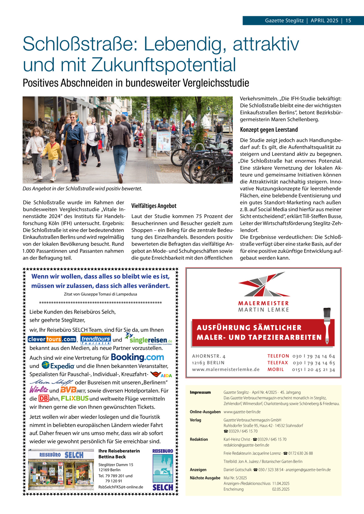 Gazette Steglitz  |  April 2025  |  15  Schloßstraße: Lebendig, attraktiv und mit Zukunftspotential Positives Abschneiden in bundesweiter Vergleichsstudie Verkehrsmitteln. „Die IFH-Studie bekräftigt: Die Schloßstraße bleibt eine der wichtigsten Einkaufsstraßen Berlins“, betont Bezirksbürgermeisterin Maren Schellenberg.  Konzept gegen Leerstand  Das Angebot in der Schloßstraße wird positiv bewertet. Die Schloßstraße wurde im Rahmen der bundesweiten Vergleichsstudie „Vitale Innenstädte 2024” des Instituts für Handelsforschung Köln (IFH) untersucht. Ergebnis: Die Schloßstraße ist eine der bedeutendsten Einkaufsstraßen Berlins und wird regelmäßig von der lokalen Bevölkerung besucht. Rund 1.000 Passantinnen und Passanten nahmen an der Befragung teil.  Vielfältiges Angebot Laut der Studie kommen 75  Prozent der Besucherinnen und Besucher gezielt zum Shoppen – ein Beleg für die zentrale Bedeutung des Einzelhandels. Besonders positiv bewerteten die Befragten das vielfältige Angebot an Mode- und Schuhgeschäften sowie die gute Erreichbarkeit mit den öffentlichen  Die Studie zeigt jedoch auch Handlungsbedarf auf: Es gilt, die Aufenthaltsqualität zu steigern und Leerstand aktiv zu begegnen. „Die Schloßstraße hat enormes Potenzial. Eine stärkere Vernetzung der lokalen Akteure und gemeinsame Initiativen können die Attraktivität nachhaltig steigern. Innovative Nutzungskonzepte für leerstehende Flächen, eine belebende Eventisierung und ein gutes Standort-Marketing nach außen z. B. auf Social Media sind hierfür aus meiner Sicht entscheidend“, erklärt Till-Steffen Busse, Leiter der Wirtschaftsförderung Steglitz-Zehlendorf. Die Ergebnisse verdeutlichen: Die Schloßstraße verfügt über eine starke Basis, auf der für eine positive zukünftige Entwicklung aufgebaut werden kann.  Wenn wir wollen, dass alles so bleibt wie es ist, müssen wir zulassen, dass sich alles verändert. Zitat von Giuseppe Tomasi di Lampedusa  *************************************************** Liebe Kunden des Reisebüros Selch, sehr geehrte Steglitzer,  AUS FÜ H RU NG SÄ MTLICH ER M A LER- U N D TA PEZ I ER A RB EITE N  wir, Ihr Reisebüro SELCH Team, sind für Sie da, um Ihnen , und bekannt aus den Medien, als neue Partner vorzustellen. Auch sind wir eine Vertretung für und und die Ihnen bekannten Veranstalter, Spezialisten für Pauschal-, Individual-, Kreuzfahrt-                                                       oder Busreisen mit unseren „Berlinern“ und , sowie diversen Hotelportalen. Für die ahn, und weltweite Flüge vermitteln wir Ihnen gerne die von Ihnen gewünschten Tickets.  Wörlitz  Jetzt wollen wir aber wieder loslegen und die Touristik nimmt in beliebten europäischen Ländern wieder Fahrt auf. Daher freuen wir uns umso mehr, dass wir ab sofort wieder wie gewohnt persönlich für Sie erreichbar sind. Ihre Reiseberaterin Bettina Beck Steglitzer Damm 15 12169 Berlin Tel. 79 789 201 und 79 120 91 RsbSelchFKS@t-online.de  REISEBURO  SELCH  A H O R N STR . 4 12 16 3 B E R L I N www.malermeisterlemke.de  Impressum	  TE L E FO N 0 3 0 I 79 74 14 6 4 TE L E FA X 0 3 0 I 79 74 14 6 5 MOB I L 0 15 1 I 2 0 45 21 3 4  Gazette Steglitz ·  April Nr. 4/2025 ·  45. Jahrgang Das Gazette Verbrauchermagazin erscheint monatlich in Steglitz, Zehlendorf, Wilmersdorf, Charlottenburg sowie Schöneberg & Friedenau.  Online-Ausgaben	 www.gazette-berlin.de Verlag	  Gazette Verbrauchermagazin GmbH Ruhlsdorfer Straße 95, Haus 42 · 14532 Stahnsdorf ☎ 03329 / 645 15 70  Redaktion	  Karl-Heinz Christ · ☎ 03329 / 645 15 70 redaktion@gazette-berlin.de  	  Freie Redakteurin Jacqueline Lorenz · ☎ 0172 630 26 88  	  Titelbild: Jon A. Juárez / Botanischer Garten Berlin  Anzeigen	  Daniel Gottschalk ·☎ 030 / 323 38 54 · anzeigen@gazette-berlin.de  Nächste Ausgabe	 Mai Nr. 5/2025 Anzeigen-/Redaktionsschluss	11.04.2025 Erscheinung	02.05.2025