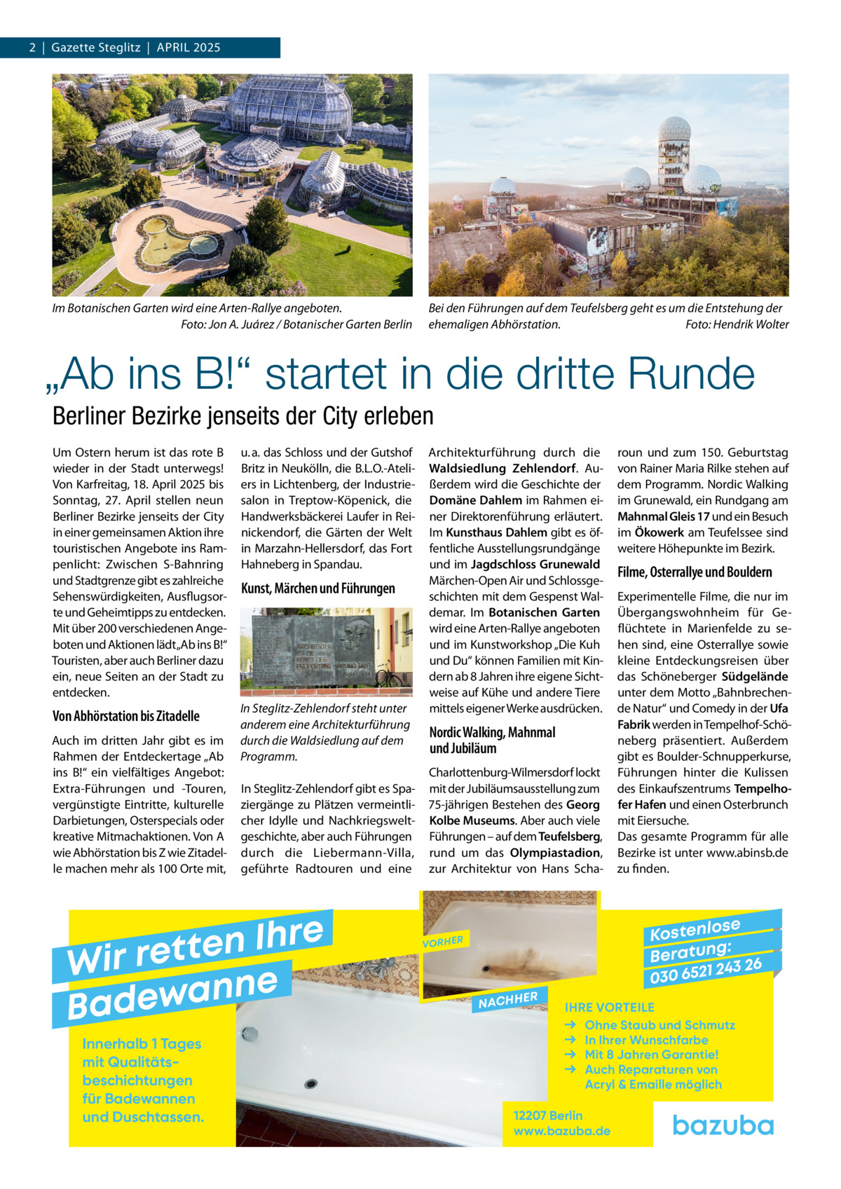 2  |  Gazette Steglitz  |  April 2025  Im Botanischen Garten wird eine Arten-Rallye angeboten. � Foto: Jon A. Juárez / Botanischer Garten Berlin  Bei den Führungen auf dem Teufelsberg geht es um die Entstehung der ehemaligen Abhörstation.� Foto: Hendrik Wolter  „Ab ins B!“ startet in die dritte Runde Berliner Bezirke jenseits der City erleben Um Ostern herum ist das rote B wieder in der Stadt unterwegs! Von Karfreitag, 18. April 2025 bis Sonntag, 27.  April stellen neun Berliner Bezirke jenseits der City in einer gemeinsamen Aktion ihre touristischen Angebote ins Rampenlicht: Zwischen S-Bahnring und Stadtgrenze gibt es zahlreiche Sehenswürdigkeiten, Ausflugsorte und Geheimtipps zu entdecken. Mit über 200 verschiedenen Angeboten und Aktionen lädt„Ab ins B!“ Touristen, aber auch Berliner dazu ein, neue Seiten an der Stadt zu entdecken.  u. a. das Schloss und der Gutshof Britz in Neukölln, die B.L.O.-Ateliers in Lichtenberg, der Industriesalon in Treptow-Köpenick, die Handwerksbäckerei Laufer in Reinickendorf, die Gärten der Welt in Marzahn-Hellersdorf, das Fort Hahneberg in Spandau.  Von Abhörstation bis Zitadelle  In Steglitz-Zehlendorf steht unter anderem eine Architekturführung durch die Waldsiedlung auf dem Programm.  Auch im dritten Jahr gibt es im Rahmen der Entdeckertage „Ab ins B!“ ein vielfältiges Angebot: Extra-Führungen und -Touren, vergünstigte Eintritte, kulturelle Darbietungen, Osterspecials oder kreative Mitmachaktionen. Von A wie Abhörstation bis Z wie Zitadelle machen mehr als 100 Orte mit,  Kunst, Märchen und Führungen  In Steglitz-Zehlendorf gibt es Spaziergänge zu Plätzen vermeintlicher Idylle und Nachkriegsweltgeschichte, aber auch Führungen durch die Liebermann-Villa, geführte Radtouren und eine  e r h I n e t Wir ret e n n a w e Bad Innerhalb 1 Tages mit Qualitäts­ beschichtungen für Badewannen und Duschtassen.  Architekturführung durch die Waldsiedlung Zehlendorf. Außerdem wird die Geschichte der Domäne Dahlem im Rahmen einer Direktorenführung erläutert. Im Kunsthaus Dahlem gibt es öffentliche Ausstellungsrundgänge und im Jagdschloss Grunewald Märchen-Open Air und Schlossgeschichten mit dem Gespenst Waldemar. Im Botanischen Garten wird eine Arten-Rallye angeboten und im Kunstworkshop „Die Kuh und Du“ können Familien mit Kindern ab 8 Jahren ihre eigene Sichtweise auf Kühe und andere Tiere mittels eigener Werke ausdrücken.  Nordic Walking, Mahnmal und Jubiläum Charlottenburg-Wilmersdorf lockt mit der Jubiläumsausstellung zum 75-jährigen Bestehen des Georg Kolbe Museums. Aber auch viele Führungen – auf dem Teufelsberg, rund um das Olympiastadion, zur Architektur von Hans Scha roun und zum 150.  Geburtstag von Rainer Maria Rilke stehen auf dem Programm. Nordic Walking im Grunewald, ein Rundgang am Mahnmal Gleis 17 und ein Besuch im Ökowerk am Teufelssee sind weitere Höhepunkte im Bezirk.  Filme, Osterrallye und Bouldern Experimentelle Filme, die nur im Übergangswohnheim für Geflüchtete in Marienfelde zu sehen sind, eine Osterrallye sowie kleine Entdeckungsreisen über das Schöneberger Südgelände unter dem Motto „Bahnbrechende Natur“ und Comedy in der Ufa Fabrik werden in Tempelhof-Schöneberg präsentiert. Außerdem gibt es Boulder-Schnupperkurse, Führungen hinter die Kulissen des Einkaufszentrums Tempelhofer Hafen und einen Osterbrunch mit Eiersuche. Das gesamte Programm für alle Bezirke ist unter www.abinsb.de zu finden.  se Kostenlo g: B e r at un 243 26 030 6521  VORHER  NACHH  ER  IHRE VORTEILE Ohne Staub und Schmutz In Ihrer Wunschfarbe Mit 8 Jahren Garantie! Auch Reparaturen von Acryl & Emaille möglich  12207 Berlin www.bazuba.de