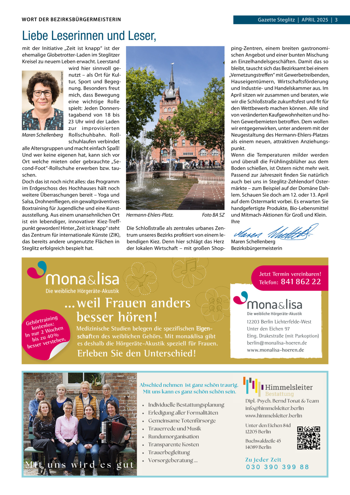 WORT DER BEZIRKSBÜRGERMEISTERIN  Gazette Zehlendorf  |  APRIL 2025  |  1 Gazette Steglitz  |  APRIL 2025  |  3  Liebe Leserinnen und Leser, Foto: Uwe Steinert  mit der Initiative „Zeit ist knapp“ ist der ping-Zentren, einem breiten gastronomiehemalige Globetrotter-Laden im Steglitzer schen Angebot und einer bunten Mischung an Einzelhandelsgeschäften. Damit das so Kreisel zu neuem Leben erwacht. Leerstand wird hier sinnvoll gebleibt, tauscht sich das Bezirksamt bei einem „Vernetzungstreffen“ mit Gewerbetreibenden, nutzt – als Ort für KulHauseigentümern, Wirtschaftsförderung tur, Sport und Begegnung. Besonders freut und Industrie- und Handelskammer aus. Im mich, dass Bewegung April sitzen wir zusammen und beraten, wie eine wichtige Rolle wir die Schloßstraße zukunftsfest und fit für spielt: Jeden Donnersden Wettbewerb machen können. Alle sind von veränderten Kaufgewohnheiten und hotagabend von 18 bis 23 Uhr wird der Laden hen Gewerbemieten betroffen. Dem wollen zur improvisierten wir entgegenwirken, unter anderem mit der Maren Schellenberg Rollschuhbahn. RollNeugestaltung des Hermann-Ehlers-Platzes schuhlaufen verbindet als einem neuen, attraktiven Anziehungsalle Altersgruppen und macht einfach Spaß! punkt. Und wer keine eigenen hat, kann sich vor Wenn die Temperaturen milder werden Ort welche mieten oder gebrauchte „Seund überall die Frühlingsblüher aus dem cond-Foot“-Rollschuhe erwerben bzw. tauBoden schießen, ist Ostern nicht mehr weit. schen. Passend zur Jahreszeit finden Sie natürlich auch bei uns in Steglitz-Zehlendorf OsterDoch das ist noch nicht alles: das Programm im Erdgeschoss des Hochhauses hält noch märkte – zum Beispiel auf der Domäne Dahweitere Überraschungen bereit – Yoga und lem. Schauen Sie doch am 12. oder 13. April Salsa, Drohnenfliegen, ein gewaltpräventives auf dem Ostermarkt vorbei. Es erwarten Sie Boxtraining für Jugendliche und eine Kunsthandgefertigte Produkte, Bio-Lebensmittel Foto BA SZ und Mitmach-Aktionen für Groß und Klein. ausstellung. Aus einem unansehnlichen Ort Hermann-Ehlers-Platz. ist ein lebendiger, innovativer Kiez-TreffIhre punkt geworden! Hinter „Zeit ist knapp“ steht Die Schloßstraße als zentrales urbanes Zen-   das Zentrum für internationale Künste (ZIK), trum unseres Bezirks profitiert von einem le-   das bereits andere ungenutzte Flächen in bendigen Kiez. Denn hier schlägt das Herz Maren Schellenberg Steglitz erfolgreich bespielt hat. der lokalen Wirtschaft – mit großen Shop- Bezirksbürgermeisterin  Jetzt Termin vereinbaren! Telefon: 841 862 22  Die weibliche Hörgeräte-Akustik  ...weil Frauen anders besser hören!  g trainin Gehör enlos: kost hen 2 Woc n In ur zu 40 % bis hen. verste r e s s e b  Medizinische Studien belegen die spezifischen Eigenschaften des weiblichen Gehörs. Mit mona&lisa gibt es deshalb die Hörgeräte-Akustik speziell für Frauen.  Erleben Sie den Unterschied!  Die weibliche Hörgeräte-Akustik  12203 Berlin Lichterfelde-West Unter den Eichen 97 Eing. Drakestraße (mit Parkoption) berlin@monalisa-hoeren.de www.monalisa-hoeren.de