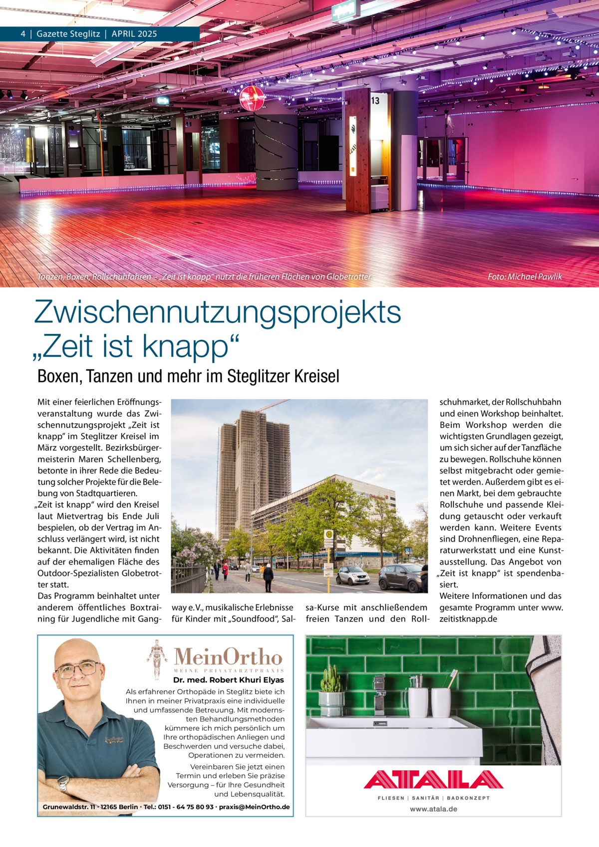 4  |  Gazette Steglitz  |  APRIL 2025  Tanzen, Boxen, Rollschuhfahren – „Zeit ist knapp“ nutzt die früheren Flächen von Globetrotter.  Foto: Michael Pawlik  Zwischennutzungsprojekts „Zeit ist knapp“ Boxen, Tanzen und mehr im Steglitzer Kreisel Mit einer feierlichen Eröffnungsveranstaltung wurde das Zwischennutzungsprojekt „Zeit ist knapp” im Steglitzer Kreisel im März vorgestellt. Bezirksbürgermeisterin Maren Schellenberg, betonte in ihrer Rede die Bedeutung solcher Projekte für die Belebung von Stadtquartieren. „Zeit ist knapp“ wird den Kreisel laut Mietvertrag bis Ende Juli bespielen, ob der Vertrag im Anschluss verlängert wird, ist nicht bekannt. Die Aktivitäten finden auf der ehemaligen Fläche des Outdoor-Spezialisten Globetrotter statt. Das Programm beinhaltet unter anderem öffentliches Boxtraining für Jugendliche mit Gang way e. V., musikalische Erlebnisse für Kinder mit „Soundfood“, Sal Dr. med. Robert Khuri Elyas Als erfahrener Orthopäde in Steglitz biete ich Ihnen in meiner Privatpraxis eine individuelle und umfassende Betreuung. Mit modernsten Behandlungsmethoden kümmere ich mich persönlich um Ihre orthopädischen Anliegen und Beschwerden und versuche dabei, Operationen zu vermeiden. Vereinbaren Sie jetzt einen Termin und erleben Sie präzise Versorgung – für Ihre Gesundheit und Lebensqualität. Grunewaldstr. 11 ∙ 12165 Berlin ∙ Tel.: 0151 - 64 75 80 93 ∙ praxis@MeinOrtho.de  schuhmarket, der Rollschuhbahn und einen Workshop beinhaltet. Beim Workshop werden die wichtigsten Grundlagen gezeigt, um sich sicher auf der Tanzfläche zu bewegen. Rollschuhe können selbst mitgebracht oder gemietet werden. Außerdem gibt es einen Markt, bei dem gebrauchte Rollschuhe und passende Kleidung getauscht oder verkauft werden kann. Weitere Events sind Drohnenfliegen, eine Reparaturwerkstatt und eine Kunstausstellung. Das Angebot von „Zeit ist knapp“ ist spendenbasiert. Weitere Informationen und das sa-Kurse mit anschließendem gesamte Programm unter www. freien Tanzen und den Roll- zeitistknapp.de